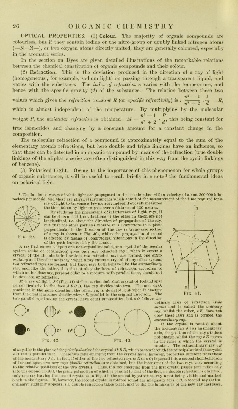 OPTICAL PROPERTIES. (1) Colour. The majority of organic compounds are colourless, but if they contain iodine or thè nitro-group or doubly linked nitrogen atoms (—N=N—), or two oxygen atoms directly United, they are generally coloured, especially in thè aromatic serics. In thè section on Dyes are given detailed illnstrations of thè remarkable relations between thè Chemical constitution of organic compounds and their colour. (2) Refraction. This is thè deviatimi produced in thè direction of a ray of light (homogeneous ; for example, sodium light) on passing through a transparent liquid, and varies with thè substance. The index of refraction n varies with thè temperature, and hence with thè specific gravity (d) of thè substance. The relation between these two -1 1 ^~T~2 ' 7 = R’ values which gives thè refraction Constant R (or specific refractivity) is : nc n& which is almost independent of thè temperature. By multiplying by thè molecular 1 p n“ weight P, thè molecular refraction is obtained : M = ——• -7, this being Constant for n“ + 2 d true isomerides and changing by a Constant amount for a Constant change in thè composition. The molecular refraction of a compound is approximately equal to thè sum of thè elementary atomic refractions, but here doublé and triple linkings have an influence, so that these can be detected in an organic compound by means of thè refraction (true doublé linkings of thè aliphatic series are often distinguished in this way from thè cyclic linkings of benzene). (3) Polarised Light. Owing to thè importance of this phenomenon for whole groups of organic substances, it will be useful to recali briefly in a note 1 thè fundamental ideas on polarised light. Fig. 40. 1 The luminous waves of white light are propagateti in thè cosmic ether with a velocitv of about 300,000 kilo- metres per second, and there are physical instruments which admit of thè measurcment of thè time required for a ray of light to traverse a fewmetres; indeed, Foucault measured thè time taken by light to pass over a distance of 120 metres. By studying thè phenomena of interference of light rays, it can be shown that thè vibrations of thè ether in them are not longitudinal, i.e. along thè direction of propagation of thè ray. but that thè ether part.icles vibrate in all directions in a piane perpendicular to thè direction of thè ray (a transverse section of a ray is shown in Fig. 40), whilst thè propagation of sound is effected by means of longitudinal vibrations in thè direction of thè path traversed by thè sound. A ray that enters a liquid or a non-crystalline solid, or a crystal of thè regular System (cube or octahedron) gives only one refracted ray ; when it enters a crystal of thè rhombohedral System, two refracted rays are formed, one extra- ordinary and theother ordinari/ ; when a ray enters a crystal of any other System, two refracted rays are formed, but these rays both behave like thè extraordinary ray, and, like tho latter, they do not obey thè laws of refraction, according to which an incident ray, perpendicular to a medium with parallel faces, should not be deviated or refracted. If a ray of light, J i (Fig. 41) strikes a rhombohedral crystal of Ieeland spar perpendieularly to thè face AB CD, thè ray divides into two. The one, ioO, continues in thè samc direction, thè other, ie, is deviated, but when it emerges from thè crystal assumes thè direction e E, parallel to thè originai direction,. The two parallel rays leaving thè crystal have equal luminosities, but oO follows thè ordinary O n •s’ Fig. 42. il laws supra) and is of refraction (vide called thè ordinary ray, whilst thè other, e E, does not obey these laws and is termed thè extraordinary ray. If thè crystal is rotated about thè incident ray J i as an imaginary axis, thè position of thè ray o O does not change, whilst thè ray e E inovcs in thè sense in which thè crystal is rotated. The extraordinary ray iE al ways lies in thè piane of thè principal axis of thè crystal db B D, which passcs through thè principal axis of thè crystal b O and is parallel to it. These two rays emerging from thè crystal have, however, properties dilTcrent from those of thè incident ray J i; in fact, if either of thè two refracted rays (e E or o O) is passed into a second rhombohedron of Ieeland spar, two new rays (doublé refraction) are obtained, but thè intensities of thè two rays vary according to thè relative positions of thè two crystals. Tlius, if a ray emerging from thè flrst crystal passcs pcrpendiculaily into thè second crystal, thè principal section cf which is parallel to that of thè flrst, no doublé refraction is obseivcd, only one ray leaving thè second crystal (s in Fig. 42, thè second hypothetical ray n not being visible and rnarkcd blaek in thè figure). If, however, thè second crystal is rotated round thè imaginary axis, oO, a second ìay (extia- ordinary) suddcnly appears, i.e. doublé refraction takes place, and whilst thè luminosity of thè new ìay increases,