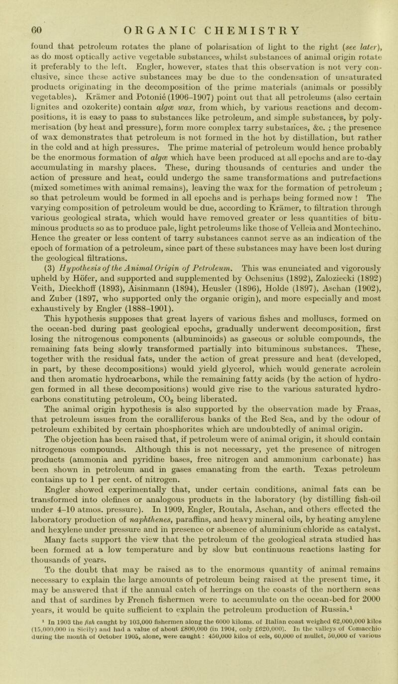 found that petroleum rotates thè piane of polarisation of light to thè right (see later), as do niost optically active vegeta ble substances, whilst substances of animai origin rotate it prcferably to thè left. Engler, however, states that this obscrvation is not very con- clusive, silice these active substances may be due to thè condensation of unsaturated products originating in thè decomposition of thè prime materials (animals or possibly vcgetables). Kràmer and Potonié (1906-1907) point out that all petroleums (also certain lignites and ozokerite) contain algce wax, from which, by various reactions and decom- positions, it is easy to pass to substances like petroleum, and simple substances, by poly- merisation (by heat and pressure), forni more complex tarry substances, &c. ; thè presence of wax demonstrates that petroleum is not formed in thè hot by distillation, but rather in tlie coki and at high pressures. The prime material of petroleum would hence probably be thè enormous formation of algce which have been produced at all epochs andare to-day accumulating in marshy places. These, during thousands of centuries and under thè action of pressure and heat, could undergo thè same transformations and putrefactions (mixed sometimes with animai remains), leaving thè wax for thè formation of petroleum ; so that petroleum would be formed hi all epochs and is perhaps being formed now ! The varying composition of petroleum would be due, according to Kràmer, to fìltration tlirough various geological strata, which would have removed greater or less quantities of bitu- minous products so as to produce pale, light petroleums like those of Velleia and Montechino. Hence thè greater or less content of tarry substances cannot serve as an indication of thè epodi of formation of a petroleum, smce part of these substances may have been lost during thè geological fìltrations. (3) Hypothesis of thè Animai Origin of Petroleum. This was enunciated and vigorously upheld by Hòfer, and supported and supplemented by Ochsenius (1892), Zaloziecki (1892) Veith, Dieckhoff (1893), Aisinmann (1894), Heusler (1896), Holde (1897), Aschan (1902), and Zuber (1897, who supported only thè organic origin), and more especially and most exliaustively by Engler (1888-1901). This hypothesis supposes that great layers of various fìshes and molluscs, formed on thè ocean-bed during past geological epochs, gradually underwent decomposition, fìrst losing thè nitrogenous components (albumhioids) as gaseous or soluble compomids, thè remaining fats being slowly transformed partially into bituminous substances. These, together with thè residuai fats, under thè action of great pressure and heat (developed, in part, by these decompositions) would yield glycerol, which would generate acrolein and then aromatic hydrocarbons, while thè remaining fatty acids (by thè action of hydro- gen formed in all these decompositions) would give rise to thè various saturated hydro- carbons constituthig petroleum, C02 bemg liberated. The animai origin hypothesis is also supported by thè observation macie by Fraas, that petroleum issues from thè coralliferous banks of thè Red Sea, and by thè odour of petroleum exhibited by certain pliosphorites which are undoubtedly of animai origin. The objection has been raised that, if petroleum were of animai origin, it should contain nitrogenous compounds. Although this is not necessary, yet thè presence of nitrogen products (ammonia and pyricìme bases, free nitrogen and ammonium carbonate) has been shown in petroleum and in gases emanathig from thè earth. Texas petroleum contains up to 1 per cent, of nitrogen. Engler showed experimentally that, under certahi conditions, animai fats can be transformed into olefìnes or analogous products in thè laboratory (by distilling fìsh-oil under 4-10 atmos. pressure). In 1909, Engler, Routala, Aschan, and others effected thè laboratory production of naggìithenes, paraffins, and heavy minerai oils, by heating amylene and hexylene under pressure and in presence or absence of aluminium chloride as catalyst. Many facts support thè view that thè petroleum of thè geological strata studied has been formed at a low temperature and by slow but continuous reactions lasting for thousands of years. To thè doubt that may be raised as to thè enormous quantity of animai remains necessary to explain thè large amounts of petroleum being raised at thè present time, it may be answered that if thè animai catch of lierrings on thè coasts of thè northern seas and that of sardines by Erench fìshermen were to accumulate on thè ocean-bed for 2000 years, it would be quite sufficient to explain thè petroleum production of Russia.1 1 In 1903 thè fisti caught by 103,000 fìshermen along thè 6000 kiloms. of Italian coast weighed 62,000,000 kilos (15,000,000 in Sicily) and had a vaine of about. £800,000 (in 1904, only £620,000). In thè valleys of Comacchio during thè month of October 1905, alone, were caught : 450,000 kilos of eels, 60,000 of inullet, 50,000 of various