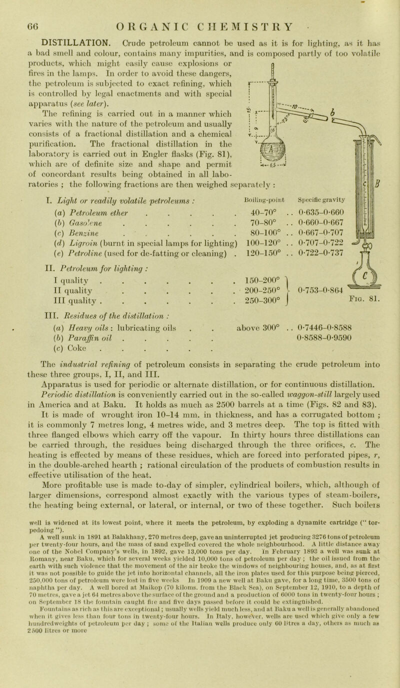 DISTILLATION. Crude petroleum cannot be used as it is for lighting, as it has a bad smeli and colour, contains many impuritics, and is composed partly of too volatile products, which might easily cause explosions or fires in thè lamps. In order lo avoid these dangers, thè petroleum is subjected to cxact refining, which is controlled by legai enactments and with special apparatus (see later). The refining is carried out in a manncr which varies with thè nature of thè petroleum and usually consists of a fractional distillation and a Chemical purification. The fractional distillation in thè laboratory is carried out in Engler flasks (Fig. 81), which are of definite size and shapc and permit of concordant results being obtaincd in all labo- ratories ; thè following fractions are then weighed separately : I. Light or readily volatile petroleums : (a) Petroleum ether . (b) Gasoline ...... (c) Benzine . (d) Ligroin (burnt in special lamps for lighting) (e) Petroline (used for de-fatting or cleaning) . II. Petroleum for lighting : I quality ....... II quality ...... Ili quality ....... III. Residues of thè distillation : (a) Heavy oils : lubricating oils (b) Paraffin oil ..... (c) Coke ...... Boiling-point 40-70° 70-80° 80-100° 100-120° 120-150° 150-200° 200-250° 250-300° above 300° Specific gravity 0-635-0-660 0-660-0-667 0-667-0-707 0-707-0-722 0-722-0-737 0-753-0-864 Fig. 81. 0-7446-0-8588 0-8588-0-9590 The industriai refining of petroleum consists in separating thè crude petroleum into these three groups, I, II, and III. Apparatus is used for periodic or alternate distillation, or for continuous distillation. Periodic distillation is conveniently carried out in thè so-called waggon-still largely used in America and at Baku. It holds as much as 2500 barrels at a time (Figs. 82 and 83). It is made of wrought iron 10-14 mm. in thickness, and has a corrugated bottoni ; it is commonly 7 metres long, 4 metres widc, and 3 metres deep. The top is fitted with three flanged elbows which carry off thè vapour. In thirty hours three distillations can be carried through, thè residues being discharged through thè three orifìces, c. The heating is effected by means of these residues, which are forced into perforated pipes, r, in thè double-arched heartli ; rational circulation of thè products of combustion results in effective utili sation of thè heat. More profitable use is made to-day of simpler, cylindrical boilers, which, although of larger dimensions, correspond almost exactly with thè various types of steam-boilers, thè heating being external, or lateral, or internai, or two of these together. Such boilers well is widencd at its lowest point, where it raeets thè petroleum, by exploding a dynamite cartridge (“ tor- pedoing ”). A well sunk in 1891 at Balakhany, 270 metres deep, gavean uninterrupted jet produeing 3276 tonsof petroleum per twenty-four hours, and thè mass of sand expelled eovered thè wholc neighbourhood. A little distance away one of thè Nobel Company’s wells, in 1892, gave 13,000 tona per day. in February 1893 a well was sunk at llomany, near Baku, which for several weelcs yicided 10,000 tons of petroleum per day ; thè oil issued from thè cartli with such violence that thè movement. of thè air broke thè Windows of neighbouring houses, and, as at first it was not possible to guide thè jet into horizontal channels, all thè iron plates used for tliis purpose being picrced, 250,000 tons of petroleum were lost in five weeks In 1909 a new well at Baku gave, for a long time, 3500 tons of naphtha per day. A well bored at Maikop (70 kiloms. from thè Black Sea), on September 12, 1910, to a depth of 70 metres, gave a jet 64 metres above thè surface of thè ground and a production of 6000 tons in twenty-four hours ; on September 18 thè fountain caught fiic and five days passed before it could be extinguished. Fountains as rich as tliis are exccptional ; usually wells yield much less, and at Baku a well is generally abandoned when it gives less tlian fout tons in twenty-four hours. In Italy, howéVer, wells are used which givo only a few hundredwcights of petroleum per day ; some of thè Italian wells produce only 60 litres a day, otlicrs as much a» 2500 litres or more