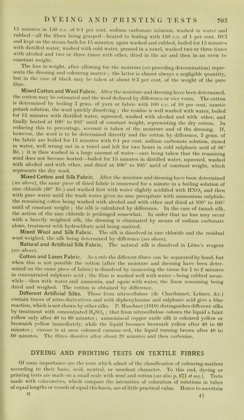 DYEING AND PRINTING TESTS 701 K> mimitos in 150 c.c. of 0-1 por cent, sodium carbonate solution, waslied in water and rubbed all thè fibres being grasped—heated to boiling with 150 c.c. of 1 per cent. HC1 and kept on thè steam-bath for 15 minutes, again washed and rubbed, boiled for 15 minutes u idi distillbd water, washed with cold water, pressed in a towel, washed two or three times with alcohol and two or three times with ether, dried in thè air and then in an oven to Constant weight. The loss in weight, after allowing lor thè moisture (see preceding determination) repre- sents thè dressing and colouring-inatter ; thè latter is almost always a negligitele quantity, but in thè case ol blaek may be taken at about 0-5 per cent, of thè weight of thè pure libre. Mixed Cotton and Wool Fabric. After thè moisture and dressing ba ve been determined, thè cotton may be estimated and thè wool deduced by differcnce or vice versa. The cotton y boiling .> grms. of yarn or fabric with 100 c.c. of 10 per cent, caustic potash solution, thè wool quickly dissolving ; thè residue is well washed with water, boiled for 15 minutes with distilled water, squeezed, washed with alcohol and with ether, and iìnally heated at 100 to 105° until of Constant weight, representing thè dry cotton. In reducing this to percentage, account is taken of thè moisture and of thè dressing. Jf, however, thè wool is to be determined directly and thè cotton by difference, 3 grms. of thè fabric are boiled for 15 minutes with 0T per cent, sodium carbonate solution, rinsed in v ater, well wrung out in a towel and left for two hours in cold sulphuric acid of 58° Bé. ; it is then washed in a large amount of water—care being taken that thè remaining wool does not become heated—boiled for 15 minutes in distilled water, squeezed, washed with alcohol and with ether, and dried at 100° to 105° until of Constant weight, which represents thè dry wool. Mixed Cotton and Silk Fabric. After thè moisture and dressing bave been determined (see above), thè sanie piece of dried fabric is immersed for a minute in a boiling solution of zinc- chloride (60° Bé.) and washed tìrst with water slightly acidifìed with HNOo and then with pure water until thè wash water gives no zinc precipitate with ammonium sulphide, thè remaining cotton being washed with alcohol and with ether and dried at 100° to 105° until of Constant -weight ; thè silk is calculated by difference. In thè case of tussah silk, thè action of thè zinc chloride is prolonged somewhat. In order that no loss may occur with a heavily weighted silk, thè dressing is eliminated by means of sodium carbonate alone, treatment with hydrochloric acid being omitted. Mixed Wool and Silk Fabric. The silk is dissolved in zinc chloride and thè residuai wool weighed, thè silk being determined by difference (see above). Naturai and Artificial Silk Fabric. The naturai silk is dissolved in Lowe's reagent (see above). Cotton and Linen Fabric. As a ride thè different fibres can be separated by band, but when this is not possible thè cotton (after thè moisture and dressing bave been deter- mined on thè sanie piece of fabric) is dissolved by immersing thè tissue for 1 to 2 minutes in concentrated sulphuric acid ; thè fibre is washed well with water—being rubbed mean- while—then with water and ammonia, and again with water, thè linen remaining being dried and weighed. The cotton is obtained by difference. Different Artificial Silks. Those from nitrocellulose (de Chardonnet, Lehner, &c.) contain traces of nitro-derivatives and with diphenylamine and sulphuric acid give a blue reaction, which is not shown by other silks. 1\ Maschner (1910) distinguishes different silks by treatment with concentrated H2S04 ; that from nitrocellulose colours thè liquid a faint yellow only after 40 to 60 minutes ; ammoniacal copper oxide silk is coloured yellow or brownish yellow immediately, while thè liquid bccomes brownish yellow after 40 to 60 minutes ; viscose is at once coloured carmine-red, thè liquid turning brown after 40 to 60 minutes. The fibres dissolve after about 20 minutes and then carbonise. DYEING AND PRINTING TESTS ON TEXTILE FIBRES Of some importance are thè tests which admit of thè classification of colouring-matters according to their basic, acid, ncutral, or mordant character. To this end, dyeing or printing tests are made on a small scale with wool and cotton (see also p. 671 et seq.). Tests made with colorimeters, which compare thè intensities of coloration of Solutions in tubes of equal lengths or vessels of equal thicknesè, are of little practical value. Hence to ascertain