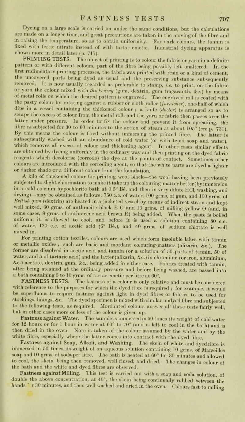 Dyeing on a large scalo is carried on under tho sarac conditions, but thè calculations are Iliade on a longer timo, and great precautions aro takcn in thè movingof thè fibre and in raising thè temperature, so as to obtain uniformity. For dark colours, thè tannili is tixed with ferric nitrato instead of with tartar einetic. Industriai dyeing apparatus is shown more in detail later (p. 717). PRINTING TESTS. The object of printing is to colour thè fabric or yarn in a definite pattern or with different colours, part of thè libro bcing possibly loft unaltered. In thè liist rudimentary printing processcs, thè fabric was printedwith resin or a kind of cement, thè uncovered parts being dyed as usuai and thè preserving substance subsequently removed. It is now usually regarded as preferable to stamp, i.e. to print, on thè fabric or yarn thè colour mixed with thickening (gum, dextrin, gum tragacanth, &c.) by means of metal rolls on which thè desired pattern is engraved. The engraved roll is coated with thè pasty colour by rotating against a rubber or cloth roller (furnisher), one-half of which dips in a vessel containing thè thickened colour ; a knife (doctor) is arranged so as to scrape thè excess of colour from thè metal roll, and thè yarn or fabric then passes over thè latter under pressure. In order to fix thè colour and prevent it from spreading, thè libre is subjected for 30 to 60 minutes to thè action of steam at about 105° (see p. 731). By this means thè colour is tixed without immersing thè printed fibre. The latter is subsequently washed with an abundance of cold water (or with tepid soap and water), which removes all excess of colour and thickening agent. In other cases similar effects are obtained by dyeing uniformly in thè ordinary way and then printing on thè dyed fabric ' reagents which decolorise (corrode) thè dye at thè points of contact. Sometimes other colours are introduced with thè corroding agent, so that thè white parts are dyed a lighter or darker shade or a different colour from thè foundation. A kilo of thickened colour for printing wool black—thè wool having been previouslv subjected to slight chlorination to make it take up thè colouring-matter better(by immersion in a cold calcium hypochlorite bath at 0-5° B6. and then in very diluteHCl, washing, and drying)—may be obtained as follows: 750 c.c. of water, 100 grms. of gum, and 100 grms. of British gum (dextrin) are heated in a jacketed vessel by means of indirect steam and kept well mixed, 60 grms. of anthracite black E G and 10 grms. of milling yellow O (and, in some cases, 8 grms. of anthracene acid hrown R) being added. When thè paste is boiled unitomi, it is allowed to cool, and before it is used a solution containing 80 c.c. of water, 120 c.c. of acetic acid (6° Bé.), and 40 grms. of sodium chlorate is well mixed in. For printing cotton textiles, colours are used which forni insoluble lakes with tannin or metallic oxides ; such are basic and mordant colouring-matters (alizarin, &c.). The former are dissolved in acetic acid and tannin (or a solution of 50 parts of tannin, 50 of water, and 5 of tartaric acid) and thè latter (alizarin, &c.) in chromium (or iron, aluminium, &c.) acetate, dextrin, gum, &c., being added in either case. Fabrics treated with tannin, after being steamed at thè ordinary pressure and before being washed, are passed into a bath containing 5 to 10 grms. of tartar emetic per litre at 60°. FASTNESS TESTS. The fastness of a colour is only relative and must be considered with reference to thè purposes for which thè dyed fibre is required ; for example, it would be superfluous to require fastness against light in dyed fìbres or fabrics to be used for stockings, linings, &c. The dyed specimen is mixed with similar undyed fibre and subjected to thè following tests, as required. Mordanted colours answer all these tests fairly well, but in other cases more or less of thè colour is given up. Fastness against Water. The sample is immersed in 50 times its weight of cold water for 12 hours or for 1 hour in water at 60° to 70° (and is left to cool in thè bath) and is then dried in thè oven. Noto is taken of thè colour assumed by thè water and by thè white fibre, especially where thè latter Comes into contract with thè dyed fibre. Fastness against Soap, Alkali, and Washing. The skein of white and dyed fibre is immersed in 50 times its weight of an aqueous solution containing 10 grms. of Marseilles soap and 10 grms. of soda per litre. The bath is heated at 60° for 30 minutes and allowed to cool, thè skein being then removed, well rinsed, and dried. The changes in colour of thè bath and thè white and dyed fibres are observed. Fastness against Milling. This test is carried out with a soap and soda solution, of doublé thè above concentratimi, at 40°, thè skein being continually rubbed between thè hands ‘ r 30 minutes, and theri well washed and dried in thè oven. Colours fast to milling