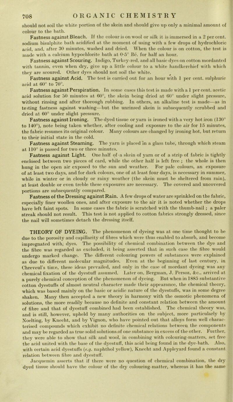 should not soil thè white portion of thè skein and should give up only a minimal amount of colour to thè bath. Fastness against Bleach. If thè colour is on wool or silk it is immersed in a 2 per cent, sodium bisulphite bath acidified at thè moment of using with a few drops of hydrochloric acid, and, after 30 minutes, washed and dried. When thè colour is on cotton, thè test is made with a calcium hypochlorite bath at 0-5° Bé. for lialf an hour. Fastness against Scouring. Indigo, Turkey-red, and all basic dyes on cotton mordanted with tannili, even when dry, give up a little colour to a white handkerchief with which tliey are scoured. Other dyes should not soil thè white. Fastness against Acid. The test is carried out for an hour with 1 per cent, sulphuric acid at 60° to 70°. Fastness against Perspiration. In some cases this test is made with a 1 per cent, acetic acid solution for 30 minutes at 60°, thè skein being dried at 60° under slight pressure, without rinsing and after thorough rubbing. In others, an alkaline test is made—as in testing fastness against washing—but thè unrinsed skein is subsequently scrubbed and dried at 60° under slight pressure. Fastness against Ironing. The clyed tissue or yarn is ironed with a very hot iron (130° to 140°), note being taken whether, after cooling and exposure to thè air for 15 minutes, thè fabric resumes its originai colour. Many colours are changed by ironing hot, but return to their initial state in thè coki. Fastness against Steaming. The yarn is placed in a glass tube, through which steam at 110° is passed for two or three minutes. Fastness against Light. One lialf of-a skein of yarn or of a strip of fabric is tightly enclosed between two pieces of card, while thè other lialf is left free ; thè wliole is then hung in thè open air exposed to thè sun and weather. For pale colours, an exposure of at least two days, and for dark colours, one of at least four days, is necessary in summer, while in winter or in cloudy or rainy weather (thè skein must be sheltered from rain), at least doublé or even treble these exposures are necessary. The covered and uncovered portions are subsequently compared. Fastness of thè Dressing against Rain. A few drops of water are sprinkled on thè fabric, especially fìner woollen ones, and after exposure to thè air it is noted whether thè drops have left faint spots. In some cases thè fabric is scratched with thè thumb-nail ; a paler streak should not result. This test is not applied to cotton fabrics strongly dressed, silice thè nail will sometimes detacli thè dressing itself. THEORY OF DYEING. The phenomenon of dyeing was at one time thought to be due to thè porosity and capillarity of fibres which were thus enabled to absorb, and become impregnated with, dyes. The possibility of Chemical combination between thè dye and thè fibre was regarded as excluded, it being asserted that in sudi case thè libre would undergo marked change. The different colouring powers of substances were explained as due to different molecular magnitudes. Even at thè begimiing of last century, in Chreveul’s time, these ideas prevailed, and only in thè case of mordant dyeing was any Chemical fixation of thè dyestuff assumed. Later on, Bergman, J. Persoz, &c.. arrived at a purely Chemical conception of thè phenomenon of dyeing. But when in 1885 substantive cotton dyestuffs of almost ncutral character made their appearance, thè Chemical theory, which was based mainly on thè basic or aeidic nature of thè dyestuffs, was in some degree shaken. Many then accepted a new theory in harmony with thè osmotic phenomena of Solutions, thè more readily because no definite and Constant relation between thè amount of fibre and that of dyestuff combined had been established. The Chemical theory was, and is stili, however, upheld by many authorities on thè subject, more particularly by Noelting, by Knecht, and by Vignon, who have pointed out that alloys forni well charac- terised compounds which exhibit no definite Chemical relations between thè components and may be regarded as true solid Solutions of one substance in excess of thè other. Further, they were able to show that silk and wool, in combining with colouring-matters, set free thè acid united with thè base of thè dyestuff, this acid being found in thè dye-bath. Also, with certain acid dyestulTs (e.g. naphthol yellow), Knecht and Appleyard found a Constant relation between fibre and dyestuff. Jacquemin asserts that if there were no question of Chemical combination, thè dry dyed tissue should have thè colour of thè dry colouring-matter, whereas it has thè sanie