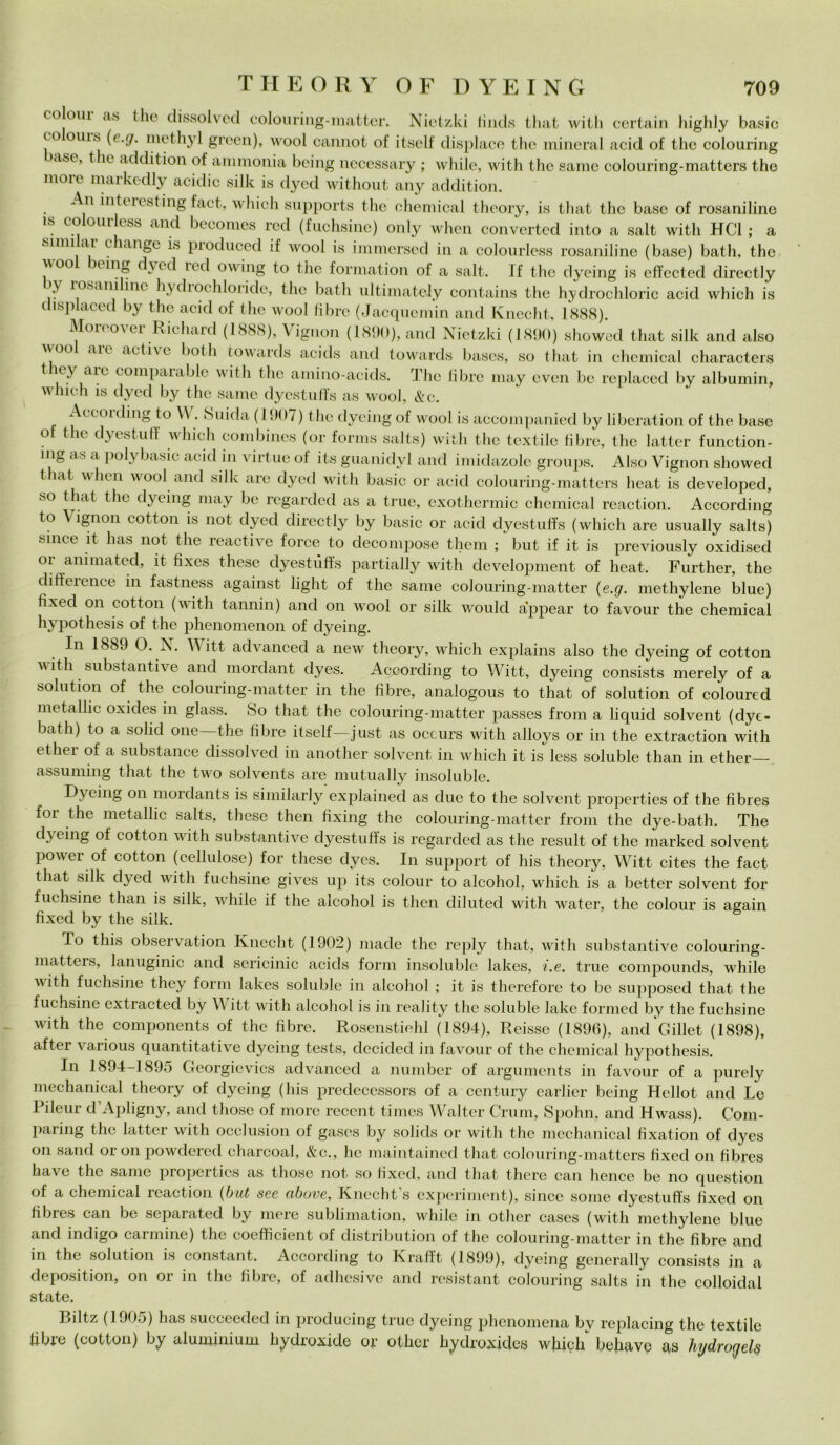 coloni as Ilio dissolvcd colouring-matter. Nietzki finds that witli certain highly basic co ouis {(_.(/. methyl green), wool cannot of itself dispiace thè minerai acid of thè colouring >asc, thè addition of ammonia being necessary ; whilc, with thè sanie colouring-matters thè moie markedly acidic siile is dyed without any addition. An inti ìesting fact, which supports thè Chemical theory, is that thè base of rosaniline is coloni- ess and becomes red (fuchsine) only when convcrted into a salt with HC1 ; a soni ai clange is prodneed if wool is immersed in a colourless rosaniline (base) bath, thè jV°° xm® f^ve^ l°d owing to thè formation of a salt. If thè dycing is effected directly \\ ìosani ini hydiochloride, thè bath ultimately contains thè hydrochloric acid which is chsplaced by thè acid of thè wool libre (Jacqnemin and Knccht, 1888). Moreover Richard (1888), Vignon (1890), and Nietzki (1890) showed that siile and also ;r°° aic ac^vc l*>th towards acitls and towards bases, so that in Chemical characters they are comparable with thè amino-acids. The libre may even he replaced by albumin, which is dyed by thè sanie dyestnffs as wool, &c. Accoiding to \\. Snida (1907) thè dycing of wool is accompanied by liberation of thè base ot thè dyestuff which combines (or forms salts) with thè textile fibre, thè lattei- function- nig as a polybasic acid in virine of its guanidyl and imidazole groups. Also Vignon showed that when wool and siile are dyed with basic or acid colouring-matters lieat is developed, so that thè dycing may he regarded as a true, exothermic Chemical reaction. According to \ ignon cottoli is not dyed directly by basic or acid dyestnffs (which are usually salts) silice it has not thè reactive force to decompose them ; but if it is previously oxidised or anima ted, it fixes these dyestùffs partially with development of heat. Further, thè diffeience in fastness against light of thè sanie colouring-matter (e.g. methylene blue) tixed on cottoli (with tannin) and on wool or siile would appear to favour thè Chemical hypothesis of thè phenomenon of dyeing. In 1889 0. X. V itt advanced a new theory, which explains also thè dyeing of cotton with substantive and mordant dyes. According to Witt, dyeing consists merely of a solution of thè colouring-matter in thè fibre, analogous to that of solution of coloured metallic oxides in glass. So that thè colouring-matter passes from a liquid solvent (dye- bath) to a solid one thè fibre itself—just as occurs with alloys or in thè extraction with ethei of a substance dissolved in another solvent in which it is less soluble tlian in ether— assuming that thè two solvents are mutually insoluble. Dycing on mordants is similarly explained as due to thè solvent properties of thè fibres for thè metallic salts, these then fixing thè colouring-matter from thè dye-bath. The dyeing of cotton with substantive dyestùffs is regarded as thè result of thè marked solvent power of cotton (cellulose) for these dyes. In support of his theory, Witt cites thè fact that silk dyed witli fuchsine gives up its colour to alcohol, which is a better solvent for fuchsine than is silk, whilc if thè alcohol is tlien diluted with water, thè colour is again fixed by thè silk. To this observation Knecht (1902) made thè reply that, with substantive colouring- matters, lanuginic and sericinic acicls forni insoluble lakes, i.e. true compounds, while xvith fuchsine they forni lakes soluble in alcohol ; it is therefore to be supposed that thè fuchsine extracted by V itt with alcohol is in reality thè soluble lake formed by thè fuchsine with thè components of thè fibre. Rosenstiehl (1894), Reisse (1896), amfcillet (1898), after various quantitative dycing tests, decided in favour of thè Chemical hypothesis. In 1894-1895 Georgievics advanced a number of arguments in favour of a purely mechanical theory of dyeing (his predecessors of a century earlier being Hellot and Le Rileur d’Apligny, and those of more reccnt times Walter Crum, Spohn, and Hwass). Com- pai ing thè lattcr with occlusion of gases by solids or witli thè mechanical fixation of dyes on sand or on powdered charcoal, &c., he maintainecl that colouring-matters fixed on fibres bave thè sanie propcitics as those not so fixed, and that there can hence be no question of a chemical reaction (but see ubove, Knecht s experiment), sincc some dyestùffs fixed on fibres can be separated by mere sublimation, while in other cases (with methylene blue and indigo caroline) thè cocfficient of distribution of thè colouring-matter in thè fibre and in thè solution is Constant. According to Krafft (1899), dyeing generally consists in a deposition, on or in thè fibre, of adhesive and resistant colouring salts in thè colloidal state. Biltz (190o) has succeeded in producing true dyeing phenomena by replacing thè textile tibie (cotton) by aluminium hydroxide or other lryclroxides which behave as hydrogels
