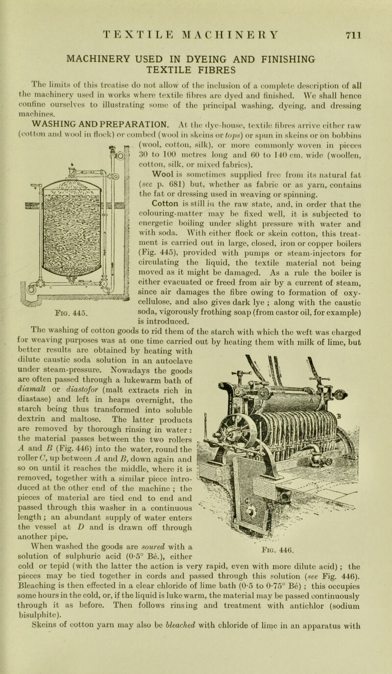 MACHINERY USED IN DYEING AND FINISHING TEXTILE FIBRES L'he limits of this treatise do not allovv of thè inclusion of a complete description of all thè machinery used in works where tcxtile fìbres are dyed and finished. We shall hence confine ourselves to illustrating some of thè principal washing, dyeing, and drcssing maehines. WASHING AND PREPARATION. At thè dyc-housc, textile Jibres arrivo either raw (cottoli and wool in flock) or combcd (wool in skeins or tops) or spini in skeins or on bobbins (wool, cottoli, silk), or more commonly woven in pieces 30 to 100 mctrcs long and 00 to 140 cui, wide (woollen, cottoli, silk, or mixed fabrics). Wool is sometimes supplied free front its naturai fat (sec p. 081) but, whether as fabric or as yarn, contains thè fat or dressing used in weaving or spinning. Cotton is stili in thè raw state, and, in order that thè colouring-mattcr may be fìxed wcll, it is subjected to energetic boiling under slight pressure with water and with soda. With either flock or skein cotton, this treat- ment is carried out in large, closcd, iron or copper boilers (Fig. 445), provided with pumps or steam-injectors for circulating thè liquid, thè textile material not being moved as it might be damaged. As a rule thè boiler is either evacuated or freed from air by a current of steam, silice air damages thè fibre owing to formation of oxy- cellulose, and also gives dark lye ; along with thè caustic Fig. 445. soda, vigorously frothing soap (from castor oil, for example) is introduced. 1 he washing of cottoli goods to rid them of thè starch with which thè weft was charged for weaving purposes was at one time carried out by heating them with milk of lime, but better results are obtained by heating with di Iute caustic soda solution in an autoclave under steam-pressure. Nowadays thè goods are often passed through a lukewarm bath of diamalt or diastofor (malt extraets rich in diastase) and left in heaps overnight, thè starch being thus transformed into soluble dextrin and maltose. The latter produets are removed by thorough rinsing in water : thè material passes between thè two rollers A and B (Fig. 446) into thè water, round thè roller C, up between A and B, down again and so on until it reaches thè middle, where it is removed, together with a similar piece intro- duced at thè other end of thè machine ; thè pieces of material are tied end to end and passed through this washer in a continuous length ; an abundant supply of water enters thè vessel at D and is drawn off through another pipe. When washed thè goods are soured with a -pIQ solution of sulphuric acid (0-5° Bé.), either colei or tepid (with thè latter thè action is very rapid, even with more dilute acid) ; thè pieces may be tied together in cords and passed through this solution {see Fig. 446). Bleaching is then elfected in a clear chloride of lime bath (0-5 to 0-75° Bé) ; this occupies some hours in thè cold, or, if thè liquid is lukewarm, thè material may be passed eontinuously through it as before. Then follows rinsing and treatment with antiehlor (sodium bisulphite). Skeins of cotton yarn may also be bleached with chloride of lime in an apparatus with