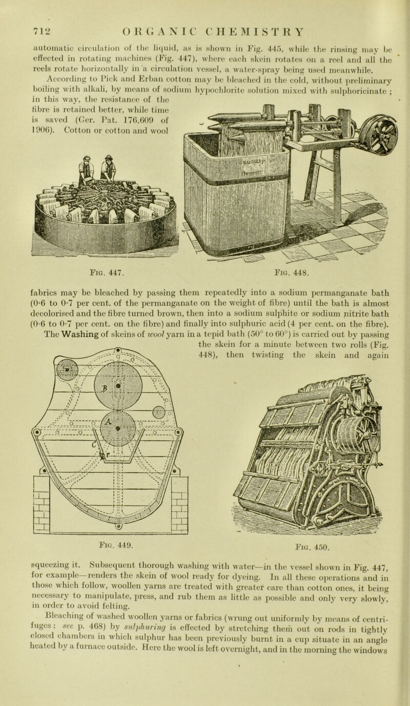 automatic circulation of thè liquid, a.s is shown in Fig. 445, while thè rinsing mav be effected in rotating machines (Fig. 447), where each skein rotates on a reel and all thè reels rotate horizontally in a circulation vessel, a water-spray being used meanwhile. According to l’ick and Erban cottoli may bc bleached in thè coki, without preliminary boiling with alkali, by means of sodium hypochlorite solution mixed witli sulphoricinate ; in this way, thè resistance of thè fibre is retained better, while time is saved (Ger. Pat. 176,609 of 1906). Cotton or cottoli and wool Fig. 447. Fig. 448. fabrics may be bleached by passing them repeatedly into a sodium permanganate bath (0-6 to 0-7 per cent, of thè permanganate on thè weiglit of fibre) until thè bath is almost decolorised and thè fibre turned brown, then into a sodium sulphite or sodium nitrite bath (0-6 to 0-7 per cent, on thè fibre) and fìnally into sulphuric acid (4 per cent, on thè fibre). The Washing of skeins of woolyarn ina tepid bath (50° to 60°) is carried out by passing thè skein for a minute between two rolls (Fig. 448), then twisting thè skein and again Fig. 449. Fig. 450. squeezing it. Subsequent thorough washing with water—in thè vessel shown in Fig. 447, for example renders thè skein of wool ready for dyeing. In all these operations and in those which follow, woollen yarns are treated with greatef care than cotton ones, it being necessary to manipulate, press, and rub them as little as possible and only very slowlv, in order to avoid felting. Lleaching of washed woollen yarns or fabrics (wrung out uniformly by means of cent ri- iuges: see p. 468) by siilyhuring is effected by stretching theiii out on rods in tiglitly olosed ehambers in which sulphur has been previously burnt in a cup situate in an angle heated by a furnace outside. Hcre thè wool is left overnight, and in thè morning thè Windows