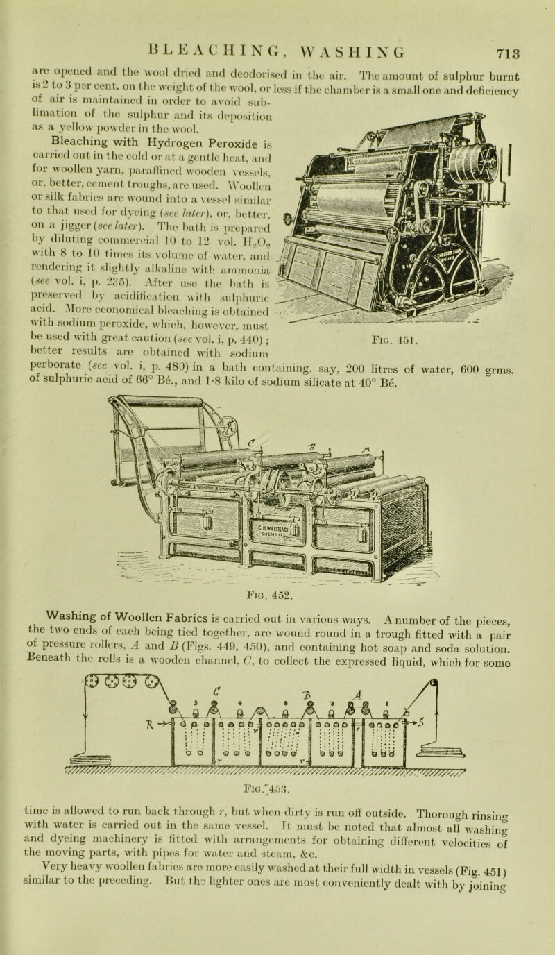 B L E A C II INO, ah. opened and Ilio i\ool dried and deodorised in thè air. Theamount of sulphur burnt *s “ to \ P11 cen(- 0,1 thè weight of thè wool, or lesa if thè chamber is a small one and deficiency ot air is maintained in order to avoid sub- limation of Ilio sulphur and its deposition as a yellow powder in thè wool. Bleaching with Hydrogen Peroxide is carried out in thè cold or at a gentle heat, and for woollen yarn, paraffined wooden vessels, or, better, cement troughs, are used. Woollen °r siile fabrics are wound into a vessel similar to that used for dycing (see later), or, better, on a jigger (see later). The batli is prepared by diluting commercial 10 to 12 voi. H.,0., with 8 lo 10 times its volume of water, and rendering it slightly alkaline with ammonia (see voi. i, p. 235). After use thè halli is preserved by acidification with sulphuric acid. More economical bleaching is obtained with sodilim peroxide, which, however, must be used with great caution (see voi. i, p. 440) ; Fig. 451. better results are obtained with sodium perborate (see voi. i, p. 480) in a batli containing, say, 200 litres of water, 600 grms. of sulphuric acid of 66° Bé., and T8 kilo of sodium silicate at 40° Bé. Big. 452. Washing of Woollen Fabrics is carried out in various ways. Anumber of thè pieces, thè tuo ends of each being tied together, are woiuid round in a trough fìtteci with a pair of pressure rollers, A and B (Figs. 449, 450), and containing hot soap and soda solution. Beneath thè rolls is a wooden channel, C, to collect thè expressecl liquid, which for some ti me is allowed to run back through r, but when dirty is run off outside. Thorough rinsiim with water is carried out in thè sanie vessel. It must be noted that almost all washing and dyeing machinery is fìtted with arrangements for obtaining different velocities of thè moving parts, with pipes for water and steam, &c. Very lieavy woollen fabrics are more easily washecl at their full widtli in vessels (Fig. 451 ) similar to thè preceding. But ths lighter ones are most convenicntly dealt with by joining