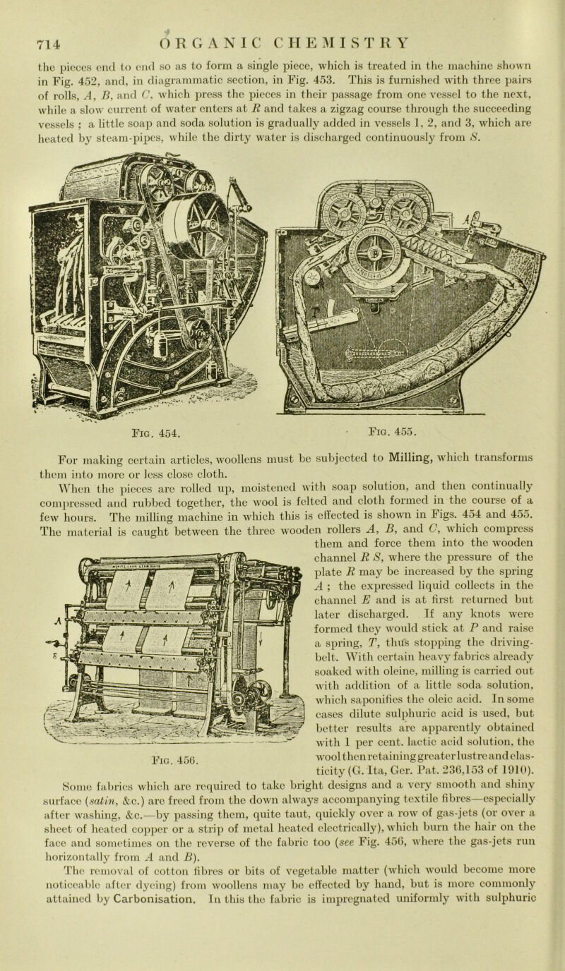 thè pieces end to end so as to forni a single piece, which is treated in thè machine shown in Fig. 452, and, in diagrammatic section, in Fig. 453. This is furnished with three pairs of rolls, A, B, and C. which press thè pieces in their passage from one vessel to thè next, while a slow current of water enters at B and takes a zigzag course through thè succeeding vessels ; a little soap and soda solution is gradually added in vessels 1, 2, and 3, which are heated by steam-pipes, while thè dirty water is discharged continuously from S. Fio. 454. Fig. 455. For making certain articles, woollens must be subjected to Milling, which transforms them into more or less dose cloth. VVhcn thè pieces are rolled up, moistened with soap solution, and tlien continually compressed and rubbcd together, thè wool is felted and cloth formed in thè course of a few hours. The milling machine in which this is effected is shown in Figs. 454 and 455. The material is caught between thè three wooden rollers A, B, and C, which compress them and force them into thè wooden channel B S, where thè pressure of thè piate B may be increased by thè spring A ; thè expressed liquid collects in thè channel E and is at fìrst returned but later discharged. If any knots were formed tliey would stick at P and raise a spring, T, thus stopping thè driving- belt. With certain heavy fabrics already soakecl with oleine, milling is carriecl out with addition of a little soda solution, which saponifìes thè oleic acid. In some cases dilute sulphuric acid is used, but better results are apparently obtained with 1 per cent, lactic acid solution, thè wool tlien retaining greater lustre and elas- ticity (G. Ita, Ger. Pat. 236,153 of 1910). Some fabrics which are required to takc bright designs and a very smootli and shiny surfacc {satin, &c.) are frecd from thè down always accompanying textile fibres—especially after washing, &c.—by passing them, quite taut, quickly over a row of gas-jets (or over a sheet of heated copper or a strip of metal heated electrically), which bum thè hair on thè face and sometimes on thè reverse of thè fabric too (see Fig. 456, where thè gas-jets run horizontally from A and B). The removai of cottoli fibres or bits of vegetable matter (which would become more noticeable after dyeing) from woollens may be effected by liand, but is more commonly attained by Carbonisation. In this thè fabric is impregnated uniformly with sulphuric