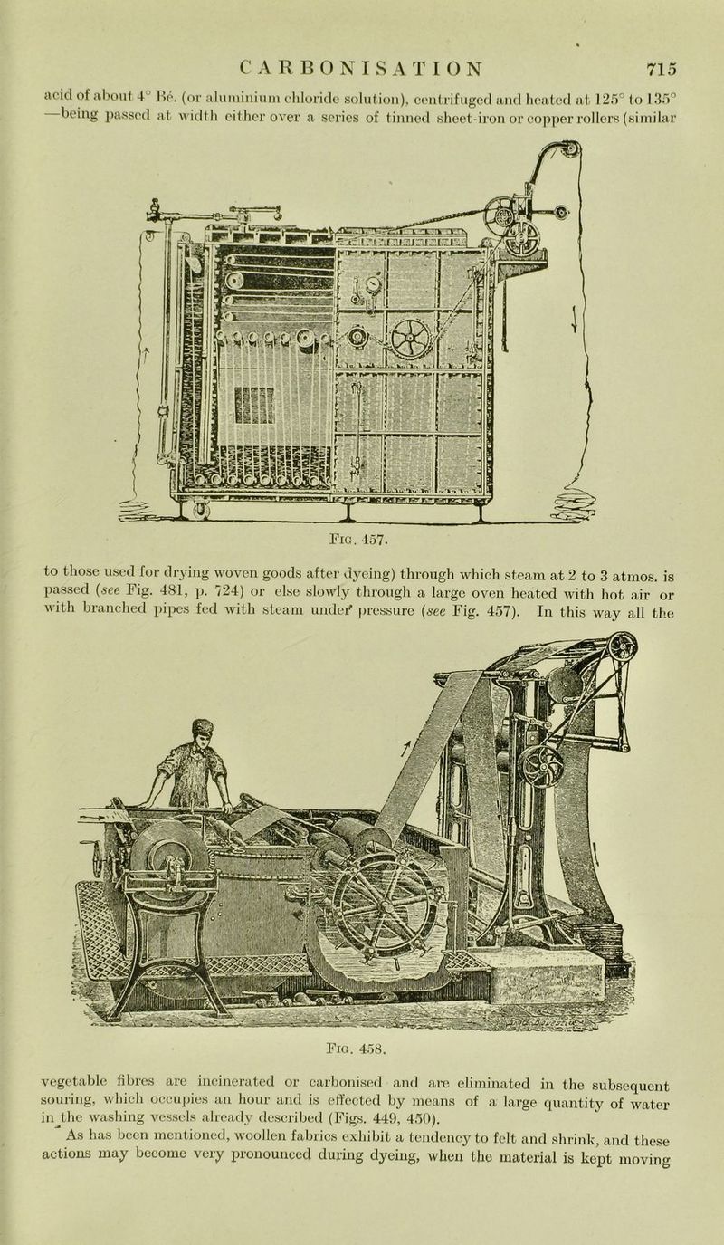 acid of about 4' Bé. (or aluminium chloride solut —being passed at widtli either over a serics of ion), centrifuged and heated at 125° to 135° tinned sheet-iron or copper rollers (similar Fig. 457. to those used for drying woven goods after dyeing) through which steam at 2 to 3 atmos. is passed (see Fig. 481, p. 724) or else slowly through a large oven heated with hot air or witli branched pipes fed with steam undei' pressure (see Fig. 457). In this way all thè Fio. 458. vegetable fìbres are incinerated or carbonised and are eliminated in thè subsequent souring, which occupies an hour and is effectcd by means of a large quantity of water in^the washing vessels already described (Figs. 449, 450). As has been mentioned, woollen fabrics exhibit a tendency to felt and shrink, and these actions may become very pronounced during dyeing, when thè material is kept moving