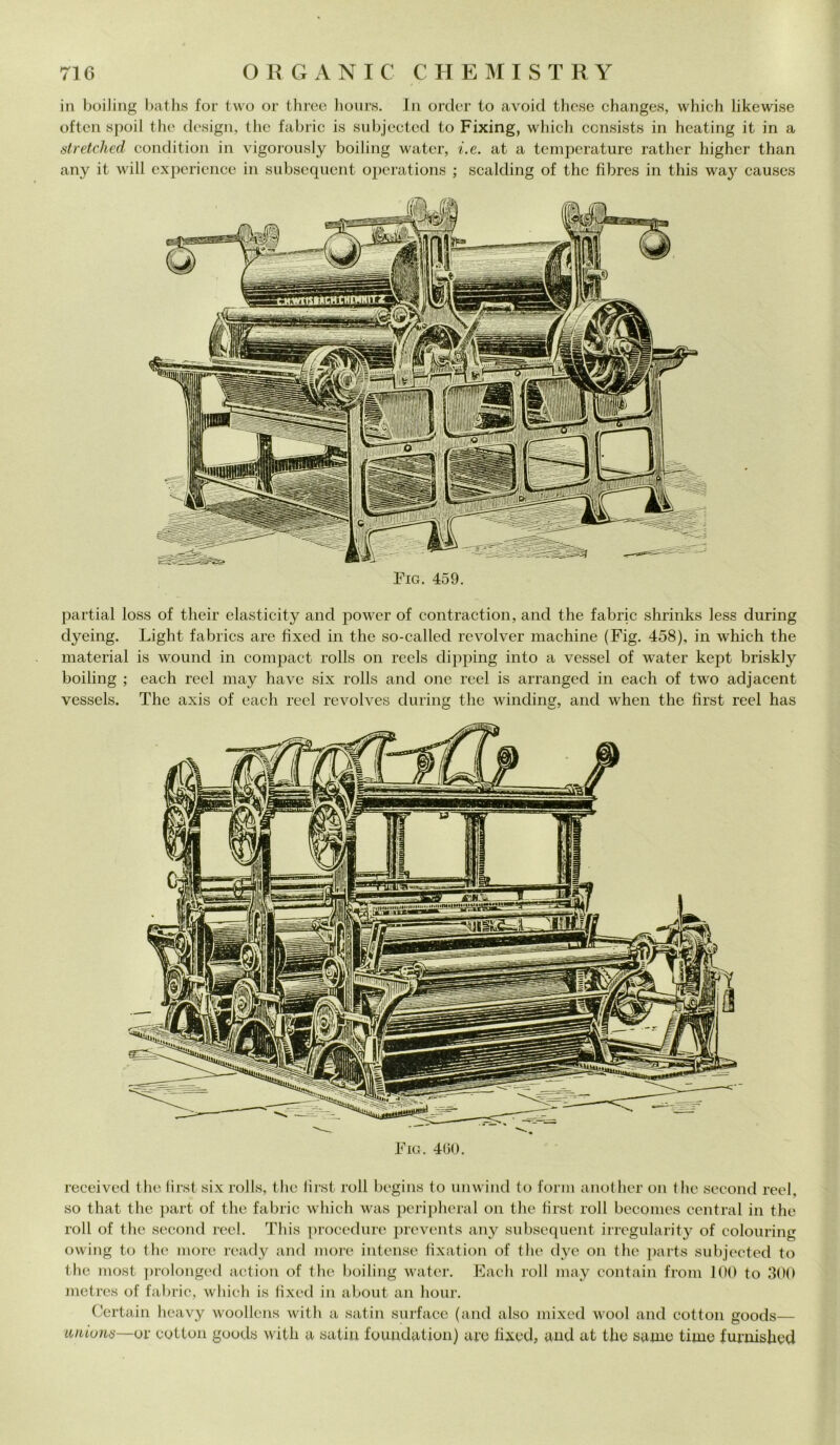 in boiling baths for two or three hours. In order to avoid these changes, which likewise often spoil thè design, thè fabric is subjected to Fixing, which consists in heating it in a stretched condition in vigorously boiling water, i.e. at a temperature ratlicr higher than any it will experience in subsequent operations ; scalding of thè fibres in this way causes Fig. 459. partial loss of their elasticity and power of contraction, and thè fabric shrinks less during dyeing. Light fabrics are fìxed in thè so-called revolver machine (Fig. 458), in which thè material is wound in compact rolls on reels dipping into a vessel of water kept briskly boiling ; eaeh reel may have six rolls and one reel is arranged in each of two adjacent vessels. The axis of each reel revolves during thè winding, and when thè first reel has received thè first six rolls, thè first roll begins to unwind to forni another on thè second reel, so that thè part of thè fabric which was peripheral on thè first roll becomes centrai in thè roll of thè second reel. This procedure prevents any subsequent irrcgularity of colouring owing to thè more ready and more intense fixation of thè dye on thè parts subjected to thè most prolonged action of thè boiling water. Each roll may contain from 100 to 300 metres of fabric, which is fìxed in about an liour. Certain heavy woollcns with a satin surface (and also mixed wool and cottoli goods— uriioms—or cottoli goods with a satin foundation) are fixed, and at thè saxne tirne furuished