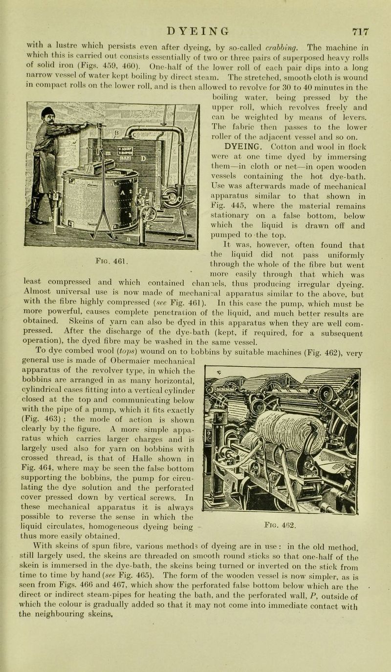 FlG. 461 ■ttitli a lustre which persists even after dyeing, by so-callecl crabhing. The machine in which this is carrier! out consists essentially of two or three pairs of superposed heavy rolls of solici iron (higs. 459, 460). One-half of thè lower roll of each pair dips into a long nanow \ essel of water kept boiling by direct steam. The stretched, smootb cloth is wound in compact rolls on thè lower roll, and is then allowed to revolve for 30 to 40 minutes in thè boiling water, being pressed by thè upper roll, which revolves freelv and can he weighted by means of levers. The fabric then passes to thè lower roller of thè adjaccnt vessel and so on. DYEING. Cotton and wool in dock werc at one time dyed by immersing them—in cloth or net—in open wooden vessels containing thè hot dye-bath. Use was afterwards macie of mechanical apparatus similar to that shown in Fig. 445, where thè material remains stationary on a false bottoni, below which thè liquid is drawn off and pumped to thè top. It was, however, often found that thè liquid dici not pass uniformly through thè whole of thè fibre but went more easily through that which was least compresseci and which contained chaniels, thus producing irregular dyeing. Almost universal use is now macie of mechanical apparatus similar to thè above, but with thè fibre highly compresseci (see Fig. 461). In this case thè pump, which must be more powerful, causes complete penetration of thè liquid, and much better results are obtained. Skeins of yarn can also be dyecl in this apparatus when they are well coni- pressed. After thè discharge of thè dye-bath (kept, if required, for a subsequent operation), thè dyed fibre may be washed in thè sanie vessel. To dve combed wool (tops) wound on to bobbins by suitable machines (Fig. 462), verj' generai use is macie of Obermaier mechanical apparatus of thè revolver type, in which thè bobbins are arranged in as many horizontal, cylindrical cases fitting into a vertical cylinder closed at thè top and communicating below with thè pipe of a pump, which it fits exactly (Fig. 463) ; thè mode of action is shown clearlv by thè figure. A more simple appa- ratus which carries larger charges and is largely used also for yarn on bobbins with crossed thread, is that of Halle shown in Fig. 464, where may bc seen thè false bottoni supporting thè bobbins, thè pump for circu- lating thè dye solution and thè perforateci cover pressed clown by vertical screws. In these mechanical apparatus it is always possible to reverse thè sense in which thè liquid circulates, homogeneous dyeing being thus more easily obtained. With skeins of spun fibre, various methods of dyeing are in use : in thè old method, stili largely used, thè skeins are threaded on smootli round sticks so that one-half of thè skein is immerseci in thè dye-bath, thè skeins being turned or inverted on thè stick from time to time by hand (see Fig. 465). The forni of thè wooden vessel is now simpler, as is seen from Figs. 466 and 467, which show thè perforateci false bottoni below which are thè direct or indirect steam-pipes for heating thè batli, and thè perforateci wall, P, outside of which thè colour is gradually aclded so that it may not come into immediate contact with thè neighbouring skeins.