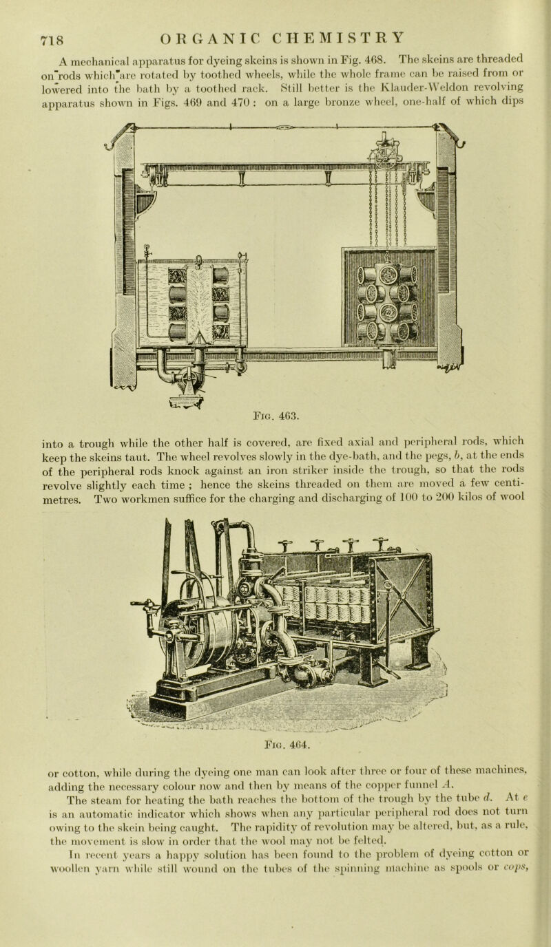 A mechanical apparatus for dyeing skeins is shown in Fig. 468. The skeins are threaded on'rods which’are rotated by toothed wheels, wbile thè whole fraine can be raised from or lowered into thè bath by a toothed rack. Stili better is thè Klauder-Weldon revolving apparatus shown in Figs. 469 and 470 : on a large bronze wheel, one-half of which dips into a trough while thè other half is covered, are fixed axial and peripheral rocls, which keep thè skeins taut. The wheel revolves slowly in thè dye-bath, and thè pegs, b, at thè ends of thè peripheral rods knock against an iron striker inside thè trough, so that thè rods revolve slightly each time ; hence thè skeins threaded on them are moved a few centi- metres. Two workmen sufhce for thè charging and discharging of 100 to 200 kilos of wool Fio. 464. or cotton, while during thè dyeing one man can look after three or four of these machines, adding thè necessary colour now and then by means of thè copper funnel A. The steam for heating thè bath reaches thè bottoni of thè trough by thè tube d. At e is an autornatic indicator which shows when any particular peripheral rod does not turn owing to thè skein being caught. The rapidity of revolution may be altered, but, as a mie. thè movement is slow in order that thè wool may not be felted. Tu reeent years a happy solution has been found to thè probleni of dyeing cotton or woolleri yarn while stili wound on thè tubes of thè spinning machine as spools or cops,