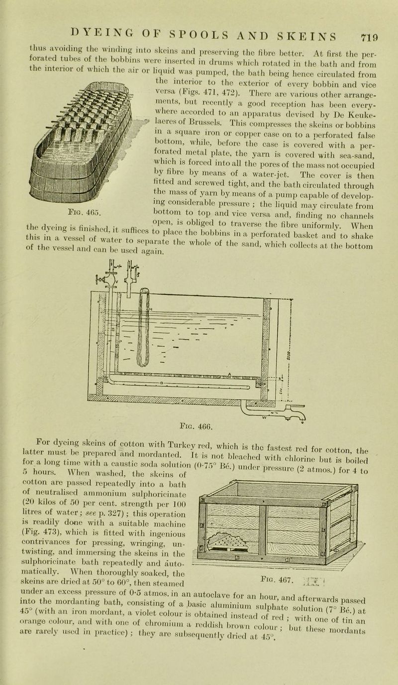 D Y E I N G O F S P O O L S AND SKEINS thus avoiding thè whaling into skeins and preserving thè fibre bette. At first thè per- orateci tube* of thè bobbins were inserted in drums which rotated in thè bath and from e intenor of which thè air or liquid was pumped, thè bath being hence circulated from thè interior to thè exterior of every bobbin and vice t igs. 471, 472). There are various other arrange- ments, but recently a goocl reception has been every- vvhere accorded to an apparatus devised by De Keuke- laeres of Brussels. This compresses thè skeins or bobbins m a square iron or copper case on to a perforated false bottoni, while, before thè case is covered with a per- foiatod metal piate, thè yarn is covered with sea-sand, v lidi is foiced into all thè poresof thè mass not occupied by libre by means of a water-jet. The cover is then htted and screwed tight, and thè bath circulated through thè mass of yarn by means of a pump capable of develop- mg considerable pressure ; thè liquid may circuiate from Fig- 465- bottoni to top and vice versa and, frnding no channels thè d ve in «■ is fìnishod ir , °P£^’ 18 °bliged to traverse the fibre uniformly. When this in a vessel of w it i C°S ° P aC,e thc bobbms i,la perforated basket and to shake Of thèvadati^ * ““ S“d’ which « thè botto», For dyeing skeins of cottoli with Turkev red which i«s ti, - latter must be prepared and mordanted. It is not bleached with chlMÌne°but ^°bóiM for a long lune with a caustic soda solution (0-75° Bé.) under pressure (9 f \ r ^ ! P‘ 5 hours. When waslied, the skeins of -Mmder pressure (2 atmos.) for 4 to cottoli are passed repeatedly into a bath of neutralised ammonium sulphoricinate (20 kilos of 50 per cent, strength per 100 litres of water ; see p. 327) ; this operatimi is readily done with a suitable machine (Fig. 4/3), which is fitted with ingenious contrivances for pressing, wringing, un- twisting, and immersing thè skeins in the sulphoricinate bath rejieatedly and àuto- matically. When thoroughly soaked, thè skeins are dried at 50° to G0°, then steamed under an excess pressure of 0-5 atmos. in an autoclave for an liour ,ft„ , into thè mordanting bath, consisting of a basic aluminium sulphlte sott^r Bé W 45 (with an iron mordant, a v.olet colour is obtained instead of red • I ' ( . 0 at orango colour, and with one of dimmi,un a recidisi, brown colour • U , T * are rarely usci in practice) ; they are su bsequentlv dried at là' ’ mordantli