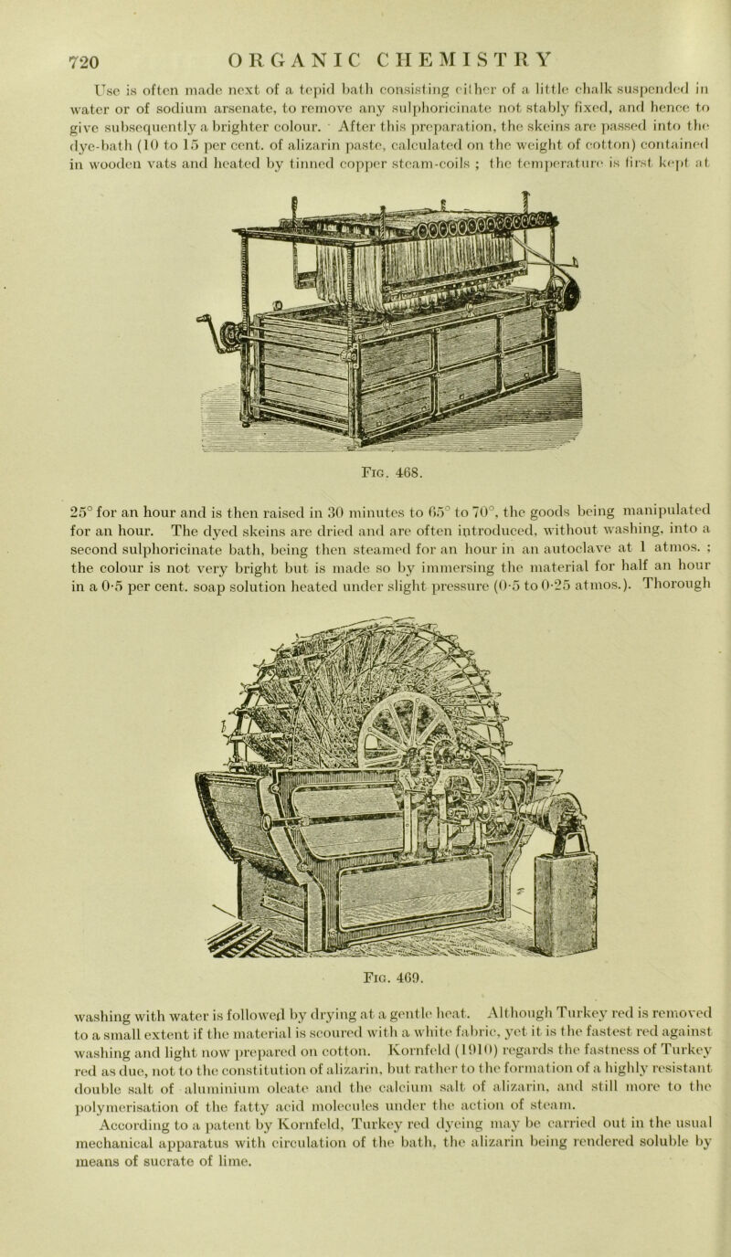 Use is often macie next of a topici balli consisting cilher of a little chalk suspcnded in water or of sodium arsenate, to remove any sulphoricinate not stably fixed, and hence to give subsequently a brighter colour. After this preparation, thè skeins are passed into thè dye-bath (10 to 15 per cent, of alizarin paste, calculated ori thè weight of cotton) contained in wooden vats ancl beateci by tinned copper steam-coiIs ; thè temperature is first kept ut. Fig. 468. 25° for an hour and is then raised in 30 minutes to 65° to 70°, thè goods being manipolateci for an hour. The dyecl skeins are dried and are often introduced, without washing, into a second sulphoricinate bath, being then steamed for an hour in an autoclave at 1 atrnos. ; thè colour is not very bright but is macie so by immersing thè material for half an hour in a 0-5 per cent, soap solution beateci under slight pressure (0-5 to 0-25 atrnos.). Thorough Fio. 469. washing with water is followed by drying at a gentle heat. Although Turkey recl is removed to a small extent if thè material is scoured with a white fabric, yet it is thè fastest recl against washing and light now prepared on cotton. Kornfelcl (1910) regarcls thè fastness of Turkey red as due, not to thè constitution of alizarin, but rather to tire format ion of a highly resistant doublé salt of aluminium oleate ancl thè calcium salt of alizarin, and stili more to thè polymerisation of thè fatty acid molecules under thè action of steam. According to a patent by Kornfelcl, Turkey recl dyeing may be carried out in thè usuai mechanical apparatus with circulation of thè bath, thè alizarin being rendered soluble by means of sucrate of lime.