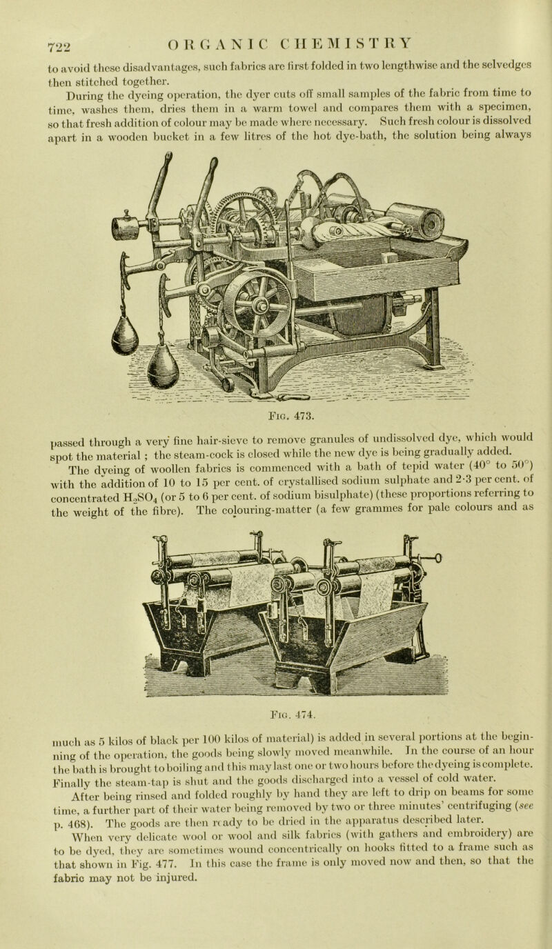 t,o avoid tlicsc disadvantages, such fabrics are first folded in two lengthwisc and tbe selvedges then stitched together. During thè dyeing operation, thè dyer cuts off small samples of thè fabric from time to ti me, washes them, dries them in a warm towel and compares them with a specimen, so that fresh addition of colour may be made where necessary. Such fresh colour is dissolved apart in a wooclen bucket in a few litres of thè hot dye-bath, thè solution being always Fio. 473. passed through a very fine hair-sieve to remove granules of undissolved dye, which would spot thè material ; thè steam-cock is closed while thè new dye is being gradually added. The dveing of woollen fabrics is commenced with a bath of tepid water (40° to 50 ) with thè addition of 10 to 15 per cent, of crystallised sodium sulphate and 2-3 per cent, of concentrateci H.2S04 (or 5 to 6 per cent, of sodium bisulphate) (these proportions referring to thè weiglit of thè fibre). The colouring-matter (a few grammes for pale colours and as Fio. 474. mudi as 5 kilos of black per 100 kilos of material) is added in severa! portions at thè begin- ning of thè operation, thè goods being slowly moved meanwhile. In thè coursc of an liour thè bath is brought to boiling and this maylast one or twohours before thè dyeing is complete. Finally thè steam-tap is shut and thè goods discharged into a vessel of cold water. After being rinsed and folded roughly by hand they are left to diip on beams foi some time, a further part of their water being removed by two or three minutes’ centrifugmg {see p. 468). The goods are then ready to be dried in thè apparatus clescribed later. When very dedicate wool or wool and siile fabrics (with gatheis anel embroideiy) aie to be dyed, they are sometimes wound concentrically on hooks fitteci to a fraine such as that shown in Fig. 477. In this case thè fraine is only moved now and then, so that thè fabric may not be injured.