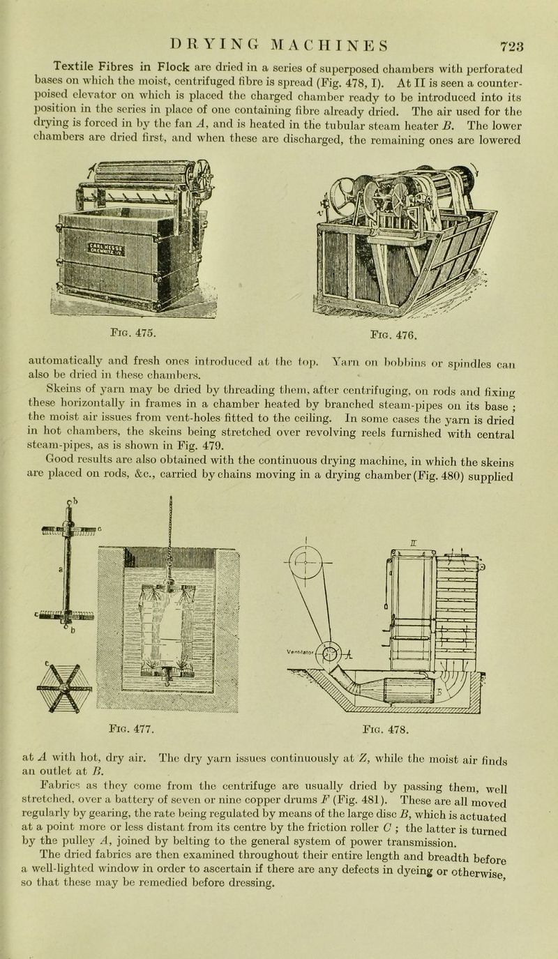 Textile Fibres in Flock are dried in a scries of superposed chambers witli perforated bases on which thè moist, centrifuged fibre is spread (Fig. 478,1). At II is seen a counter- poised elevator on which is placed thè charged chamber ready to be introduced into it.s position in thè scries in place of one containing fibre already dried. The air used for thè drying is forced in by thè fan A, and is beateci in thè tubular steam heater B. The lower chambers are dried lirst, and when these are discharged, thè remaining ones are lowercd Fio. 475. Fig. 476. automatically and fresh oncs introduced at thè top. Yarn on bobbins or spindles can also be dried in these chambers. Skeins of yarn may be dried by tlireading them, after centrifuging, on rods and fixing these horizontally in frames in a chamber heated by branched steam-pipes on its base ; thè moist air issues from vent-holes fitteci to thè ceiling. In some cases thè yarn is dried in hot chambers, thè skeins being stretched over revolving reels furnished with centrai steam-pipes, as is shown in Fig. 479. Goocl results are also obtained with thè continuous drying machine, in which thè skeins are placed on rods, &c., carried bychains moving in a drying chamber (Fig. 480) supplied Fig. 477. at A with hot, dry air. The dry yarn issues continuously at Z, while thè moist air fìncls ali outlet at B. Fabrics as they come from thè centrifugo are usually dried by passing them, well stretched, over a battery of seven or ninc copper drums F (Fig. 481). These are all moved regularly by gearing, thè rate being regulated by means of thè large disc B, which is actuated at a point more or less distant from its centre by thè friction roller C ; thè latter is turned by thè pulley A, joined by belting to thè generai System of power transmission. The dried fabrics are then examined throughout their entire length and breadth before a well-lighted window in order to ascertain if there are any defects in dyeing or otherwise so that these may be remedied before dressing.