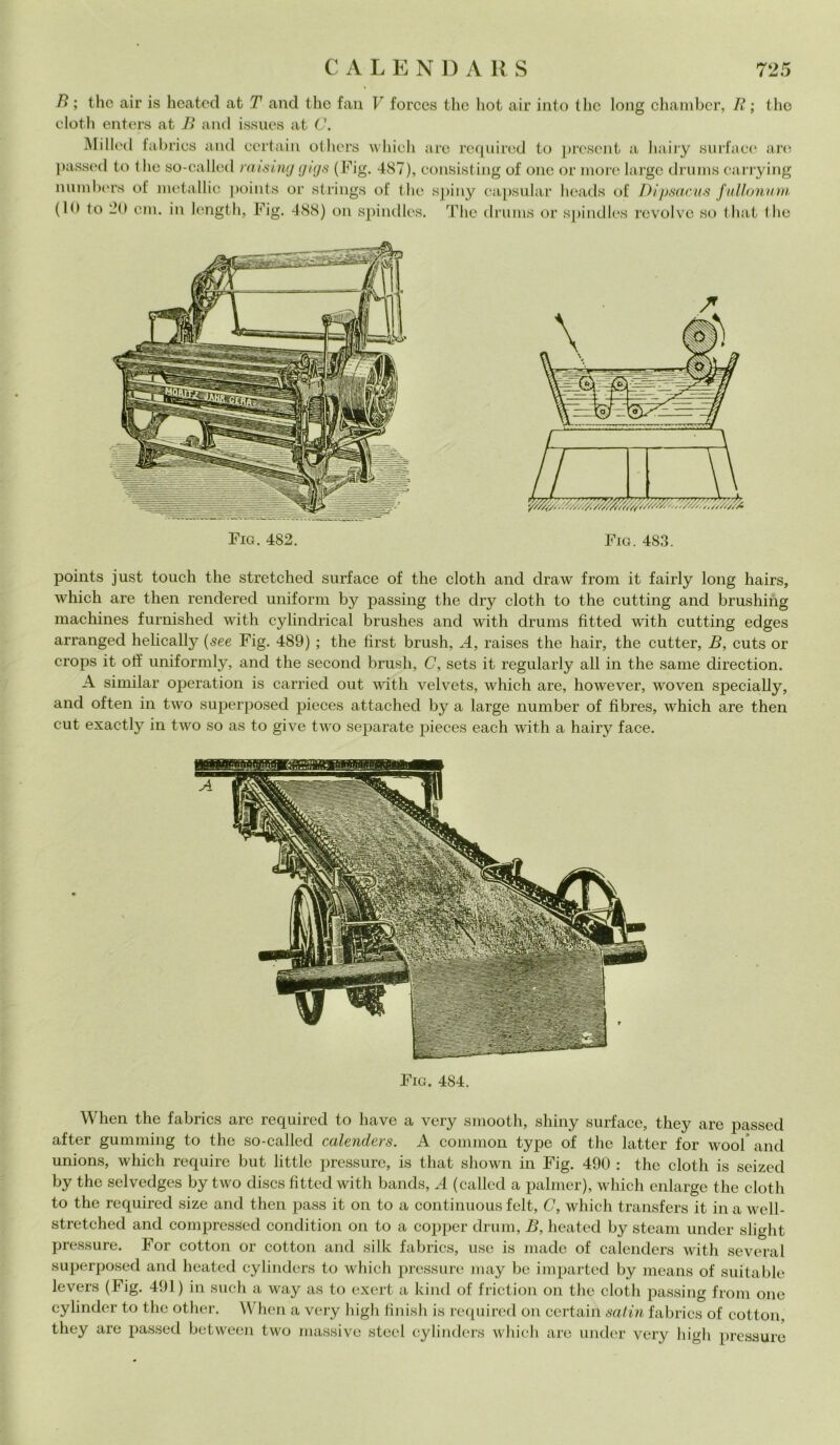 B ; thè air is heated at T and thè fan V forces thè hot air into thè long chamber, R ; tho cloth enters at B and issues at C. Milled fabrics and ccrtain otliers which are requi red to prescnt a hairy surf a ce aro passed to thè so-callcd raising gigs (Fig. 487), consisting of onc or more largo drums carrying innube rs of metallic points or strings of thè spiny capsular heads of Dipsacus fullonum (lo to > cm. in lcngth, Fig. 488) on spindles. The drums or spindles revolve so that thè Fio. 482. fi points just touch thè stretched surf ace of thè cloth and draw from it fairly long hairs, which are then rendered uniform by passing thè dry cloth to thè cutting and brushing machines furnished with cylindrical brushes and with drums fitted with cutting edges arranged helically (see Fig. 489) ; thè fìrst brush, A, raises thè hair, thè cutter, B, cuts or crops it off uniformly, and thè second brusii, C, sets it regularly all in thè sanie direction. A similar operation is carried out with velvets, which are, however, woven specially, and often in two superposed pieces attached by a large number of fibres, which are then cut exactly in two so as to give two separate pieces each with a hairy face. Fig. 484. rvrais iSTsÈiì mmm When thè fabrics are required to bave a very smooth, shiny surface, they are passed after gumming to thè so-called calenders. A common type of thè lattei* for wool and unions, which require but little pressure, is that shown in Fig. 490 : thè cloth is seized by thè selvedges by two discs fitted with bands, A (called a palmer), which enlarge thè cloth to thè required size and then pass it on to a continuous felt, C, which transfers it in a well- stretched and compresseci condition on to a copper drum, B, heated by steam under slight pressure. For cottoli or cottoli and silk fabrics, use is Iliade of calenders with severa 1 superposed and heated cylinders to which pressure may be imparted by means of suitable levers (Fig. 491) in such a way as to exert a kind of friction on thè cloth passing from one cylinder to thè other. When a very high finish is required on certain satin fabrics of cottoli, they are passed between two massive steel cylinders which are under very high pressure