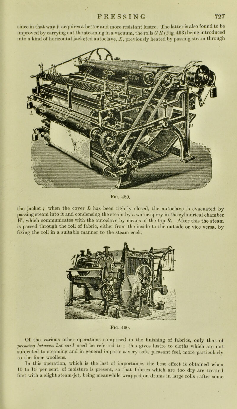 since in that way it acquires a better and moro resistant lustre. The latter is also found to he improvcd by carrying out thè steaming in a vacuum, thè rolls G H (Fig. 493) being introduced into a kind of horizontal jacketed autoclave, X, previously heatcd by passing steam through Fig. 490. Of thè various other operations comprised in thè finishing of fabrics, only that of pressing between hot card need be referred to ; this gives lustre to cloths which are not subjected to steaming and in generai imparts a very soft, pleasant feel, more particularly to thè fìner woollens. In this operation, which is thè last of importance, thè best effect is obtained when 10 to 15 per cent, of moisture is present, so that fabrics which are too dry are treated first with a slight steam-jet, being meanwhile wrapped on drums in large rolls ; after some Fig. 489. thè jacket ; when thè cover L has been tightly closed, thè autoclave is evacuated by passing steam into it and condensing thè steam by a water-spray in thè cylindrical chamber W, which communicates with thè autoclave by means of thè tap E. After this thè steam is passed through thè roll of fabric, either from thè inside to thè outside or vice versa, by fixing thè roll in a suitable manner to thè steam-cock.