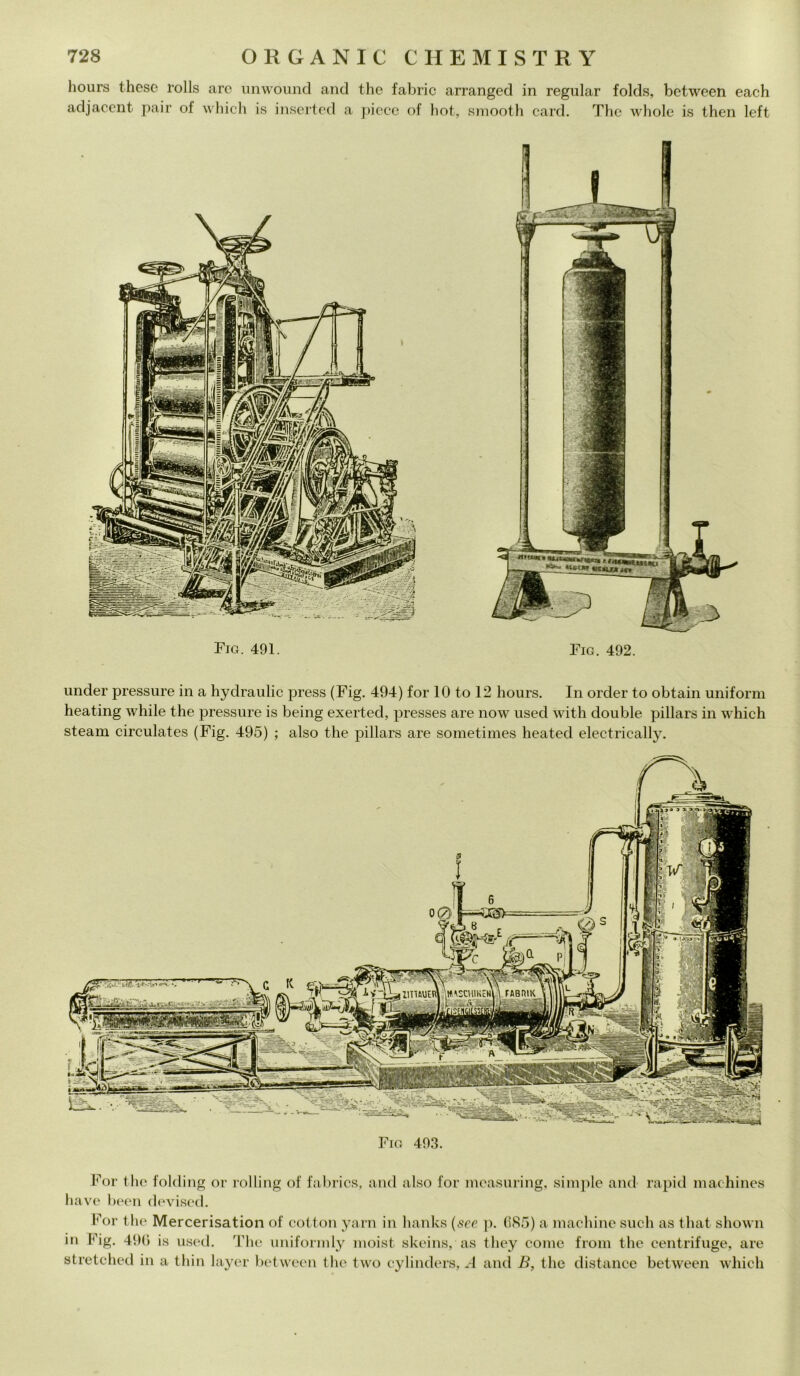 hours these rolls are unwound and thè fabric arranged in regular folds, between each adjacent pair of which is inserted a piece of hot, smooth card. The whole is then left Fio. 491. Fig. 492. under pressure in a hydraulic press (Fig. 494) for 10 to 12 hours. In order to obtain unitomi heating while thè pressure is being exerted, presses are now used with doublé pillars in which steam circulates (Fig. 495) ; also thè pillars are sometimes heated electrically. FABIÌIK itMSCHIì * ii* wmata rf' ■ : fjSSStìii •Jk i - 00\\. For thè folding or rolling of fabrics, and also for measuring, simple and rapid macliines bave been devised. For thè Mercerisation of cottoli yarn in lianks (see }). 085) a niachine sudi as that shown in Fig. 490 is used. The uniformly moist skeins, as they come frolli thè centrifuge, are stretched in a thin layer between thè two cylinders, A and B, thè distance between which
