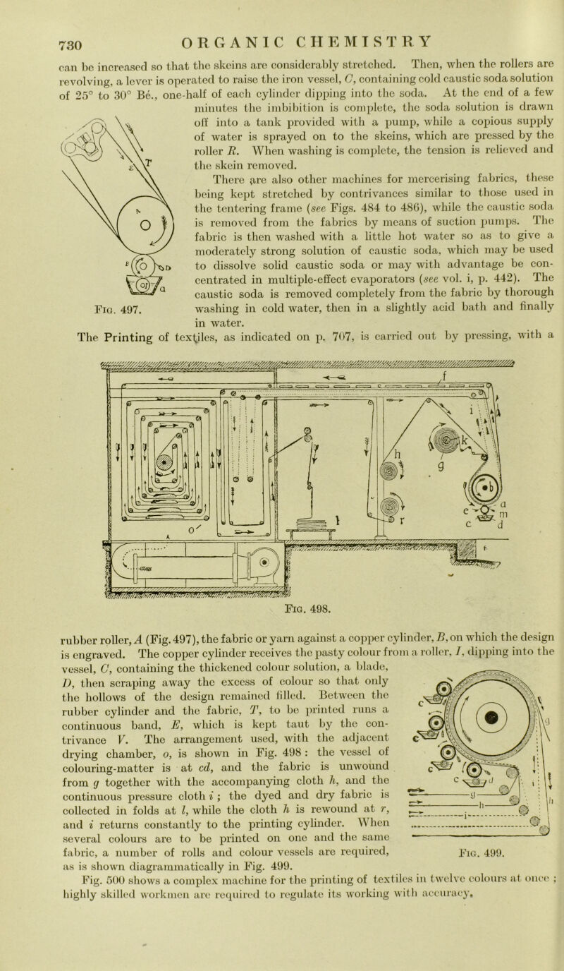 can bc increased so that thè skeins are considerably stretched. Then, when thè rollers are revolving, a levcr is operateci to raisc thè iron vessel, G, containing cold caustic soda solution of 25° to 30° Bé., one-half of each cylinder dipping into thè soda. At thè end of a few ininutes thè imbibition is complete, thè soda solution is drawn off into a tank provided with a pump, while a copious supply of water is sprayed on to thè skeins, which are pressed by thè roller R. When washing is complete, thè tension is relieved and thè skein removed. There (ire also other machines for mercerising fabrics, these being kept stretched by contrivances similar to those used in thè tentering fraine (see Figs. 484 to 48G), while thè caustic soda is removed from thè fabrics by means of suction pumps. ri he fabric is then washed with a little hot water so as to give a moderately strong solution of caustic soda, which may be used to dissolve solid caustic soda or may with advantage be con- centrated in multiple-effect evaporators (see voi. i, p. 442). The caustic soda is removed completely from thè fabric by thorough washing in cold water, then in a slightly acid bath and fìnally in water. The Printing of tex^iles, as indicated on p. 707, is carried out by pressing, with a rubber roller, A (Fig. 497), thè fabric or yarn against a copper cylinder, B, on which thè design is engraved. The copper cylinder receives thè pasty colour from a roller, /, dipping into thè vessel, C, containing thè thickened colour solution, a biade, D, then scraping away thè exccss of colour so that only thè hollows of thè design remained filled. Between thè rubber cylinder and thè fabric, T, to be printed runs a continuous band, E, which is kept taut by thè con- trivance V. The arrangement used, with thè adjacent drying chamber, o, is sliown in Fig. 498 : thè vessel of colouring-matter is at cd, and thè fabric is unwound from g together with thè accompanying cloth li, and thè continuous pressure cloth i ; thè dyed and dry fabric is collected in folds at l, while thè cloth h is rewound at r, and i returns constantly to thè printing cylinder. W hen several colours are to be printed on one and thè sanie fabric, a number of rolls and colour vessels are required, as is shown diagrammatically in Fig. 499. Fig. 500 sliows a complex machine for thè printing of textiles in twelvc colours at once ; highly skilled workmen are required to regniate its working with accuraey.