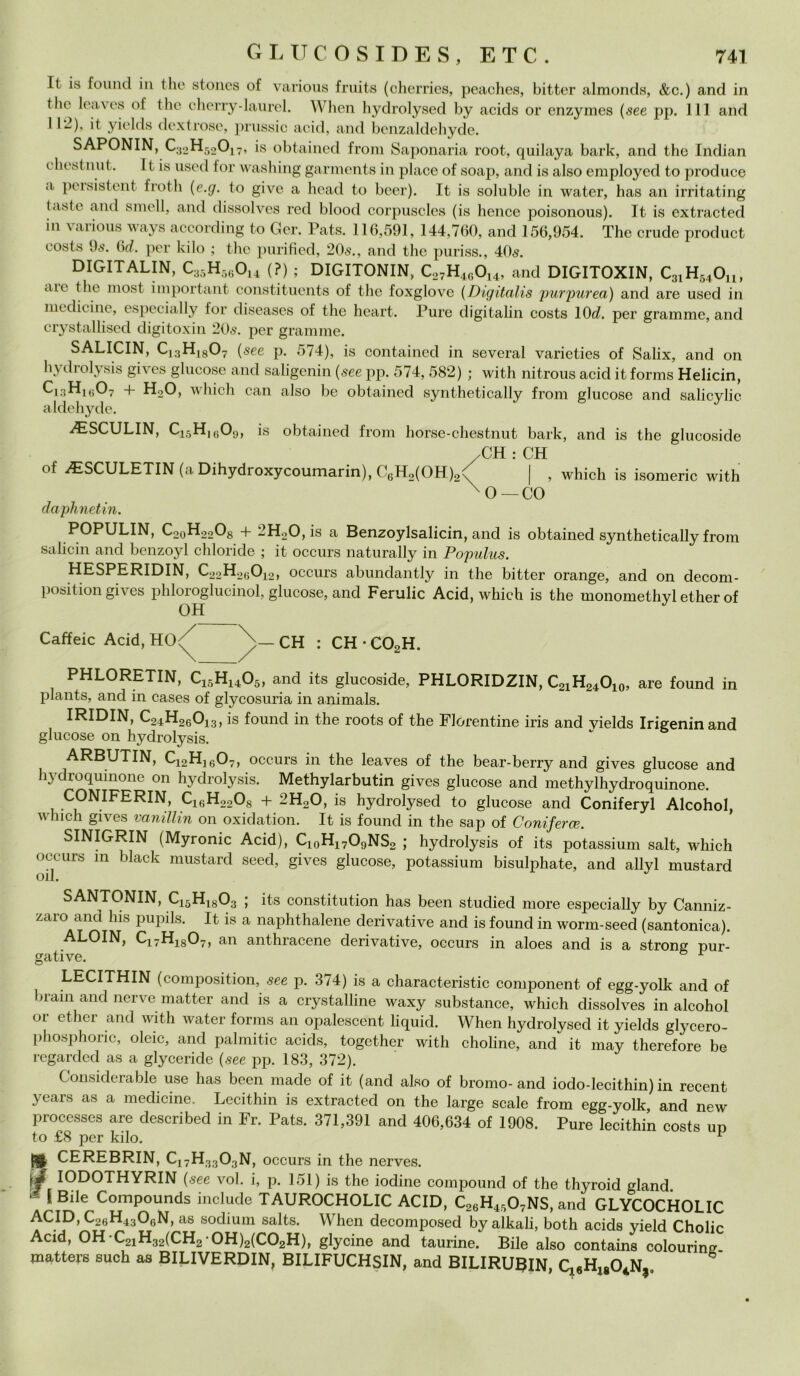 It is fornici in thè stones of various fruits (cherries, peaches, bitter almonds, &c.) and in thè leaves of thè cherry-laurel. When hydrolysed by acids or enzymes (see pp. Ili and l 1~)> it yielcls dextrose, prussic acid, and benzaldehyde. SAPONIN, C32H52017, is obtaincd from Saponaria root, quilaya bark, and thè Indian ehestnut. It is used for washing garments in place of soap, and is also employecl to produce a peisistent frotli {e.g. to give a head to beer). It is soluble in water, has an irritating (.iste and smeli, and dissolves red blood corpuscles (is hence poisonous). It is extracted in various ways according to Gcr. Pats. 116,591, 144,760, and 156,954. The crude product eosts 9ò\ 6d. per kilo ; thè purified, 20<s., and thè puriss., 40$. DIGITALIN, C33H5(iOl4 (?) ; DIGITONIN, C27H46Ol4, and DIGITOXIN, C3lH54Ou, au thè most importali! constituents of thè foxglove (Digìtalis purpurea) and are used in medicine, especially for diseases of thè heart. Pure digitalin eosts 10d. per granirne, and crystallised digitoxin 205. per granirne. SALICIN, C13H1807 {see p. 574), is containcd in several varieties of Salix, and on hydrolysis gives glueose and saligenin {see pp. 574, 582) ; with nitrous acid it forms Helicin, Ci.iHhì07 + HoO, wliich can also be obtained synthetically from glueose and salicylic aldehyde. AìSCULIN, C15H1609, is obtained from horse-chestnut bark, and is thè glucoside /CH : CH of AìSCULETIN (a Dihydroxycoumarin), C6H2(OH)2v | , which is isomerie with X0— CO daphnetin. POPULIN, C20H22O8 + 2H20,is a Benzoylsalicin, and is obtained synthetically from salici 11 and benzoyl chloricle ; it occurs naturally in Populus. HESPERIDIN, C22H26012, occurs abundantly in thè bitter orange, and on decom- position gives phloroglucinol, glueose, and Ferulic Acid, which is thè monomethyl ether of OH Caffeic Acid, HO<^ X>— CH : CH • C02H. PHLORETIN, C15H1405, and its glucoside, PHLORIDZIN, C21H24O10, are founcì in plants, and in cases of glycosuria in animals. IRIDIN, C24H26013, is found in thè roots of thè Fiorentine iris and yields Irigeninand glueose on hydrolysis. ARBUTIN, 0^2 ^16^7 > occurs in thè leaves of thè bear-berry and gives glueose and hydroquinone 011 hydrolysis. Methylarbutin gives glueose and methylhydroquinone. CONIFERIN, C16H2208 + 2H20, is hydrolysed to glueose and Coniferyl Alcohol, which gives vanillin on oxidation. It is found in thè sap of Coniferce. SINIGRIN (Myronic Acid), C10H17O9NS2 ; hydrolysis of its potassium salt, which occurs m black mustard seed, gives glueose, potassium bisulphate, and allyl mustard Oli. SANTONIN, C15H1803 ; its constitution has been studied more especially by Canniz- zaro and his pupils. It is a naphthalene derivative and is found in worm-seed (santonica). ALOIN, C17H1807, an anthracene derivative, occurs in aloes and is a strong pur- gative. r LECITHIN (composition, see p. 374) is a characteristic component of egg-yolk and of brani and nerve mattar and is a crystalline waxy substance, which dissolves in alcohol 01 ether and with water forms an opalescent liquid. When hydrolysed it yields glycero- phosphoric, oleic, and palmitic acids, together with choline, ancf it may therefore be regarded as a glyceride {see pp. 183, 372). Consideratile use has been made of it (and also of bromo-and iodo-lecithin) in recent years as a medicine. Lecithin is extracted on thè large scale from egg-yolk, and new processes are described in Fr. Pats. 371,391 and 406,634 of 1908. Pure lecithin eosts up to £8 per kilo. 1 jg CEREBRIN, C17H3303N, occurs in thè nerves. IODOTHYRIN {see voi. i, p. 151) is thè iodine compound of thè thyroid gland - É Bile Compounds include TAUROCHOLIC ACID, C26H4507NS, and GLYCOCHOLIC ACID,C26H4306N, as soclium salts. When decomposed by alkali, both acids vield Cholir Acid, OH C21H32(CH2 0H)2(C02H), glyeine and taurine. Bile also cont^«3S matters such as BILIVERDIN, BILIFUCHSIN, and BILIRU3IN,