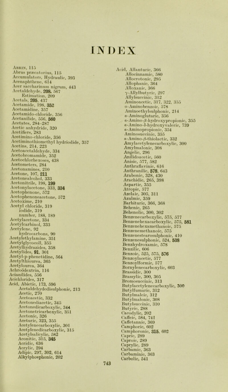 INDEX Abrin, 115 Abrus praecatorius, 115 Accumulators, Hydraulic, 39,3 Acenaphthene, 6Ì4 Acer saccharinmn nigrum, 443 Acetaldehyde, 208. 5G7 Estimatimi, 209 Acetals. 205. 437 Acetamide, 198, 352 Acetamidine, 357 Acetamido-chloride, 356 Acetanilide, 556, 560 Acetates, 284-287 Acetic anhydride, 320 Acetifiers, 283 Acetimino-chloride, 356 Acetiminothiomethyl hydriodide, 357 Acetins, 214, 223 Acetoa cetaldehyde, 334 Acetobromamide, 352 Acetochlorhexoses, 438 Acetometers, 284 Acetonamines, 210 Acetone, 107, 211 Acetonealcohol, 333 Acetonitrile, 198, 199 Acetony]acetone, 333, 334 Acetophenone, 572 Acetophenoneacetone, 572 Acetoxime, 210 Acetyl chloride, 319 iodide, 319 number, 188, 189 Acetylacetone, 334 Acetylcarbinol, 333 Acetylene, 92 hydrocarbons, 90 Acetylethylamine, 351 Acetylglycocoll, 355 Acetylhydrazicles, 358 Acetylides, 91, 301 Acetyl-p-phenetidine, 564 Acetylthiourea, 365 Acetylourea, 364 Achroòdextrin, 116 Acianilides, 556 Acichlorides, 317 Acid, Abietic, 173, 596 Acetaldehydedisulphonic, 213 Acetic, 270 Acetoacetic, 332 Acetonediacetie, 345 Acetonedicarboxylic, 344 Acetonetricarboxylic, 351 Acetonic, 326 Aceturic, 323, 355 Acetylenecarboxylic, 301 Acetylenedicarboxyl ic, 315 Acetylsalicylic, 582 Aconitic, 315, 345 Acridio, 636 Acrylic, 294 Adipic, 297, 302, 614 Alkylphoephonic, 202 Acid, Allanturie, 366 Allocinnamic, 580 Allocrotonic, 295 Allophanic, 364 Alloxanic, 366 y-Allylbutyric, 297 Allylsuccinic, 312 Aminoacetic, 317, 322, 355 o-Aminobenzoic, 578 Aminoethyl.sulphonic, 214 a-Aminoglutaric, 356 a-Amino-/3-hydroxypropionic, 355 a-Amino-5-hydroxyvaleric, 739 a-Aminopropionic, 354 Aminosuccinic, 355 a-Amino-/3-thiolactic, 332 Amylacetylenecarboxylic, 300 Amylmalonic, 308 Angelic, 296 Anilidoacetic, 560 Ani,sic, 577, 582 Anthraflavinic, 616 Anthranilic, 578, 643 Arabonic, 328, 430 Arachidic, 265, 398 Aspartic, 355 Atropic, 577 Azela ic, 305, 311 Azulmic, 359 Barbituric, 366, 368 Behenic, 265 Behenolic, 300, 302 Benzenecarboxylic, 575, 577 Benzenehexacarboxylic, 575, 581 Benzenehexamethanoic, 575 Benzeneraethanoic, 575 Benzenestearosulphonic, 410 Benzene,sulphonic, 524, 538 Benzhydroxamic, 578 Benzilic, 606 Benzoic, 525, 575, 576 Benzoylacetic, 577 Benzoylformic, 577 Bornylenecarboxylic, 603 Brassidic, 300 Brassylic, 300, 305 Bromosnccinic, 313 Butylacetylenecarboxylic, 300 Butylfnmaric, 312 Butylmaleic, 312 Butylmalonic, 308 Butylsuccinic, 310 Butyric, 288 Cacodylic, 202 Caffeic, 584, 741 Caffetannic, 369 Camphoric, 602 Camphoronic, 315, 602 Capric, 289 Caproic, 289 Caprylic, 289 Carbamic, 363 Carbaminie, 363 Carbolic, 541