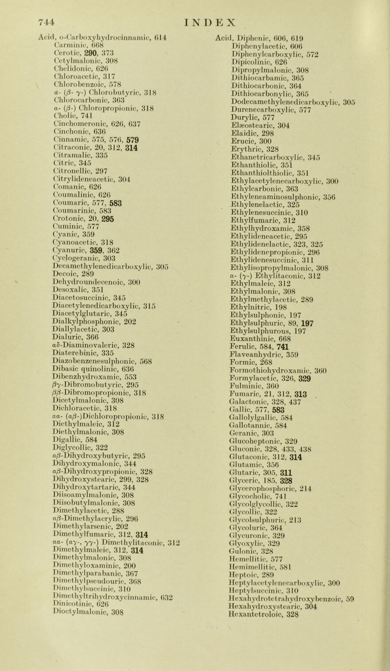 Acid, o-Carboxyhydrocinnamic, 014 Carminio, 068 Cerotic, 290, 373 Cetylmalonic, 308 Chelidonie, 020 Chloroacetic, 317 Chlorobenzoic, 578 a- (/3- 7-) Chlorobutyric, 318 Chlorocarbonic, 363 a- (/3-) Chloropropionic, 318 Cholic, 741 Cinchomeronic, 020, 637 Cinchonic, 630 Cinnamic, 575, 576, 579 Citraconic, 20, 312, 314 Citramalic, 335 Citric, 345 Citronellic, 297 Citrylideneacetic, 304 Comanic, 026 Coumalinic, 026 Coumaric, 577, 583 Coumarinic, 583 Crotonic, 20, 295 Cuminic, 577 Cyanic, 359 Cyanoacetic, 318 Cyanuric, 359, 362 Cyclogeranic, 303 Decamethylenedicarboxylic, 305 Decoic, 289 Dehydroundecenoic, 300 Desoxalic, 351 Diacetosuccinic, 345 Diacetylenedicarboxylic, 315 Diacetylglutaric, 345 Dialkylphosphonic, 202 Diallylacetic, 303 Dialuric, 366 a5-Diaminovaleric, 328 Diaterebinic, 335 Diazobenzenesulphonic, 508 Dibasic quinolinic, 030 Dibenzhydroxamic, 553 /3y-Dibromobutyric, 295 /3/3-Dibromopropionic, 318 Dicetylmalonic, 308 Dichloracetic, 318 aa- (a/S^Dichloropropionie, 31S Diethylmaleic, 312 Diethylmalonic, 308 Digalìic, 584 Diglycollic, 322 a/3-Dihydroxybutyric, 295 Dihydroxymalonic, 344 a/3-Dihydroxypropionic, 328 Dihydroxystearic, 299, 328 Dihydroxytartaric, 344 Diisoamylmalonic, 308 Diisobutylmalonic, 308 Dimethylacetic, 288 a/3-Dimothylacrylic, 290 Dimethylarsenic, 202 Dimethylfumarie, 312, 314 aa- (ay-, 77-) Dimcthylitaconic, 312 Dimethylmaleic, 312, 314 Dimethylmalonic, 308 Dimethyloxaminic, 200 Dimethylparabanic, 367 Dimethylpseudouric, 308 Dimethylsuccinic, 310 IMmethyltrihydroxycinnamic, 032 Dinicotinic, 026 Dioctylmalonic, 308 Acid, Diphenic, 606, 619 Biphcnylacetic, 006 Diphenylcarboxylic, 572 Dipicolinic, 026 Dipropylmalonic, 308 Dithiocarbamic, 365 Dithiocarbonic, 364 Dithiocarbonylic, 365 Dodecamethylenedicarboxylic, 305 Durenecarboxylic, 577 Durylic, 577 Elaeostearic, 304 Elaidic, 298 Erucic, 300 Erythric, 328 Ethanetricarboxylic, 345 Ethanthiolic, 351 Ethanthiolthiolic, 351 Ethylacetylenecarboxylic, 300 Ethylcarbonic, 363 Ethyleneaminosidphonic, 356 Ethylenelactic, 325 Ethylenesuccinic, 310 Ethylfumaric, 312 Ethylhydroxamic, 358 Ethylideneacetic, 295 Ethylidenelactic, 323, 325 Ethylidenepropionic, 290 Ethylidenesuccinic, 311 Ethylisopropylmalonic, 308 a- (7-) Ethylitaconic, 312 Ethylmaleic, 312 Ethylmalonic, 308 Ethylmethylacetic, 289 Ethylnitric, 198 Ethylsulphonic, 197 Ethylsulphuric, 89, 197 Ethylsulphnrous, 197 Euxanthinic, 668 Eernlic, 584, 741 Elaveanhydric, 359 Formic, 268 Formothiohydroxamic, 300 Pormylacetic, 320, 329 Fulminic, 360 Fumarie, 21, 312, 313 Galactonie, 328, 437 Gallic, 577, 583 Gallolylgallic, 584 Gallotannic, 584 Geranio, 303 Glucoheptonic, 329 Gluconic, 328, 433, 438 Glutaconic, 312, 314 Glutamic, 356 Glutaric, 305, 311 Glyceric, 185, 328 Glycerophosphoric, 214 Glycocholic, 741 Glycolglycollic, 322 Glycollic, 322 Glycolsulphuric, 213 Glycoluric, 364 Glycuronic, 329 Glyoxylic, 329 Gulonic, 328 Hemellitic, 577 Hemimellitic, 581 Hcptoic, 289 Heptyl a cetylenc carboxy 1 ic, 300 Heptylsuccinic, 310 Ilexahyd r(jtetrahydroxybenzoic, 59 Hexahydroxystcarie, 304 Hexantetroloic, 328