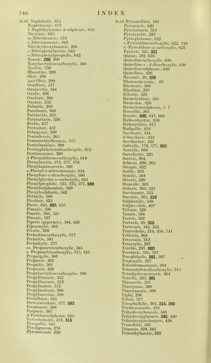 Acid, Naphthalic, di4 Naphthionic, 613 l-Naphthylamine-4-sulphonic, 613 Nicotinic, 625 m-Nitrobenzoic, 578 o-Nitrocinnamic, 642 Nit rohydroxylam i n ic, 206 o-Nitrophenylacetic, 642 o-Nitrophenylpropiolic, 642 Nonoic, 289, 300 Nonylacetylcnccarboxylie, 300 Nucleic, 739 (Enanthic, 289 Oleic, 298 Aa/S-Olcic, 299 Orsellinic, 577 Oxalacetic, 344 Oxalic, 306 Oxaluric, 366 Oxarnic, 352 Palmitic, 289 Parabanic, 366 Paralactic, 325 Paratartaric, 336 Pectic, 457 Pectosinic, 457 Pelargonio, 289 Pentadecoic, 265 Pentamethylbenzoic, 577 Pentylmalonic, 308 Perinaphthalenedicarboxylic, 612 Perthiocyanic, 360 /3-Phenanthrenecarboxylic, 619 Phenylacetic, 575, 577, 579 Phenylaminoacetic, 560 a-Phenyl-o-nitrocinnamic, 618 Phenylene-o-dicarboxylic, 580 Phenylglycine-o-carboxylic, 643 Phenylpropiolic, 535, 575, 577, 580 Phenylsulphaminic, 560 Plienylsnlphuric, 542 Phthalic, 580 Picolinic, 625 Picric, 245, 562, 655 Pimaric, 596 Pimelic, 305, 521 Pinonic, 597 Piperic (piperinic), 584, 626 Piperonylic, 583 Pivalic, 289 Prehnitinecarboxylic, 577 Prehnitic, 581 Prehnitylic, 577 as. Propanetricarboxylic, 345 s, Propanetricarboxylic, 315, 345 Propargylic, 301 Propinoic, 301 Propiolic, 301 Propionic, 288 Propylacetylenecarboxy] ic, 300 Propylfumarie, 312 Propylitaconic, 312 Propylmaleic, 312 Propylmalonic, 308 Propylsuccinic, 310 Protalbinic, 641 Protocatechuic, 577, 583 Pseudouric, 368 Purpuric, 367 /3-Pyridinesulphonic, 625 Pyrocinchonic, 312, 314 Pyrogallic, 545 Pyroligneous, 276 Pyromeconic .626 Acid,'Pyromellitic, 581 Pyromucic, 620 Pyrotartaric, 311 Pyroterebic, 297 Pyrroglutamic, 622 a-Pyrrolidinecarboxylic, 622, 739 a'-Pyrrolidone-a-carboxylic, 622 Pyrùvic, 321, 331 Quinic, 592, 636 Quinolinecarboxylic, 636 Quinoline-a : /3-dicarboxylic, 636 Quinolinesulphonic, 636 Quinolinic, 626 Racemic, 20, 336 Rhamnohexonic, 29 Rhodanic, 360 Rhodinic, 297 Ribonic, 328 Ricinelaidinic, 326 Ricinoleic, 326 Ricinoleinsulphonic, 3 7 Roccellic, 305 Rosolie, 608. 647, 660 Rubeanhydric, 359 Ruberythric, 617 Rufigallic, 616 Saccharic, 344 d-Saccharic, 433 Saccharinic, 328 Salicylic, 179, 577, 582 Santalic, 669 Sarcolactic, 325 Sativic, 304 Sebacic, 298, 305 Sinapic, 632 Sorbic, 303 Sozolic, 564 Stearic, 290 Stearolic, 302 Suberic, 305, 521 Succinamic, 353 Succinic, 305, 310 Sulphanilic, 538 Sulpho-oleic, 407 Talonic, 328 Tannic, 584 Tariric, 302 Tartaric, 20, 335 Tartronic, 185, 334 Taurocholic, 214, 356, 741 Telfairic, 304 Teraconic, 312 Teracrylic, 297 Terebic, 297, 602 Terebinic, 335, 597 Terephthalic, 581, 597 . Terpenylic, 297 Tetrabromostearie, 304 Tetracetylenedicarboxylic, 315 Tetrahydroxystearic, 304 Tetrolic, 295, 301 Thioacetic, 351 Thiocyanic, 360 Thiocyanuric, 360 Tiglio, 296 Toluic, 577 Tricarballylic, 303, 315. 345 Trichloroacetic, 318 Trihydroxybenzoic, 5S3 Trihydroxyghitaric, 343, 430 Trihydroxyisobutyric, 428 Trimellitic, 581 Trimesic, 329, 581 Trimethylacetic, 289