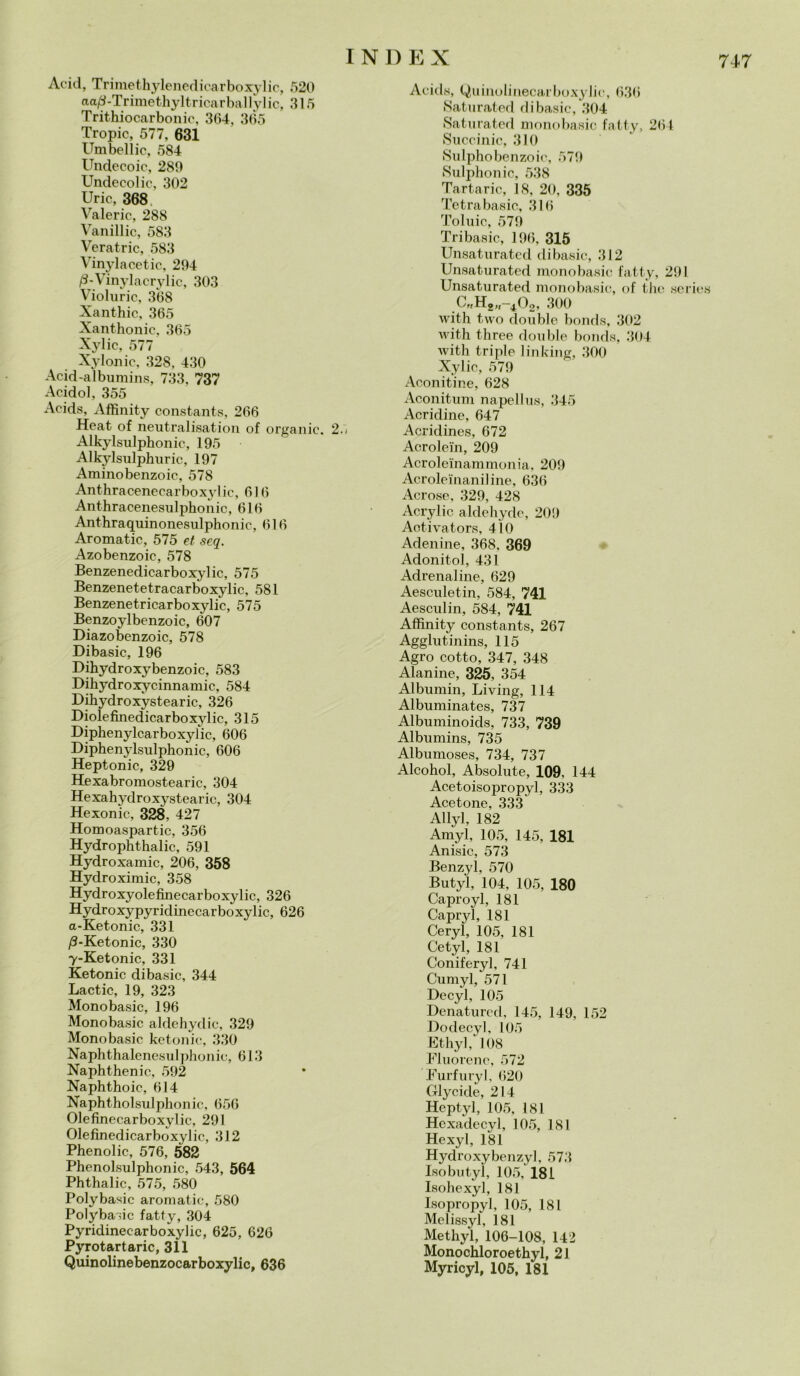 717 Acid, Trimethylenedicarboxylic, 520 aa/3-Trimethyltricarballylic, .315 Trithiocarbonic, 364, 365 Tropic, 577, 631 Umbellic, 584 Undecoic, 289 Undecolic, 302 Urie, 368. Valerio, 288 Vanillic, 583 Veratric, 583 Vinylacetic, 294 /3-Vinylacrylic, 303 Violuric, 368 Xanthic, 365 Xanthonic, 365 Xylic, 577 XyIonie, 328, 430 Acid-albumins, 733, 737 Acidol, 355 Acids, Affinity constants, 266 Heat of neutralisation of organic. 25 Alkylsulphonic, 195 Alkylsulphuric, 197 Aminobenzoic, 578 Anthracenecarboxylic, 616 Anthracenesnlphonic, 616 Anthraquinonesulphonic, 616 Aromatic, 575 et seq. Azobenzoic, 578 Benzenedicarboxylic, 575 Benzenetetracarboxylic, 581 Benzenetricarboxylic, 575 Benzoylbenzoic, 607 Diazobenzoic, 578 Dibasic, 196 Dihydroxybenzoic, 583 Dihydroxycinnamic, 584 Dihydroxystearic, 326 Diolefinedicarbo xylic, 315 Diphenylcarboxylic, 606 Diphenylsulphonic, 606 Heptonic, 329 Hexabromostearic, 304 Hexahydroxystearic, 304 Hexonie, 328, 427 Homoaspartic, 356 Hydrophthalic, 591 Hydroxamic, 206, 358 Hydroximic, 358 Hydroxyolefinecarboxylic, 326 Hydroxypyridinecarbo xylic, 626 a-Ketonic, 331 /9-Ketonic, 330 y-Ketonic, 331 Ketonic dibasic, 344 Lactic, 19, 323 Monobasic, 196 Monobasic aldehydic, 329 Monobasic ketonic, 330 Naphthalenesulphonic, 613 Naphthenic, 592 Naphthoic, 614 Naphtholsulphonic, 656 Olefinecarboxylic, 291 Olefinedicarboxylic, 312 Phenolic, 576, 582 Phenolsulphonic, 543, 564 Phthalic, 575, 580 Polybasic aromatic, 580 Polybasic fatty, 304 Pyridinecarboxylic, 625, 626 Pyrotartaric, 311 Quinolinebenzocarboxylic, 636 Acids, Quinolinecarboxylie, 636 Saturated di basic, 304 Saturated monobasic fatty, 261 Succinic, 310 Sulphobenzoic, 579 Sulphonic, 538 Tartaric, 18, 20, 335 Tetrabasic, 316 Toluic, 579 Tribasic, 196, 315 Unsaturated dibasic, 312 Unsaturated monobasic fatty, 291 Unsaturated monobasic, of the series C„H2„-402, 300 with two doublé bonds, 302 with three doublé bonds, 304 with triple linking, 300 Xylic, 579 Aconitine, 628 Aconitum napellus, 345 Acridine, 647 Acridines, 672 Acrolein, 209 Acroleinammonia, 209 Acroleinaniline, 636 Aerose, 329, 428 Acrylic aldehyde, 209 Aotivators, 410 Adenine, 368, 369 Adonitol, 431 Adrenaline, 629 Aesculetin, 584, 741 Aesculin, 584, 741 Affinity constants, 267 Agglutinins, 115 Agro cotto, 347, 348 Alanine, 325, 354 Albumin, Living, 114 Albuminates, 737 Albuminoids, 733, 739 Albumins, 735 Albumoses, 734, 737 Alcohol, Absolute, 109, 144 Acetoisopropyl, 333 Acetone, 333 Allyl, 182 Amyl, 105, 145, 181 Anisic, 573 Benzyl, 570 Butyl, 104, 105, 180 Caproyl, 181 Capryl, 181 Ceryl, 105, 181 Cetyl, 181 Coniferyl, 741 Cumyl, 571 Decyl, 105 Denatured, 145, 149, 152 Do decyl, 105 Ethyl, 108 Fluorene, 572 Furfuryl, 620 Glycide, 214 Heptyl, 105, 181 Hcxadecyl, 105, 181 Hexyl, 181 Hydroxybenzyl, 573 Iso butyl, 105, 181 Isohexyl, 181 Isopropyl, 105, 181 Melissyl, 181 Methyl, 106-108, 142 Monochloroethyl, 21 Myricyl, 105, 181