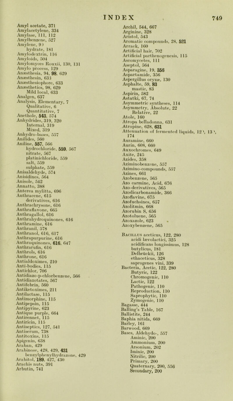Amyl acetate, 371 Amylacetylene, 334 Amylase, 111, 112 Amylbenzene, 527 Amylene, 9 > hy tirate, 181 Amylodextrin, 110 Amyloids, 504 Amylomyces Rouxii, 130, 131 Amylo process, 129 Anaesthesia, 94. 98. 029 Anaesthesin, 033 Anaesthesiophore, 033 Anaesthetics, 98, 029 Mild locai, 033 Analgen, 037 Analysis, Elementary, 7 Qualitative, 0 Quantitative, 7 Anethole, 543, 574 Anhydrides, 319, 320 Internai, 319 Mixed, 319 Anhydro-bases, 557 Anilides, 500 Aniline, 557, 500 hydrochloride, 559, 507 nitrate, 507 platinichloride, 559 salt, 559 sulphate, 559 Anisaldehyde, 574 Anisidines, 504 Anisole, 542 Annatto, 388 Anterea mylitta, 090 Anthracene, 015 derivatives, 010 Anthrachrysone, 010 Anthraflavone, 005 Anthragallol, 010 Anthrahydroquinones, 010 Anthramine, 010 Anthranil, 578 Anthranol, 010, 017 Anthrapurpurine, 010 Anthraquinones, 616, 047 Anthrarufin, 010 Anthrols, 010 Anthrone, 610 Antialdoximes, 210 Aiti-bodies, 115 Antichlor, 706 Antidiazo-p-chlorbenzene, 500 Antidiazotates, 567 Antifebrin, 560 Antiketoximes, 211 Antilactase, 115 Antimorphine, 115 Antipepsin, 115 Antipyrine, 623 Antique purple, 664 Antirennet, 115 Antiricin, 115 Antiseptics, 127, 541 Antiserum, 738 Antitoxins, 115 Apigenin, 638 Araban, 429 Arabinose, 428, 429, 431 benzylphenylhydrazone, 429 Arabitol, 189, 427, 430 Arachis nuts, 391 Arbutin, 741 Archil, 544, 667 Arginine, 328 Aristol, 543 Aromatic compounds, 28, 521 Ar rack, 100 Artificial hair, 702 Artificial parthenogenesis, 115 Ascomycetes, 111 Aseptol, 504 Asparagine, 19, 358 Aspartamide, 350 Aspergillus oryzae, 130 Asphalte, 59, 83 mastio, 83 Aspirin, 582 Astatki, 67, 74 Asymmetric syntheses, 114 Asymmetry, Absolute, 22 Relative, 22 Atole, 160 Atropa belladonna, 031 Atropine, 628, 631 Attenuatici! of fermented liquida, 12 \ 13 ', 174 Auramine, 660 Aurin, 608, 660 Auxochromes, 649 Axite, 245 Azides, 358 Aziminobenzene, 557 Azimino-compounds, 557 Azines, 661 Azobenzene, 565 Azo carmine, Acid, 676 Azo-derivatives, 565 Azodicarbonamide, 360 Azoflavine, 675 Azofuchsines, 657 Azolitmin, 668 Azorubin S, 656 Azotoluene, 565 Azoxazole, 623 Azoxybenzene, 565 Bacillus aceticus, 122, 280 acidi laevolactici, 325 acidificans longissimus, 128 butylicus, 181 Delbriickii, 126 ethaceticus, 328 saprogenes vini, 339 Bacteria, Acetic, 122, 280 Butyric, 122 Chromogenic, 110 Lactic, 122 Pathogenic, 110 Reproduction, 110 Saprophytic, 110 Zymogenic, 110 Bagasse, 444 Balling’s Table, 167 Ballistite, 244 Baphia nitida, 669 Barley, 161 Barwood, 669 Bases, Aldehydo-, 557 Aminic, 200 Ammonium, 200 Arsoliium, 202 Iminic, 200 Nitrilic, 200 Primary, 200 Quaternary, 200, 556 Secondary, 200