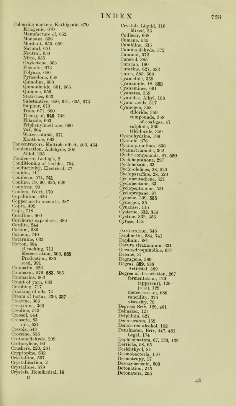Colouring-matters, Kathigenic, 670 Kriogenic, 670 Manufacture of, 652 Monoazo, 656 Mordant, 655, 659 Naturai, 651 Neutral, 650 Nitro, 655 Oxyketone, 663 Phenolic, 673 Polyazo, 656 Pyrazolone, 658 Q,limoline, 663 Quinonimide, 661, 665 Quinone, 659 Statistics, 653 Substantive, 650, 651, 655, 673 Sulphur, 670 Testa, 671, 680 Theory of, 646. 708 Thiazole, 663 Triphenylmethane, 660 Vat, 664 Water-soluble, 671 Xantkone, 663 Concentrators, Multiple effect, 463, 464 Condensation, Aldehyde, 205 Aldol, 205 Condenser, Liebig’s, 2 Conditioning of textiles, 704 Conductivity, Electrical, 27 Conidia, 111 Coniferin, 574, 741 Coniine, 19, 90, 625, 629 Conylene, 90 Coolers, Wort, 170 Copellidine, 626 Copper aceto-arsenite, 287 Copra, 402 Cops, 718 Coralline, 660 Corchorus capsularis, 689 Cordite, 244 Corium, 586 Cornein, 740 Cotarnine, 633 Cotton, 684 Bleaching, 711 Mercerisation, 506, 685 Production, 685 seed, 391 Coumalin, 626 Coumarin, 576, 583, 595 Coumarins, 663 Count of yarn, 683 Crabbing, 717 Cracking of oils, 74 Cream of tartar, 336, 337 Creatine, 366 Creatinine, 366 Creoline, 543 Creosol, 544 Creosote, 83 oils, 531 Cresols, 543 Croceine, 656 Crotonaldehyde, 209 Crotonylene, 90 Crushers, 220, 261 Cryptopine, 632 Crystalline, 557 Crystallisation, 2 Crystallose, 579 Crystals, Hemihedral, 18 II Crystals, Liquid, 116 Mixed, 23 Cudbear, 668 Cumene, 535 Cumidine, 535 Cuminaldehyde, 572 Cuminol, 572 Cunerol, 385 Curagao, 160 Curarinc, 627, 633 Cutch, 585, 669 Cyamelide, 359 Cyanamide, 18, 362 Cyanamines, 661 Cyanates, 359 Cyanides, Alkyl, 198 Cyano-acids, 317 Cyanogen, 358 chloride, 359 compounds, 358 of coal-gas, 47 sulphide, 360 trichloride, 359 Cyanohydrins, 199 Cyanole, 676 Cyanoquinolines, 636 Cyanurtriamide, 362 Cyclic compounds, 87, 520 Cycloheptanone, 297 Cyclohexane, 63 Cyclo-olefìnes, 28, 520 Cycloparaffins, 28, 520 Cyclopentadiene, 521 Cyclopentane, 63 Cyclopentanone, 521 Cyclopropane, 87 Cymene, 209, 535 Cymogen, 35 Cynarase, 115 Cysteine, 332, 356 Cystine, 332, 356 Cytase, 112 Dambonitol, 546 Daphnetin, 584, 741 Daphnin, 584 Datura stramonium, 631 Decahydroquinoline, 637 Decane, 31 Dégragène, 389 Dégras, 389, 588 Artifìcial, 389 Degree of dissociation, 267 fermentation, 129 (apparent), 129 (reai), 129 mercerisation, 686 rancidity, 375 viscosity, 79 Degrees Brix, 129, 481 Dehusker, 121 Delphinin, 627 Denaturants, 152 Denatured alcohol, 152 Densimeter, Brix, 447, 481 Legai, 174 Dephlegmators, 67, 133, 139 Derricks, 58, 65 Desiohthyol, 84 Desmobacteria, 110 Desmotropy, 17 Desoxybenzoin, 609 Detonation, 215 Detonatore, 265 48