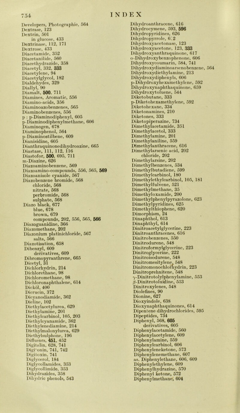 Developers, Photographic, 564 Dextrase, 123 Dextrin, 501 in glucose, 433 Dextrinase, 112, 171 Dextrose, 433 Diacetamide, 352 Diacetanilidc, 560 Diacethydrazide, 358 Diacetyl, 332, 333 Diacetylene, 94 Diacetylglycol, 182 Dialdehydes, 329 Diallyl, 90 Diamalt, 500, 711 Diamine», Aromatic, 556 Diamino-acids, 356 Diaminoazobenzenes, 565 Diaminobenzenes, 556 p : p-Diaminodiphenyl, 605 p-Diaminodiphenylmethane, 606 Diaminogen, 678 Diaminophenol, 564 p-Diaminostilbene, 609 Dianisidine, 605 Dianthraquinonedihydroazine, 665 Diastase, 111, 112, 116 Diastofor, 500, 695, 711 m-Diazine, 626 Diazoaminobenzene, 569 Diazoamino-compounds, 556, 565, 569 Diazoanisole cyanide, 567 Diazobenzene bromide, 568 chloride, 568 nitrate, 568 perbromide, 568 sulphate, 568 Diazo black, 677 blue, 678 brown, 679 compounds, 202, 556, 565, 566 Diazoguanidine, 366 Diazomethane, 202 Diazonium platinichloride, 567 salts, 566 Diazotisation, 658 Dibenzyl, 609 derivative», 609 Dibromopyranthrene, 665 Dicetyl, 31 Diehlorhydrin, 214 Dichlorethane, 98 Dichloromethane, 98 Dichloronaphthalenc, 614 Dickòl, 400 Dicruc-in, 372 Dicyanodiamide, 362 Dieline, 102 Diethylacetylurea, 629 Diethylamine, 201 Diethylcarbinol, 105, 203 Diethylcyanamide, 362 Diethylenediamine, 214 Diethylmalonylurea, 629 Diethylsulphone, 196 Diffu.sors, 451, 452 Digitalin, 628, 741 DigPonin, 741, 742 Digitoxin, 741 Diglycerol, 184 Diglycollamides, 353 Diglycollimide, 353 Dihydrazides, 358 Dihydric phenol», 543 Dihydroanthracene, 616 Dihydrocymene, 593, 596 Dihydropyridincs, 626 Dihydropyrrole, 6'2 Dihydroxyacetonase, 123 Dihydroxyacetone, 123, 333 Dihydroxyanthraquinonc, 617 o-Dihydroxybenzophenone, 606 Dihydroxycoumarin, 584, 741 Dihydroxydiaminoarsenobenzcne, 564 Dihydroxydiethylamine, 213 Dihydroxydiphenyls, 606 p-Dihydroxyhexamethylene, 592 Dihydroxynaphthaquinone, 659 Dihydroxytoluene, 544 Diketobutane, 333 p-Diketohexamethylene, 592 Diketohexane, 334 Diketonamines, 210 Diketones, 333 Diketopiperazine, 734 Dimethylacetamide, 351 Dimethylacetol, 333 Dimethylamine, 201 Dimethylaniline, 559 Dimethylanthracene, 616 Dimethylarsenic acid, 202 chloride, 202 Dimethylarsine, 202 Dimethylbenzenes, 534 Dimethylbutadiene, 599 Dimethylcarbinol, 180 Dimethylethylcarbinol, 105, 181 Dimethylfulvene, 521 Dimethylmethane, 35 Dimethyloxamide, 200 Dimethylphenylpyrazolone, 623 Dimethylpyricìines, 625 Dimethylthiophene, 620 Dimorphism, 24 Dinaphthol, 613 Dinaphthyl, 614 Dinitroacetylglycerine, 223 Dinitroanthracenes, 616 Dinitrobenzenes, 550 Dinitrodurene, 548 Dinitroformylglycerine, 223 Dinitroglycerine, 222 Dinitroisodurene, 548 Dinitromesitylene, 548 Dinitromonochlornydrin, 223 Dinitroprehnitene, 548 7-Dinitrotolylphenylamine, 553 /3-Dinitrotoluidine, 553 Dinitroxylenes, 548 Diolefines, 90 Dionine, 627 Dioxyindole, 638 Dioxynaphthaquinones, 614 Dipentene dihydrochlorides, 595 Dipeptides, 734 Diphenyl, 568, 605 derivative», 605 Diphenylacetamide, 560 Diphenylacetylene, 609 Diphenylamine, 559 Diphenylcarbinol, 606 Diphenyleneketone, 573 Diphenylenemethane, 607 as. Diphenyletkane, 606, 609 Diphenyletkylene, 609 Diphenylhydrazine, 570 Diphenyl ketone, 572 Diphenylmethane, 604