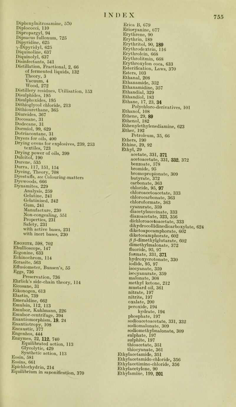 I N I) E X Biphenylnitrosamine, 570 Biplococci, 110 Dipropargyl, 94 Dipsacus fullonum, 725 Dipyridine, 625 7-Dipyridyl, 625 Diquinoline, 637 Diquinolyl, 637 Bisinfectants, 541 Distillation, Fractional, 2, 66 of fermented liquida, 132 Thcory, 3 Vacuum, 4 Wood, 272 Bistillery residues, Utilisation, 153 Bisulphides, 195 Bisulphoxides, 195 Bithioglycol chloride, 213 Dithiourethane, 365 Biureides, 367 Bocosane, 31 Bodecane, 31 Bormiol, 99, 629 Dotriacontane, 31 Dryers for oils, 400 Brying ovens for explosives, 239, 253 textiles, 723 Brying power of oils, 399 Bulcitol, 190 Burene, 535 Burra, 117, 151, 154 Byeing, Theory, 708 Byestuffs, see Colouring-matters Byewoods, 666 Bynamites, 229 Analysis, 259 Gelatine, 241 Gelatinised, 242 Gum, 241 Manufacture, 230 Non-congealing, 551 Properties, 231 Safety, 231 with active bases, 231 with inert bases, 230 Ebonite, 598, 702 Ebullioscope, 147 Ecgonine, 633 Echinochrom, 114 Ecrasite, 563 Effusiometer, Bunsen’s, 55 Eggs, 736 Preservation, 736 Ehrlich’s side-chain theory, 114 Eicosane, 31 Eikonogen, 613 Elastin, 739 Emeraldine, 662 Eraulsin, 112, 113 Eraulsor, Kuhlmann, 226 Emulsor-centrifuge, 394 Enantiomorphism, 19, 24 Enantiotropy, 108 Encaustic, 377 Engenhos, 444 Enzymes, 22, 112, 740 Equilibrated action, 113 Glycolytic, 429 Synthetic action, 113 Eosin, 581 Eosins, 661 Epichlorhydrin, 214 Equilibrium in saponification, 370 Erica 13, 679 Eriocyaninc, 677 Erythrene, 90 Erythrin, 189 Erythritol, 90, 189 Erythrodextrin, 116 Erythrolein, 668 Erythrolitmin, 668 Erythroxylon coca, 633 Esterification, Laws, 370 Esters, 103 Ethanal, 208 Ethanamide, 352 Ethanamidine, 357 Ethandial, 329 Ethandiol, 183 Ethane, 17, 23, 34 Polychloro-derivatives, 101 Ethanol, 108 Ethene, 29, 89 Ethenol, 182 Ethenylethylenediamine, 623 Ether, 192 Petroleum, 35, 66 Ethers, 190 Ethine, 29, 92 Ethyl, 29 acetate, 331, 371 acetoacetate, 331, 332, 372 benzoate, 578 bromide, 95 bromopropionate, 309 butyrate, 372 carbonate, 363 chloride, 95, 97 chloroacetoacetate, 333 chlorocarbonate, 363 chloroformate, 363 cyanurate, 359 diacetylsuccinate, 333 diazoacetate, 323, 356 dichloroacetoacetate, 333 dihydrocollidinediearboxylate, 624 diketoapocamphorate, 602 diketocamphorate, 602 P /3-dimethylglutarate, 602 dimethylmalonate, 372 fìuoride, 95, 97 formate, 331, 371 hydroxycrotonate, 330 iodide, 95, 97 isocyanate, 359 isooyanurate, 359 maionate, 308 methyl ketone, 212 mustard oil, 361 nitrate, 197 nitrite, 197 oxalate, 200 peroxide, 194 hydrate, 194 phosphate, 197 sodioacetoacetate, 331, 332 sodiomalonate, 309 sodiomethylmalonate, 309 sulphate, 197 sulphite, 197 thioacetate, 351 thiocyanate, 361 Ethylacetamide, 351 Ethylacetamido-chloride, 356 Ethylacetimino-chloride, 356 Ethylacetylene, 90 Ethylamine, 199, 201