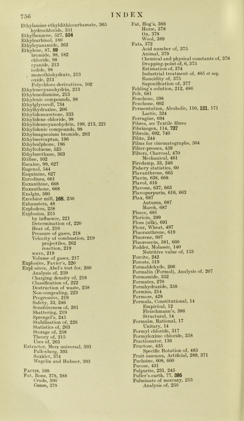 75(5 Et liylamine ethyldithiocarbamate, 365 hydrochloride, 351 Ethylbenzene, 527, 534 Ethylcarbinol, 180 Ethylcyanamide, 362 Ethylene, 87, 89 bromide, 98, 182 chloride, 98 cyanide, 213 iodi de, 98 . monothiohydrate, 213 oxide, 213 Polychloro-derivatives, 102 Ethylenecyanohydrin, 213 Ethylenediamine, 213 Ethylenic compounds, 98 Ethylglycocoll, 734 Ethylhydrazine, 206 Ethylideneacetone, 333 Ethylidene chloride, 98 Ethylidenecyanohydrin, 199, 213, 221 Ethylidenic compounds, 98 Ethylmagnesium bromide, 203 Ethylmercaptan, 196 Ethylsulphone, 196 Ethyltoluene, 525 Ethylurethane, 363 Etiline, 102 Eucaine, 99, 627 Eugenol, 544 Euquinine, 627 Eurodines, 661 Euxanthine, 668 Euxanthone, 668 Exalgin, 560 Excelsior mill, 168, 250 Exhausters, 48 Exploders, 258 Explosion, 215 by influence, 221 Determination of, 220 Heat of, 216 Pressure of gases, 218 Velocity of combustion, 219 projectiles, 262 reaction, 219 wave, 219 Volume of gases, 217 Explosive, Favier’s, 220 Explusives, Abel’s test for, 260 Analysis of, 259 Charging density of, 218 Classifìcation of, 222 Destruction of waste, 258 Non-congealing, 223 Progressive, 219 Safety, 33, 246 Sensitiveness of, 261 Shattering, 219 Sprengel’s, 245 Stabilisation of, 228 Statistics of, 263 Storage of, 258 Theory of, 215 Uses of, 263 Extractor, Merz universal, 393 Pallenberg, 393 Soxhlet, 374 Wegelin and Hubner, 393 Eactis, 599 Fat, Bone, 378, 388 Crude, 390 Coose, 378 Fat, Hog’s, 388 Horse, 378 Ox, 378 Wool, 389 Fats, 372 Acid number of, 375 Animai, 379 Chemical and physical constants of, 378 Dropping-point of, 6, 375 Estimation of, 374 Industriai treatment of, 405 et seq. Rancidity of, 375 Saponification of, 377 Fehling’s solution, 212, 486 Felt, 681 Fenchene, 598 Fenchone, 602 Fermentation, Alcoholic, 110, 121, 171 Lactic, 324 Ferrugine, 694 Fibres, see Textile fìbres Fibrinogen, 114, 737 Fibroin, 692, 740 Filite, 244 Films for cinematographs, 504 Filter-presses, 459 Filters, Charcoal, 470 Mechanical, 461 Firedamp, 33, 246 Fishery statistics, 60 Flavanthrene, 665 Flavin, 638, 668 Flavol, 616 Flavone, 637, 663 Flavopurpurin, 616, 663 Flax, 687 Autumn, 687 March, 687 Fleece, 681 Floricin, 399 Floss (siile), 691 Flour, Wheat, 497 Fluoranthrene, 619 Fluorene, 607 Fluorescein, 581, 660 Fodder, Molassic, 140 Nutritive value of, 153 Forcite, 242 Forests, 519 Formaldehyde, 206 Formalin (Forami), Analysis of, 207 Formamide, 352 Formates, 270 Formhydrazide, 358 Formins, 214 Formose, 428 Formula, Constitutional, 14 Empirical, 12 Fleischmann’s, 386 Structural, 14 Forami®, Rational, 17 Unitary, 14 Formyl chloride, 317 Formyloxime chloride, 358 Fractionator, 136 Fruetose, 435 Specific Rotation of. 485 Fruit essences, Artificial, 289, 371 Fuchsine, 608, 660 Fu cose, 431 Fulgurite, 231, 245 Fuller’s-earth, 77, 395 Fulminate of mercury, 255 Analysis of, 256