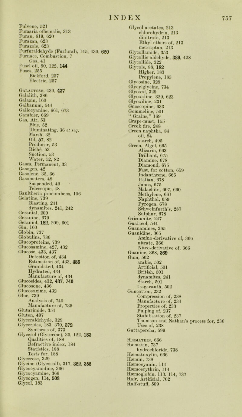 Fui vene, 521 Fumaria officinalis, 313 Furali, 619, 620 Furazan, 623 Furazole, 623 Furfuraldehyde (Furfural), 145, 430, 620 Furnace, Combustion, 7 Gas, 41 Fusel oil, 90, 122, 144 Fuses, 255 Bickford, 257 Electric, 257 Galactose, 430, 437 Galalith, 386 Galazin, 160 Galbanum, 544 Gallocyanine, 661, 673 Gambicr, 669 Gas, Air, 53 Blue, 52 llluminating, 36 et scq. Marsh, 32 Oil, 57, 82 Producer, 53 Riché, 53 Suction, 53 Water, 52, 82 Gases, Permanent, 33 Gasogen, 42 Gasolene, 35, 66 Gasometers, 48 Suspended, 49 Telescopio, 48 Gaultheria procumbens, 106 Gelatine, 739 Blasting, 241 dynamites, 241, 242 Geranial, 209 Geranine, 679 Geraniol, 182, 209, 601 Gin, 160 Globin, 737 Globulins, 736 Glucoproteins, 739 Glucosamine, 427, 432 Glucose, 433, 437 Deteotion of, 434 Estimation of, 433, 486 Granulated, 434 Hydrated, 434 Manufacture of, 434 Glucosides, 432, 437, 740 Glucosone, 436 Glucosoxime, 432 Glue, 739 Analysis of, 740 Manufacture of, 739 Glutarimide, 354 Gluten, 497 Glyceraldehyde, 329 Glycerides, 183, 370, 372 Synthesis of, 373 Glycerol (Glycerine), 35, 122, 183 Qualities of, 188 Refractive index, 184 Statistica, 188 Tests for, 188 Glycerose, 329 Glycine (Glycocoll), 317, 322, 355 Glycocyamidine, 366 Glycocyamine, 366 Glycogen, 114, 503 Glycol, 183 Glycol acetates, 213 chlorohydrin, 213 dinitrate, 213 Ethyl ethers of, 213 mercaptan, 213 Glyeollamide, 353 Glycollic aldehyde, 329, 428 Glycol!ide, 322 Glycols, 88, 182 Higher, 183 Propylene, 183 Glycosine, 329 Glycylglycine, 734 Glyoxal, 329 Glyoxalinc, 329, 623 Glyoxiline, 231 Gnoscopine, 633 Gommeline, 501 “ Grains,” 169 Grape-must, 155 Greek lire, 248 Green naphtha, 84 oil, 84 starch, 495 Green, Algol, 665 Alizarin, 663 Brilliant, 675 Diamine, 678 Diamond, 675 Fast, for cottoli, 659 Indanthrene, 665 Italian, 678 Janos, 675 Malachite, 607, 660 Methylene, 661 Naphthol, 659 Pyrogen, 678 Schweinfurth’s, 287 Sulphur, 678 Grisounite, 247 Guaiacol, 544 Guanamines, 365 Guanidine, 365 Amino-derivative of, 366 nitrate, 366 Nitro-derivative of, 366 Guanine, 368, 369 Gum, 502 arabic, 502 Artificial, 501 British, 501 dynamites, 241 Starch, 501 tragacanth, 502 Guncotton, 232 Compression of, 238 Manufacture of, 234 Properties of, 233 Pulping of, 237 Stabilisation of, 237 Thomson and Nathan’s process for, 236 Uses of, 238 Guttapcrcha, 599 Hjematein, 666 Hsematin, 737 hydrochloride, 738 Hamiatoxylin, 666 Haemin, 738 Haemocyanin, 114 Haemoerythrin, 114 Hsemoglobin, 113, 114, 737 Hair, Artificial, 702 Half-stufi, 509