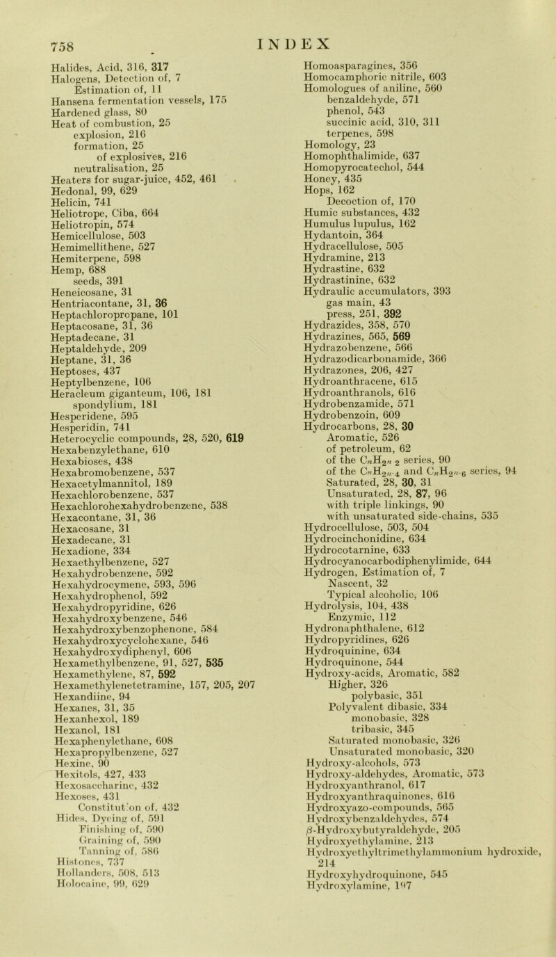 Halides, Acid, 316, 317 Halogens, Detection of, 7 Estimation of, 11 Hansena fermentation vessels, 175 Hardened glass, 80 Heat of combustion, 25 explosion, 216 formation, 25 of explosives, 216 neutralisation, 25 Heaters for sugar-juice, 452, 461 Hedonal, 99, 629 Helicin, 741 Heliotrope, Ciba, 664 Heliotropin, 574 Hemicellulose, 503 Hemimellithene, 527 Hemiterpene, 598 Hemp, 688 seeds, 391 Heneicosane, 31 Hentriacontane, 31, 36 Heptachloropropane, 101 Heptacosane, 31, 36 Heptadecane, 31 Heptaldeliyde, 209 Heptane, 31, 36 Heptoses, 437 Heptylbenzene, 106 Heracleum giganteum, 106, 181 spondylium, 181 Hesperidene, 595 Hesperidin, 741 Heterocyclic compounds, 28, 520, 619 Hexabenzylethane, 610 Hexabioses, 438 Hexabromobenzene, 537 Hexacetylmannitol, 189 Hexachlorobenzene, 537 Hexachlorohexahydrobcnzene, 538 Hexacontane, 31, 36 Hexacosane, 31 Hexadecane, 31 Hexadione, 334 Hexaethylbenzene, 527 Hexahydrobenzene, 592 Hexahydrocymene, 593, 596 Hexahydrophenol, 592 Hexahydropyridine, 626 Hexahydroxybenzene, 546 Hexahydroxybenzophenone, 584 Hexahydroxycyclohexane, 546 Hexahydroxydiphenyl, 606 Hexamethylbenzene, 91, 527, 535 Hexamethylene, 87, 592 Hexamethylenetetramine, 157, 205, 207 Hexandiine, 94 Hexanes, 31, 35 Hexanhexol, 189 Hexanol, 181 Hexaphenylethane, 608 Hexapropylbenzene, 527 Hexine, 90 Hexitols, 427, 433 Hexosaccharine, 432 Hexoses, 431 Constitut'on of, 432 Hicles, Dyeing of, 591 Finishing of, 590 Graining of, 590 Tanning of, 586 Histones, 737 Hollanders, 508, 513 Holocaine, 99, 629 Homoasparagines, 356 Homocamphoric nitrile, 603 Homologue.s of aniline, 560 benzaldehyde, 571 phenol, 543 succinic acid, 310, 311 terpenes, 598 Homology, 23 Homophthalimide, 637 Homopyrocatechol, 544 Honey, 435 Hops, 162 Decoction of, 170 Humic substances, 432 Humulus lupulus, 162 Hydantoin, 364 Hyclracellulose, 505 Hydramine, 213 Hydrastine, 632 Hydrastinine, 632 Hydraulic acciunulators, 393 gas main, 43 press, 251, 392 Hydrazides, 358, 570 Hydrazines, 565, 569 Hyclrazobenzene, 566 Hydrazodicarbonamide, 366 Hydrazones, 206, 427 Hydroanthracene, 615 Hydroanthranols, 616 Hydrobenzamide, 571 Hydrobenzoin, 609 Hydrocarbons, 28, 30 Aromatic, 526 of petroleum, 62 of thè C»H2« 2 series, 90 of thè C«H2«-4 and C„H2,;6 series, 94 Saturated, 28, 30, 31 Unsaturated, 28, 87, 96 with triple linkings, 90 with unsaturated side-chains, 535 Hyclrocellulose, 503, 504 Hydrocinchonidine, 634 Hydrocotarnine, 633 Hydrocyanocarbodiphenylimicle, 644 Hydrogen, Estimation of, 7 Nascent, 32 Typical alcoholic, 106 Hydrolysis, 104, 43S Enzymic, 112 Hydronaphthalene, 612 Hydropyridines, 626 Hydroquinine, 634 Hydroquinone, 544 Hydroxy-acids, Aromatic, 582 Higher, 326 polybasic, 351 Polyvalent dibasic, 334 monobasic, 328 tribasic, 345 Saturated mono basic, 326 Unsaturated monobasic, 320 Hydroxy-alcohols, 573 Hydroxy-aldehydes, Aromatic, 573 Hydroxyanthranol, 617 Hydroxyanthraquinones, 616 Hydroxya zo-compounds, 565 Hydroxybenzaldehydes, 574 /3-Hydroxybutyraldehyde, 205 Hydroxyethylamine, 213 Hydroxyethyltrimethylammonium hydroxide, '214 Hydroxyhydroquinonc, 545 Hydroxylamine, 197