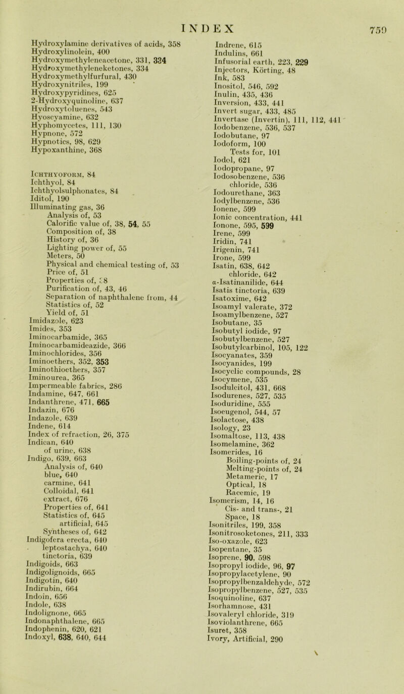 Hydroxylamine derivatives of aeids, 358 Hydroxylinolein, 400 Hydroxymethyleneacetone, 331, 334 Hydroxymethyleneketones, 334 Hydroxymethylfurfural, 430 Hydroxynitriles, 199 Hydroxypyridines, 025 2-Hydroxyquinoline, 037 Hydroxytoluenes, 543 Hyoscyamine, 032 Hyphomycetes, 111, 130 Hypnone, 572 Hypnotics, 98, 029 Hypoxanthine, 308 lCHTHYOFOllM, 84 Ichthyol, 84 Ichthyolsulphonates, 84 Iditol, 190 Illuminating gas, 30 Analysis of, 53 Calorifìc value of, 38, 54, 55 Composition of, 38 History of, 30 Lighting power of, 55 Meters, 50 Physical and Chemical testing of, 53 Price of, 51 Properties of, £8 Purification of, 43, 40 Separation of naphthalenc from, 44 Statistics of, 52 Yield of, 51 Imidazole, 023 Imides, 353 lminocarbamide, 305 Iniinocarbamideazide, 300 Iminochlorides, 350 Iminoethers, 352, 353 Iminothioethers, 357 Iminourea, 305 Impermeable fabrics, 280 Indamine, 047, 001 Indanthrene, 471, 665 Indazin, 670 Indazole, 039 Indene, 014 Index of refraction, 20, 375 Indican, 040 of urine, 038 Indigo, 639, 663 Analysis of, 040 blue, 640 carmine, 641 Colloidal, 641 extract, 670 Properties of, 641 Statistics of, 645 artificial, 645 Syntheses of, 042 Indigofera erecta, 040 leptostachya, 040 tinctoria, 639 Indigoids, 663 Indigolignoids, 065 Indigotin, 040 Indirubin, 004 Indoin, 056 Indole, 038 Indolignone, 065 Indonaphthalene, 005 Indophenin, 620, 021 Indoxyl, 638, 640, 644 Indrene, 015 Indulins, 001 Infusorial earth, 223, 229 Injectors, Kòrting, 48 Ink, 583 Inositol, 540, 592 Inulin, 435, 430 Inversion, 433, 441 Invert sugar, 433, 485 lnvertase (Invertin), 111, 112, 441 Iodobenzene, 530, 537 Iodobutane, 97 Iodoform, 100 Tests for, 101 Iodol, 621 lodopropane, 97 Iodosobenzene, 530 chloride, 530 Iodourethane, 303 Iodylbenzene, 530 Ionene, 599 Ionie concentration, 441 Ionone, 595, 599 Irene, 599 Iridin, 741 Irigenin, 741 Irone, 599 Isatin, 638, 642 chloride, 642 a-Isatinanilide, 644 Isatis tinctoria, 639 Isatoxime, 642 Isoamyl valerate, 372 Isoamylbenzene, 527 Isobutane, 35 Isobutyl iodide, 97 Isobutylbenzene, 527 Isobutylcarbinol, 105, 122 Isocyanates, 359 Isocyanides, 199 Isocyclic compounds, 28 Isocymene, 535 Isodulcitol, 431, 668 Isodurenes, 527, 535 Isoduridine, 555 Isoeugenol, 544, 57 Isolactose, 438 Isology, 23 Isornaltose, 113, 438 Isomelamine, 362 Isomerides, 16 Boiling-points of, 24 Melting-points of, 24 Metamerie, 17 Optical, 18 Racemic, 19 Isomerism, 14, 16 Cis- and trans-, 21 Space, 18 Isonitriles, 199, 358 Isonitrosoketones, 211, 333 Iso-oxazole, 623 Isopentane, 35 Isoprene, 90. 598 Isopropyl iodide, 90, 97 Isopropylacetylene, 90 Isopropyl benzaldchyde, 572 Isopropyl benzene, 527, 535 Isoquinoline, 637 Isorhamnose, 431 Isovaleryl chloride, 319 Isoviolanthrene, 665 Isuret, 358 Ivory, Artificial, 290 \