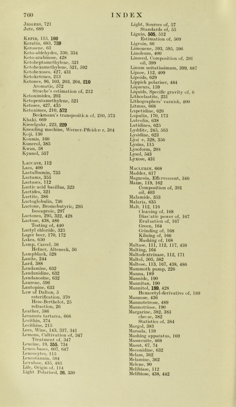 JlGGERS, 721 Jute, G89 Kefir, 115, 160 Keratin, 683, 739 Kerosene, 63 Keto-aldehydes, 330, 334 Keto-arabinose, 428 Ketoheptamethylene, 521 Ketohexamethylene, 521, 592 Ketohexoses, 427, 431 Ketoketenes, 213 Ketones, 96, 103, 203, 204, 210 Aromatic, 572 Strache’s estimation of, 212 Ketonimides, 203 Ketopentamethylene, 521 Ketoses, 427, 435 Ketoximes, 210, 572 Beckmann’s transpositicn of, 210, 573 Khaki, 669 Kieselguhr, 223, 229 Kneading machine, Werner-Pfleiden r, 384 Koji, 130 Koumis, 160 Kunerol, 385 Kwan, 58 Kyanol, 557 Laccase, 112 Laos, 400 Lactalbumin, 735 Lactams, 355 Lactases, 112 Lactic acid bacillus, 323 Lactides, 321 Lactite, 386 Lactoglobulin, 736 Lactone, Bromobutyric, 295 Isocaproic, 297 Lactones, 295, 322, 428 Lactose, 438, 486 Testing of, 440 Lactyl chloricle, 325 Lager beer, 170, 172 Lakes, 650 Lamp, Carcel, 56 Hefner, Alteneck, 56 Lampblack, 528 Lanite, 244 Lard, 388 Laudamine, 632 Laudanidine, 632 Laudanosine, 632 Laurene, 596 Lautopine, 633 Law of Dalton, 5 esterification, 370 Hess-Berthelot, 25 refraction, 26 Leather, 586 Lecanora tartarea, 668 Lecithin, 374 Lecithins, 215 Lees, Wine, 143, 337, 341 Lemons, Cultivation of, 347 Treatment of, 347 Leueine, 19, 355, 734 Leuco-bases, 607, 647 Leucocytes, 115 Leucotannin, 584 Levulosc, 435, 485 Life, Origin of, 114 Light Polarised, 26, 330 Light, Sources of, 57 Standards of, 55 Lignin, 505, 512 Estimation of, 509 Ligroin, 66 Limonelle, 593, 595, 596 Linoleum, 400 Linseed, Composition of, 391 oil, 399 Linoni usitatissimum, 399, 687 Lipase, 112, 409 Lipoids, 629 Lippich polariser, 484 Liqueurs, 159 Liquids, Specific gravity of, 6 Lithoclastite, 231 Lithographers’ varnish, 400 Litmus, 668 Lupetidine, 626 Lupulin, 170, 173 Luteolin, 638 Lutidines, 625 Lyddite, 245, 563 Lysidine, 623 Lysi e, 328, 356 Lysins, 115 Lysoform, 208 Lysol, 543 Lyxose, 431 Maclurin, 668 Madder, 617 Magnesia, Effervescent, 346 Maize, 119, 162 Composition of, 391 oil, 403 Malamide, 353 Malaria, 635 Malt, 112, 116 Cleaning of, 168 Diasbatic power of, 167 Evaluation of, 167 Green, 164 Grinding of, 168 Kilning of, 166 Mashing of, 168 Maltase, 111, 112, 117, 438 Malting, 164 Maltodextrinase, 112, 171 Maltol, 505, 582 Maltose, 113, 167, 438, 486 Mammoth pump, 226 Manna, 189 Mannide, 190 Mannitan, 190 Mannitol, 189, 428 Hexacetyl-derivative of, 189 Mannose, 436 Mannotetrose, 489 Mannotriose, 190 Margarine, 382, 383 che( se, 382 Statistics of, 384 Margol, 383 Marsala, 159 Mashing apparatus, 169 Massecuite, 468 Masut, 67, 74 Meconidine, 632 Melam, 362 Melamine, 362 Melone, 90 Melibiase, 112 Mclibiose, 438, 442