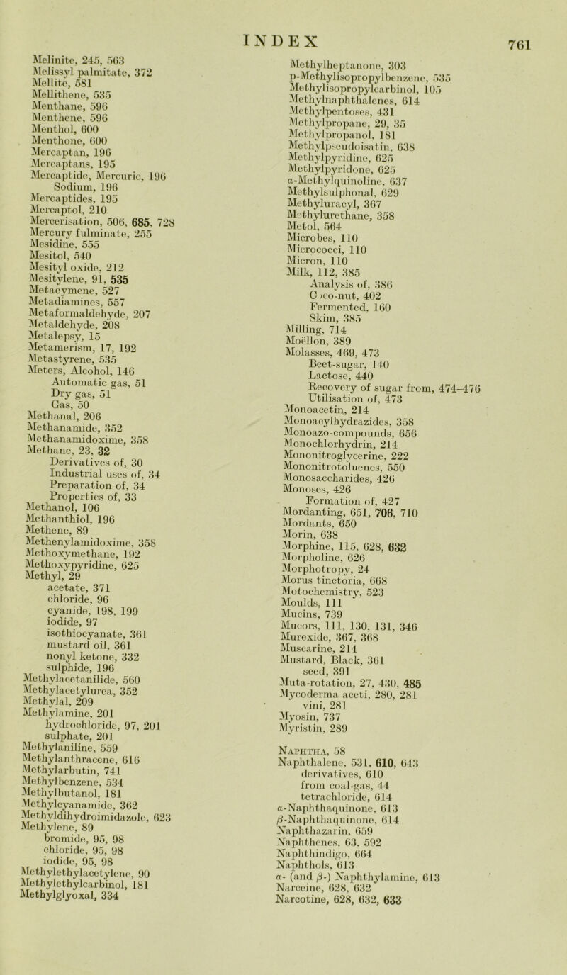 Melinite, 245, 503 Melissyl palmitate, 372 Mellite, 581 Mellithene, 535 Menthane, 596 Menthene, 590 Menthol, 000 Menthone, 000 Mercaptan, 190 Mercaptans, 195 Mercaptide, Mercurio, 190 Sodimn, 196 Mercaptides, 195 Mercaptol, 210 Mercerisation, 506, 685, 728 Mercury fulminate, 255 Mesidine, 555 Mesitol, 540 Mesityl oxide, 212 Mesitylene, 91, 535 Metacymene, 527 Metadiamines, 557 Metaformaldehyde, 207 Metaldehyde, 208 Metalepsy, 15 Metamerism, 17, 192 Metastyrene, 535 Meters, Alcohol, 146 Automatic gas, 51 Dry gas, 51 Gas, 50 Methanal, 206 Methanamide, 352 Methanamidoxime, 358 Methane, 23, 32 Derivatives of, 30 Industriai uses of, 34 Preparatimi of, 34 Properties of, 33 Methanol, 106 Methanthiol, 196 Methene, 89 Methenylamidoxime, 35S Methoxymethane, 192 Methoxypyridine, 625 Methyl, 29 acetate, 371 chloride, 96 cyanide, 198, 199 iodide, 97 isothiocyanate, 361 mustard oil, 361 nonyl ketone, 332 sulphide, 196 Methylacetanilide, 560 Methylacetylurea, 352 Methyl al, 209 Methylamine, 201 hydrochloride, 97, 201 sulphate, 201 Methylaniline, 559 Methylanthracene, 616 Methylarbutin, 741 Methyl benzene, 534 Methylbutanol, 181 Methylcyanamide, 362 Methyldihydroimidazole, 623 Methylene, 89 bromide, 95, 98 chloride, 95, 98 iodide, 95, 98 Methylethylacetylene, 90 Methylethylcarbinol, 181 Methylglyoxal, 334 INDEX Methylheptanone, 303 p-Methylisopropylbenzene, 535 Methylisopropylcarbinol, 105 Methylnaphthalenes, 614 Methylpentoses, 431 Methylpropane, 29, 35 Methylpropanol, 181 Methylpseudoisatin, 638 Methylpyridine, 625 Methylpyridone, 625 a - Me thyl quinol ine, 63 7 Methylsulphonal, 629 Methyluracyl, 367 Methylurethane, 358 Metol, 564 Micro bes, 110 Micrococci, 110 Micron, 110 Milk, 112, 385 Analysis of, 386 C ;co-nut, 402 Fermented, 160 Slum, 385 Milling, 714 Moellon, 389 Molasses, 469, 473 Beet-sugar, 140 Lactose, 440 Recovery of sugar from, 474-476 Utilisation of, 473 Monoacetin, 214 Monoacylhydrazides, 358 Monoazo-compounds, 656 Monochlorhydrin, 214 Mononitroglycerine, 222 Mononitrotoluenes, 550 Monosaccharides, 426 Monoses, 426 Formation of, 427 Mordanting, 651, 706, 710 Mordants, 650 Morin, 638 Morphine, 115, 628, 632 Morpholine, 626 Morphotropy, 24 Morus tinctoria, 668 Motochemistry, 523 Moulds, 111 Mucins, 739 Mucors, 111, 130, 131, 346 Murexide, 367, 368 Muscarine, 214 Mustard, Black, 361 seed, 391 Muta-rotation, 27, 430, 485 Mycoderma aceti, 280, 281 vini, 281 Myosin, 737 Myristin, 289 Naphtha, 58 Naphthalene, 531, 610, 643 derivatives, 610 from coal-gas, 44 tetrachloride, 614 a-Naphthaquinone, 613 /3-Naphthaquinone, 614 Naphthazarin, 659 Naphthenes, 63, 592 Naphthindigo, 664 Naphthols, 613 a- (and /S-) Naphthylamine, 613 Narceine, 628, 632 Narcotine, 628, 632, 633