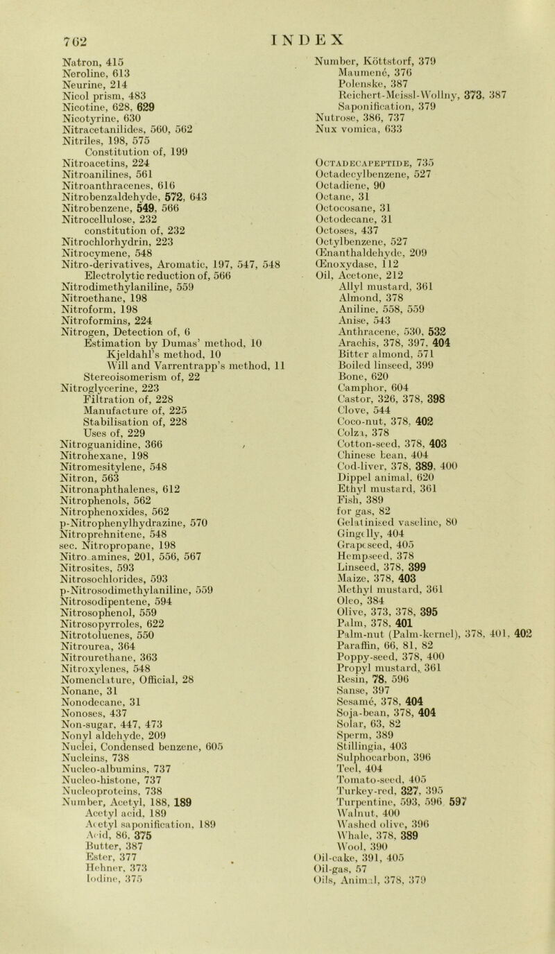 Natron, 415 Neroline, 613 Neurine, 214 Nicol prism, 483 Nicotine, 628, 629 Nicotyrine, 630 Nitracetanilides, 560, 562 Nitriles, 198, 575 Constitution of, 199 Nitroacetins, 224 Nitroanilines, 561 Nitroanthracenes, 616 Nitrobenzaldehyde, 572, 643 Nitrobenzene, 549, 566 Nitrocellulose, 232 constitution of, 232 Nitrochlorhydrin, 223 Nitrocymene, 548 Nitro-derivatives, Aromatic, 197, 547, 548 Electrolytic reduction of, 566 Nitrodimethylaniline, 559 Nitroethane, 198 Nitroform, 198 Nitroformins, 224 Nitrogen, Detection of, 6 Estimation by Dumas’ method, 10 Kjeldahl’s method, 10 Will and Varrentrapp’s method, 11 Stereoisomerism of, 22 Nitroglycerine, 223 Filtration of, 228 Manufacture of, 225 Stabilisation of, 228 Uses of, 229 Nitroguanidine, 366 / Nitrohexane, 198 Nitromesitylene, 548 Nitron, 563 Nitronaphthalenes, 612 Nitrophenols, 562 Nitrophenoxides, 562 p-Nitrophenylhydrazine, 570 Nitroprehnitene, 548 sec. Nitropropane, 198 Nitro-amines, 201, 556, 567 Nitrosites, 593 Nitrosochlorides, 593 p-Nitrosodimethylaniline, 559 Nitrosodipentene, 594 Nitrosophenol, 559 Nitrosopyrroles, 622 Nitrotoluenes, 550 Nitrourea, 364 Nitrourethane, 363 Nitroxylenes, 548 Nomenclature, Officiai, 28 Nonane, 31 Nonodecane, 31 Nonoses, 437 Non-sugar, 447, 473 Nonyl aldehyde, 209 Nuclei, Condcnsed benzene, 605 Nucleins, 738 Nucleo-albumins, 737 Nucleo-histone, 737 Nueleoproteins, 738 Number, Acetyl, 188, 189 Acetyl acid. 189 Acetyl saponificatimi, 189 Acid, 86, 375 Butter, 387 Ester, 377 Hehner, 373 lodine, 375 Number, Kòttstorf, 379 Maumené, 376 Polenske, 387 Reichert-Meissl-Wollny, 373, 387 Saponification, 379 Nutrose, 386, 737 Nux vomica, 633 ÓCTADECAPEPTIDE, 735 Octadecylbenzene, 527 Octadiene, 90 Octane, 31 Octocosane, 31 Octodecane, 31 Octoses, 437 Octylbenzene, 527 (Enanthaldehydc, 209 (Enoxydase, 112 Oil, Acetone, 212 Allyl mustard, 361 Almond, 378 Aniline, 558, 559 Anise, 543 Anthracene, 530, 532 Araohis, 378, 397, 404 Bitter almond, 571 Boilecl linseed, 399 Bone, 620 Camphor, 604 Castor, 326, 378, 398 Clove, 544 Coco-nut, 378. 402 Colza, 378 Cotton-seed, 378, 403 Chinese bean, 404 Cocl-liver, 378, 389, 400 Dippel animai, 620 Ethyl mustard, 361 Fish, 389 for gas, 82 Gelatinised vaseline, 80 Gingdly, 404 Grapcseed, 405 Hcmpseecl, 378 Linseed, 378, 399 Maize, 378, 403 Methyl mustard, 361 Oleo, 384 Olive, 373, 378, 395 Palm, 378, 401 Palm-nut (Palm-kernel), 378, 401, 402 Paraffin, 66, 81, 82 Poppy-seed, 378, 400 Propyl mustard,. 361 Resili, 78. 596 Sanse, 397 Sesamé, 378, 404 Soja-bean, 378, 404 Solar, 63, 82 Spemi, 389 Stillingia, 403 Sulphocarbon, 396 Teel, 404 Tomato-seed, 405 Turkey-red, 327, 395 Turpentine, 593, 596 597 Walnut, 400 Washed olive, 396 Whale, 378, 389 Wool, 390 Oil-cake, 391, 405 Oil-gas, 57 Oils, Animai, 378, 379