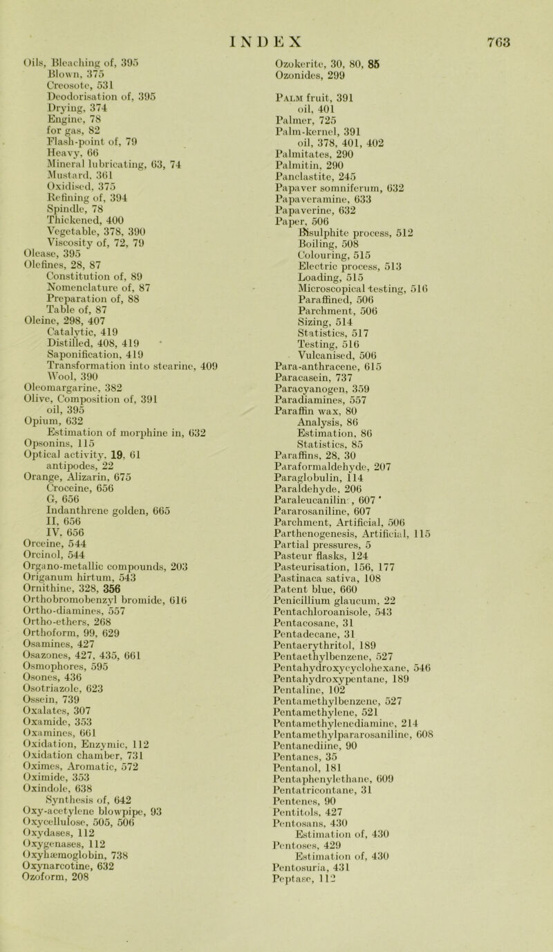 Oils, Bleaching of, 395 Blown, 375 Creosoto, 531 Deodorisation of, 395 Drying, 374 Engine, 78 for gas, S2 Flash-point of, 79 Heavy, 66 Minerai lubricating, 63, 74 Mustard. 361 Oxidised, 375 Refining of, 394 Spintile, 78 Thickened, 400 Vegetable, 378, 390 Viscosity of, 72, 79 Olease, 395 Olcfines, 28, 87 Constitution of, 89 Nomenclature of, 87 Preparation of, 88 Table of, 87 Oleine, 298, 407 Catalytic, 419 Distilled, 408, 419 Saponification, 419 Transformation into stearine, 409 Wool, 390 Oleomargarine, 382 Olive, Composition of, 391 oil, 395 Opinili, 632 Estimation of morphine in, 632 Opsonins, 115 Optical activity. 19, 61 antipodes, 22 Orange, Alizarin, 675 Croceine, 656 G, 656 Indanthrene golden, 665 II, 656 IV. 656 Orceine, 544 Orcinol, 544 Organo-metallic compountls, 203 Origanum hirtum, 543 Ornithine, 328, 356 Orthobromobenzyl bromide, 616 Ortho-diamines, 557 Ortho-ethers, 268 Ortlioform, 99, 629 Osamines, 427 Osazones, 427, 435, 661 Osmophores, 595 Osones, 436 Osotriazole, 623 Osso in, 739 Oxalates, 307 Oxamidc, 353 Oxamines, 661 Oxidation, Enzymic, 112 Oxidation chamber, 731 Oximes, Aromatic, 572 Oximide, 353 Oxindole, 638 Synthesis of, 642 Oxy-acetylene blowpipe, 93 Oxycellulo.se, 505, 506 Oxydases, 112 Oxygenases, 112 Oxyhannoglobin, 738 Oxynarcotine, 632 Ozoform, 208 Ozokerite, 30, 80, 85 Ozonides, 299 Palm fruit, 391 oil, 401 Palmer, 725 Paini-kernel, 391 oil, 378, 401, 402 Palmitates, 290 Palmitin, 290 Panclastite, 245 Papaver somniferum, 632 Papaveramine, 633 Papaverine, 632 Paper, 506 Bisulphite process, 512 Boiling, 508 Colouring, 515 Electric process, 513 Loading, 515 Microscopical-testing, 516 Paraffined, 506 Parchment, 506 Sizing, 514 Statistics, 517 Testing, 516 Vulcanised, 506 Para-anthracene, 615 Paracasein, 737 Paracyanogen, 359 Paradiamines, 557 Paraffìn ivax, 80 Analysis, 86 Estimation, 86 Statistics, 85 Paraffins, 28, 30 Paraformaldehyde, 207 Paraglobulin, 114 Paraldehyde, 206 Paraleucanilin. , 607 ' Pararosaniline, 607 Parchment, Artificial, 506 Parthenogenesis, Artificial, 115 Partial pressures, 5 Pasteur fìasks, 124 Pasteurisation, 156, 177 Pastinaca sativa, 108 Patent blue, 660 Penicillium glaucum, 22 Pentachloroanisole, 543 Pentacosane, 31 Pentadecane, 31 Pentaerythritol, 189 Pentaethylbcnzene, 527 Pentahydroxycyclohexane, 546 Pentahydroxypcntane, 189 Pentaline, 102 Pentamethylbenzene, 527 Pentamethylene, 521 Pentamethylenediamine, 214 Pentamethylpararosaniline, 608 Pentanediine, 90 Pentancs, 35 Pentanol, 181 Pentaphenylethane, 609 Pentatricontane, 31 Pcntenes, 90 Pentitols, 427 Pentosans, 430 Estimation of, 430 Pentoses, 429 Estimation of, 430 Pcntosuria, 431 Peptase, 112