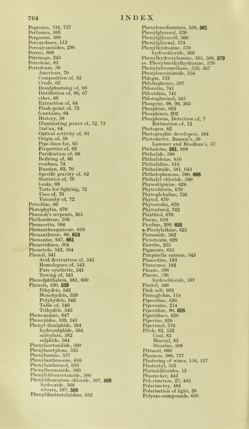 Peptoncs, 734, 737 Perfumcs, 593 Pergamin, 506 Peroxydases, 112 Peroxyozonides, 296 Perseo, 668 Pétrinage, 243 Petrolene, 83 Petroleum, 58 American, 70 Composition of, 62 Crude, 62 Desulpkurising of, 69 Distillation of, 66, 67 cther, 66 Extraction of, 64 Flash-point of, 73 fountains, 64 History, 58 llluminating power of, 72, 73 Italian, 64 Optical activity of, 61 Origin of, 59 Pipe-lines for, 65 Properties of, 62 Purificatimi of, 68 Refining of, 66 residues, 74 Russian, 63, 70 Specific gravity of, 62 Statistics of, 70 tanks, 69 Tests for lighting, 72 Uses of, 70 Viscosity of, 72 Petroline, 66 Phaeophytin, 670 Pharaoh’s serpents, 361 Phellandrene, 596 Phenacetin, 564 Phenanthraquinone, 619 Phenanthrene, 88, 618 Phenazine, 647, 661 Phenetidines, 564 Phenetole, 542, 564 Phenol, 541 Acid derivatives of, 542 Homologucs of, 543 Pure synthetic, 541 Testing of, 541 Phenolphthalein, 581, 660 Phenols, 530, 539 Dihydric, 543 Monohydric, 539 Polyhydric, 546 Table of, 540 Trihydric, 545 Phenoxazine, 647 Phenoxides, 539, 541 Plienyl disulphide, 564 hydrosulphide, 564 salicylate, 582 sulphide, 564 Phenylacetanilide, 560 Phenylacetylene, 535 Phenylamine, 557 Phenylanthracene, 616 Phenylanthranol, 616 Phenylbenzamide, 560 Phenylchloracetamide, 560 Phenyldiazonium chloride, 567, 568 hydroxide, 568 nitrate, 567, 568 Phenyldinitrotoluidine, 653 Phenylenediamines, 550, 561 Phenylglycerol, 570 Phenylglycocoll, 560 Phenylglyoxal, 574 Phenylhydrazine, 570 hydrochloride, 569 Phenylhydroxylamine, 565, 566, 570 as. Phenylmethylhydrazine, 570 Phenylnitromethane, 553, 567 Phenylsuccinimide, 354 Phlegm, 133 Phlobaphenes, 587 Phloretin, 741 Phloridzin, 741 Phloroglucinol, 545 Phosgene, 98, 99, 363 Phosphine, 663 Phosphines, 202 Phosphorus, Detection of, 7 Estimation of, 12 Photogen, 82 Photographic developers, 564 Photometer, Bunsen’s, 56 Lummer and Brodhun’s, 57 Phthaleins, 581, 608 Phthalide, 580 Phthalideine, 616 Phthalidine, 616 Phthalimide, 581, 643 Phthalophenone, 580, 608 Phthalyl chloride, 580 Physostigmine, 628 Phytochlorin, 670 Phytoglobulins, 736 Phytol, 670 Phytorodin, 670 Phytosterol, 742 Piazthiol, 670 Picene, 619 Picoline, 209, 625 a-Picolylalkine, 625 Picramide, 562 Picrotoxin, 628 Eierrite, 255 Pigments, 655 Pimpinella anisum, 543 Pinacoline, 183 Pinacones, 182 Pinane, 596 Pinene, £96 hydrochloride, 597 Pinitol, 546 Pink salt, 693 Pinnoglobin, 114 Pipecoline, 626 Pipcrazine, 214 Piperidine, 90, 626 Piperidines, 626 Pipeline, 626 Piperonal, 574 Pitch, 83, 532 Coal, 83 Minerai, 83 Stearine, SOS Pittacal, 660 Plasmon, 386, 737 Plastering of wines, 156, 157 Plastrotyl, 553 Platinichloridcs, 13 Pluszueker, 442 Pola rimeters, 27, 483 Polarimetry, 484 Polarisation of light, 26 Polyazo-compounds, 656