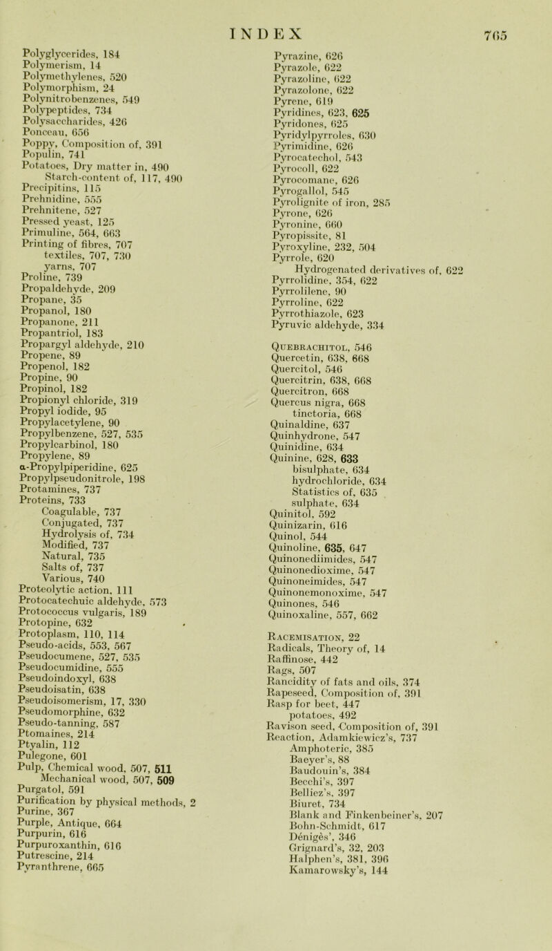 Polyglyc.erides, 184 Polymerism, 14 Polymethylenes, 520 Polymorphism, 24 Polynitro benzenes, 549 Polypeptides, 734 Polysaccharides, 426 Ponceau, 656 Poppy, Composition of, 391 Populin, 741 Potatoes, Dry matter in, 490 Starch-content of, 117, 490 Precipitins, 115 Prehnidine, 555 Prehnitene, 527 Pressed yeast, 125 Primuline, 564, 663 Printing of fìbres, 707 textiles, 707, 730 yarns, 707 Proline, 739 Propaldehvde, 209 Propane, 35 Propanol, 180 Propanone, 211 Propantriol, 183 Propargyl aldehyde, 210 Propene, 89 Propenol, 182 Propine, 90 Propinol, 182 Propionyl chloride, 319 Propyl iodide, 95 Propylacetylene, 90 Propylbenzene, 527, 535 Propylcarbinol, 180 Propylene, 89 a-Propylpiperidine, 625 Propylpseudonitrole, 198 Protamines, 737 Proteins, 733 Coagulable, 737 Conjugated, 737 Hydrolysis of, 734 Modified, 737 Naturai, 735 Salts of, 737 Various, 740 Proteolytic action. 111 Protocatechuic aldehyde, 573 Protococcus vulgaris, 189 Protopine, 632 Protoplasm, 110, 114 P.seudo-acids, 553, 567 Pseudocumene, 527, 535 Pseudocumidine, 555 Pseudoindoxyl, 638 Pseudoisatin, 638 Pseudoisomerism, 17, 330 Pseudomorphine, 632 Pseudo-tanning, 587 Ptoraaines, 214 Ptyalin, 112 Pulegone, 601 Pulp, Chemical wood, 507, 511 Mechanical wood, 507, 509 Purgatol, 591 Purification by physical methods, 2 Purine, 367 Purple, Antique, 664 Purpurin, 616 Purpuroxanthin, 616 Putrescine, 214 Pvranthrene, 665 Pyrazine, 626 Pyrazole, 622 Pyrazoline, 622 Pyrazolone, 622 Pyrcne, 619 Pyridines, 623, 625 Pyridones, 625 Pyridylpyrroles, 630 Pyrimidine, 626 Pyrocatechol, 543 Pyrocoll, 622 Pyrocomane, 626 Pyrogallol, 545 Pyrolignite of iron, 285 Pyrone, 626 Pyronine, 660 Pyropissite, 81 Pyroxyline, 232, 504 Pyrrole, 620 Hydrogenated derivatives of, 62 Pyrrolidine, 354, 622 Pyrrolilene, 90 Pyrroline, 622 Pyrrothiazole, 623 Pyruvic aldehyde, 334 Quebrachitol, 546 Quercetin, 638, 668 Quercitol, 546 Quercitrin, 638, 668 Quercitron, 668 Quercus nigra, 668 tinctoria, 668 Quinaldine, 637 Quinhydrone, 547 Quinidine, 634 Quinine, 628, 633 bisulphate, 634 hydrochloride, 634 Statistics of, 635 sulphate, 634 Quinitol, 592 Quinizarin, 616 Quinol, 544 Quinoline, 635, 647 Qiiinonediimides, 547 Quinonedioxime, 547 Quinoneimides, 547 Quinonemonoxime, 547 Quinones, 546 Quinoxaline, 557, 662 Racemisation, 22 Radicals, Theory of, 14 Raffinose, 442 Rags, 507 Rancidity of fats and oils, 374 Rapeseed, Composition of, 391 Rasp for beet, 447 potatoes, 492 Ravison seed, Composition of, 391 Reaction, Adamkiewiez’s, 737 Amphoteric, 385 Baeyer’s, 88 Baudouin’s, 384 Becchi’s, 397 Belliez’s, 397 Biuret, 734 Blank and Finkenbeiner’s, 207 Bohn-Schmidt, 617 Dénigès’, 346 Grignard’s, 32, 203 Halphen’s, 381, 396 Kamarowsky’s, 144