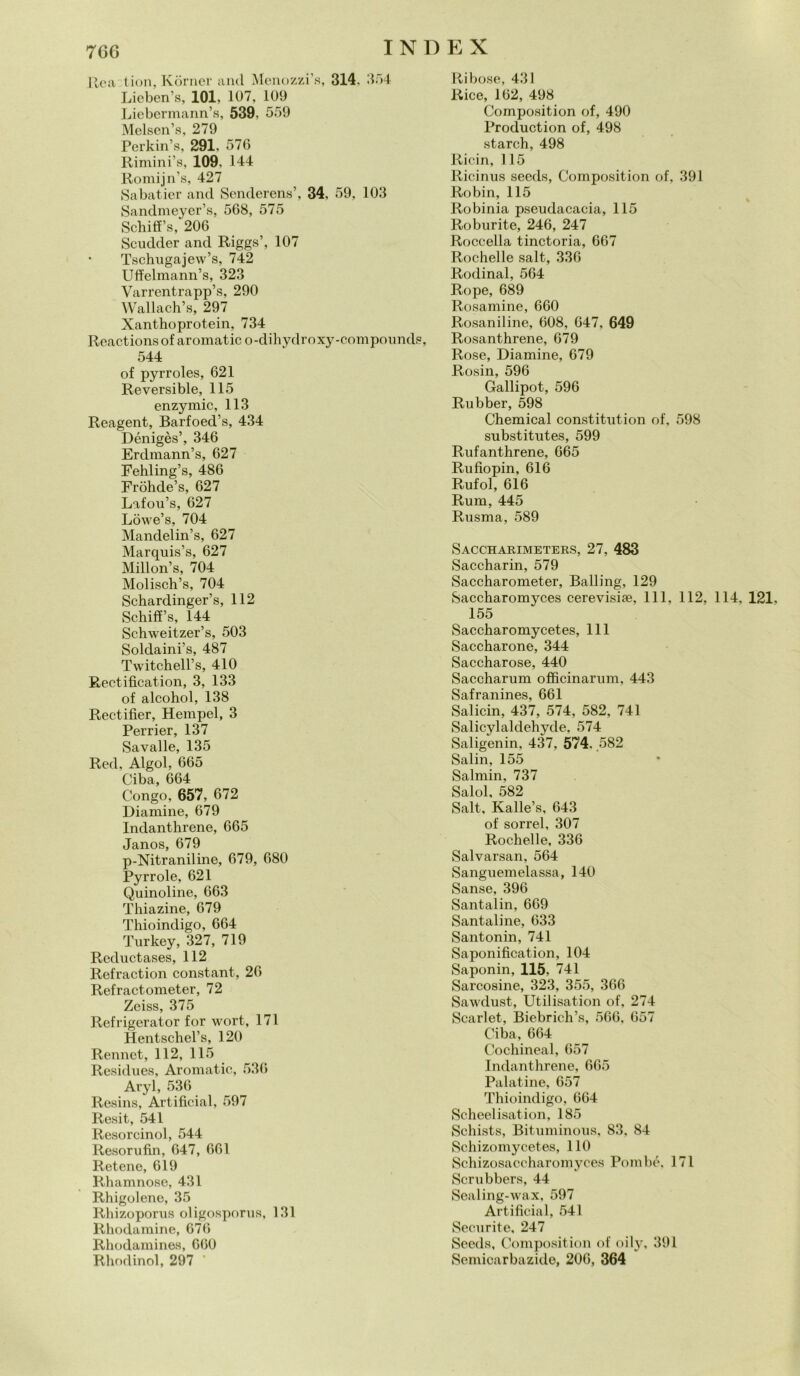 Rea tion, Kòrner and Menozzi’s, 314, 354 Lieben’s, 101, 107, 109 Liebermann’s, 539, 559 Melsen’s, 279 Perkin’s, 291, 576 Rimini’s, 109. 144 Romijn’s, 427 Sabatier and Senderens’, 34, 59, 103 Sandmeyer’s, 568, 575 Schilì’s, 206 Scudder and Riggs’, 107 Tschugajew’s, 742 Uffelmann’s, 323 Varrentrapp’s, 290 Wallach’s, 297 Xanthoprotein, 734 Reactions of aromatic o-dihydroxy-compounds, 544 of pyrroles, 621 Reversible, 115 enzymic, 113 Reagent, Barfoed’s, 434 Dénigès’, 346 Erdmann’s, 627 Fehling’s, 486 Fròhde’s, 627 Lafou’s, 627 Lowe’s, 704 Mandelin’s, 627 Marquis’s, 627 Millon’s, 704 Molisch’s, 704 Schardinger’s, 112 Schiff’s, 144 Schweitzer’s, 503 Soldaini’s, 487 Twitchell’s, 410 Rectification, 3, 133 of alcohol, 138 Rectifier, Hempel, 3 Perrier, 137 Savalle, 135 Red, Algol, 665 Ciba, 664 Congo, 657, 672 Diamine, 679 Indanthrene, 665 Janos, 679 p-Nitraniline, 679, 680 Pyrrole, 621 Quinoline, 663 Thiazine, 679 Thioindigo, 664 Turkey, 327, 719 Reductases, 112 Refraction Constant, 26 Refractometer, 72 Zeiss, 375 Refrigerator for wort, 171 Hentschel’s, 120 Rennct, 112, 115 Residues, Aromatic, 536 Aryl, 536 Resins, Artifieial, 597 Resit, 541 Resorcinol, 544 Resorufin, 647, 661 Retene, 619 Rhamnose, 431 Rhigolene, 35 Rhizoporus oligosporus, 131 Rhodamine, 676 Rhodamines, 660 Rhodinol, 297 Ribose, 431 Rice, 162, 498 Composition of, 490 Production of, 498 starch, 498 Ricin, 115 Ricinus seeds, Composition of, 391 Robin, 115 Robinia pseudacacia, 115 Roburite, 246, 247 Roccella tinctoria, 667 Rochelle salt, 336 Rodinal, 564 Rope, 689 Rosamine, 660 Rosaniline, 608, 647, 649 Rosanthrene, 679 Rose, Diamine, 679 Rosin, 596 Gallipot, 596 Rubber, 598 Chemical constitution of, 598 substitutes, 599 Rufanthrene, 665 Rufiopin, 616 Rufol, 616 Rum, 445 Rusma, 589 Saccharimeters, 27, 483 Saccharin, 579 Saccharometer, Balling, 129 Saccharomyces cerevisiae, 111. 112, 114, 121. 155 Saccharomycetes, 111 Saccharone, 344 Saccharose, 440 Saccharum officinarum, 443 Safranines, 661 Salicin, 437, 574, 582, 741 Salicylaldehyde, 574 Saligenin, 437, 574. .582 Salin, 155 Salmin, 737 Salol, 582 Salt, Kalle’s, 643 of sorrei, 307 Rochelle, 336 Salvarsan, 564 Sanguemelassa, 140 Sanse, 396 Santalin, 669 Santaline, 633 Santonin, 741 Saponifìcation, 104 Saponin, 115, 741 Sarcosine, 323, 355, 366 Sawdust, Utilisation of, 274 Scarlet, Biebrich’s, 566, 657 Ciba, 664 Cochineal, 657 Indanthrene, 665 Palatine, 657 Thioindigo, 664 Scheelisation, 185 Schists, Bituminous, 83, 84 Schizomycetes, 110 Schizosaccharomyces Pombé, 171 Scrubbers, 44 Sealing-wax, 597 Artifieial, 541 Securite, 247 Seeds, Composition of oily, 391 Semicarbazide, 206, 364