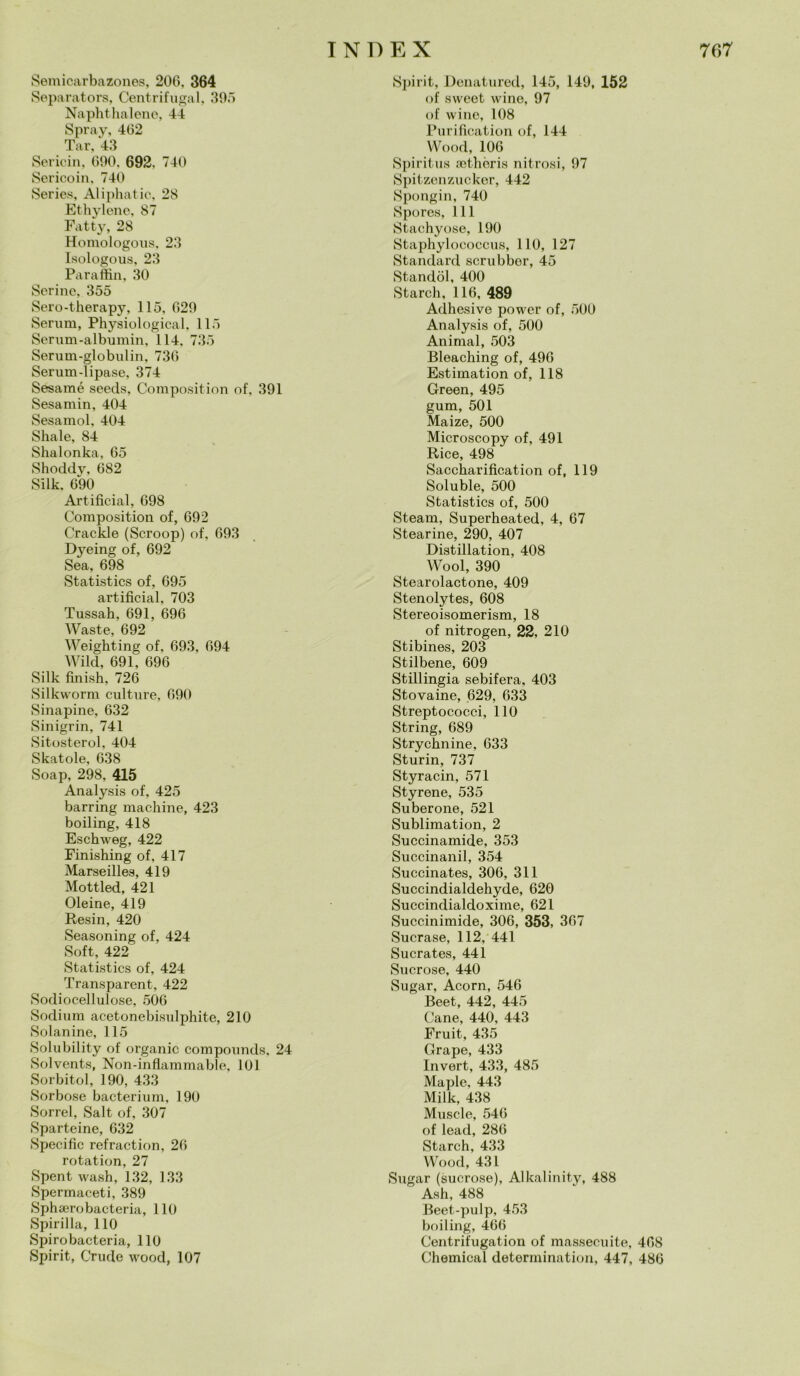 Semicarbazones, 206. 364 Separatore, Centrifugai, 395 Naphthalene, 44 Spray, 462 Tar, 43 Sericin, 690, 692, 740 Sericoin, 740 Series, Aliphatic, 28 Ethylene, 87 Fatty, 28 Homologous, 23 Isologous, 23 Paraffin, 30 Serinc, 355 Sero-therapy, 115, 629 Serum, Physiological, 115 Serum-albumin, 114, 735 Serum-globulin, 736 Serum-lipase, 374 Sesamé seeds, Composition of, 391 Sesamin, 404 Sesamol, 404 Shai e, 84 Shalonka, 65 Shoddy, 682 Silk. 690 Artificial, 698 Composition of, 692 Crackle (Scroop) of, 693 Dyeing of, 692 Sea, 698 Statistics of, 695 artificial, 703 Tussah, 691, 696 Waste, 692 Weighting of, 693, 694 Wild, 691, 696 Silk finish, 726 Silkworm culture, 690 Sinapine, 632 Sinigrin, 741 Sitosterol, 404 Skatole, 638 Soap, 298, 415 Analysis of, 425 barring machine, 423 boiling, 418 Eschweg, 422 Finishing of, 417 Marseilles, 419 Mottled, 421 Oleine, 419 Resin, 420 Seasoning of, 424 Soft, 422 Statistics of, 424 Transparent, 422 Sodiocellulose, 506 Sodium acetonebisulphite, 210 Solanine, 115 Solubility of organic compounds, 24 Solvents, Non-inflammable, 101 Sorbitol, 190, 433 Sorbo.se bacterium, 190 Sorrei, Salt of, 307 Sparteine, 632 Specifìc refraction, 26 rotation, 27 Spent wash, 132, 133 Spermaceti, 389 Sphserobacteria, 110 Spinila, 110 Spirobacteria, 110 Spirit, Crude wood, 107 Spirit, Denatured, 145, 149, 152 of sweet wine, 97 of wine, 108 Purification of, 144 Wood, 106 Spiritus aethèris nitrosi, 97 Spitzenzucker, 442 Spongin, 740 Spores, 111 Stachyose, 190 Staphylococcus, 110, 127 Standard scrubber, 45 Standòl, 400 Starch, 116, 489 Adhesive power of, 500 Analysis of, 500 Animai, 503 Bleaching of, 496 Estimation of, 118 Green, 495 gum, 501 Maize, 500 Microscopy of, 491 Rice, 498 Saccharification of, 119 Soluble, 500 Statistics of, 500 Steam, Superheated, 4, 67 Stearine, 290, 407 Distillation, 408 Wool, 390 Stearolactone, 409 Stenolytes, 608 Stereoisomerism, 18 of nitrogen, 22, 210 Stibines, 203 Stilbene, 609 Stillingia sebifera, 403 Stovaine, 629, 633 Streptococci, 110 String, 689 Strychnine, 633 Sturin, 737 Styracin, 571 Styrene, 535 Suberone, 521 Sublimation, 2 Succinamide, 353 Succhiami, 354 Succinates, 306, 311 Succindialdehyde, 620 Suecindialdoxime, 621 Succinimide, 306, 353, 367 Sucrase, 112, 441 Sucrates, 441 Sucrose, 440 Sugar, Acorn, 546 Beet, 442, 445 Cane, 440, 443 Fruit, 435 Grape, 433 Invert, 433, 485 Maple, 443 Milk, 438 Muscle, 546 of lead, 286 Starch, 433 Wood, 431 Sugar (sucrose), Alkalinity, 488 Ash, 488 Beet-pulp, 453 boiling, 466 Centrifugation of massecuite, 468 Chemical determination, 447, 486