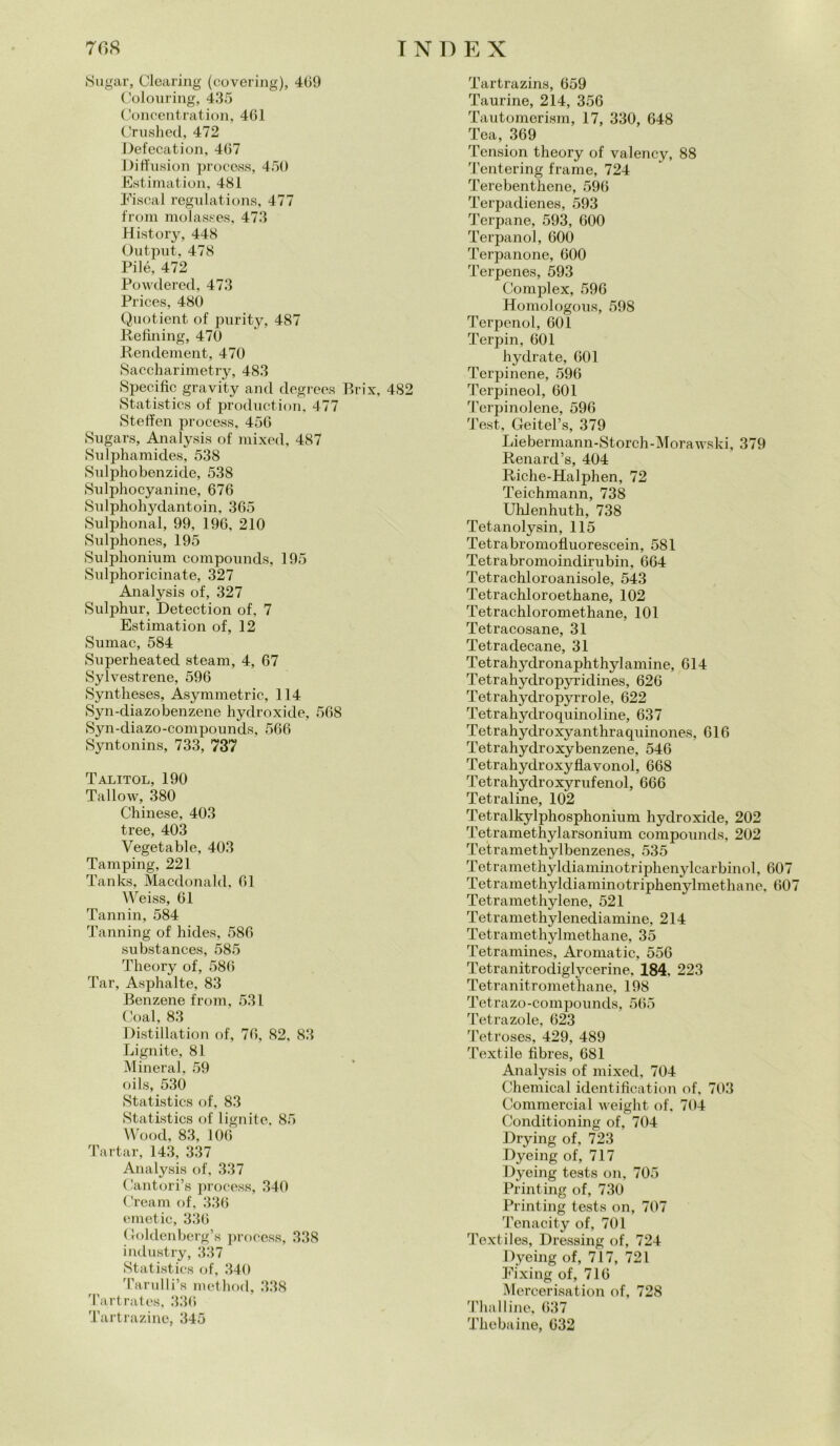 Sugar, Clearing (covering), 409 Colouring, 435 Concentration, 461 Cruslied, 472 Defecation, 467 Diffusion process, 450 Estimation, 481 Fiscal regulations, 477 from molasses, 473 History, 448 Output, 478 Pilé, 472 Powdered, 473 Prices, 480 Quotient of purity, 487 Refijiing, 470 Rendement, 470 Saccharimetry, 483 Specific gravity and degrees Brix, 482 Statistics of production, 477 Steffen process, 456 Sugars, Analysis of mixed, 487 Sulphamides, 538 Sulphobenzide, 538 Sulphocyanine, 676 Sulphohydantoin, 365 Sulphonal, 99, 196, 210 Sulphones, 195 Sulphonium compounds, 195 Sulphoricinate, 327 Analysis of, 327 Sulphur, Detection of, 7 Estimation of, 12 Sumac, 584 Superheated steam, 4, 67 Sylvestrene, 596 Syntheses, Asymmetric, 114 Syn-diazobenzene hydroxide, 568 Syn-diazo-compounds, 566 Syntonins, 733, 737 Talitol, 190 Tallow, 380 Chinese, 403 tree, 403 Vegetable, 403 Tamping, 221 Tanks, Macdonald, 61 Weiss, 61 Tannili, 584 Tanning of hides, 586 substances, 585 Theory of, 586 Tar, Asphalte, 83 Benzene from, 531 Goal, 83 Distillation of, 76, 82, 83 Lignite, 81 Minerai, 59 oils, 530 Statistics of, 83 Statistics of lignite, 85 Wood, 83, 106 Tartar, 143, 337 Analysis of, 337 Cantori’s process, 340 Cream of, 336 emetic, 336 Goldenberg’s process, 338 industry, 337 Statistics of, 340 Tarulli’s method, 338 Tartrates, 336 Tartrazine, 345 Tartrazins, 659 Taurine, 214, 356 Tautomerism, 17, 330, 648 Tea, 369 Tcnsion theory of valency, 88 Tentering frame, 724 Terebenthene, 596 Terpadienes, 593 Terpane, 593, 600 Terpanol, 600 Terpanone, 600 Terpenes, 593 Complex, 596 Homologous, 598 Terpcnol, 601 Terpin, 601 hydrate, 601 Terpinene, 596 Terpineol, 601 Terpinolene, 596 Test, Geitel’s, 379 Liebermann-Storch-Morawski, 379 Renard’s, 404 Riche-Halphen, 72 Teichmann, 738 Uhlenhuth, 738 Tetanolysin, 115 Tetrabromofluorescein, 581 Tetrabromoindirubin, 664 Tetrachloroanisole, 543 Tetrachloroetkane, 102 Tetrachloromethane, 101 Tetracosane, 31 Tetradecane, 31 Tetrahydronaphthylamine, 614 Tetrahydropyridines, 626 Tetrahydropyrrole, 622 Tetrahyclroquinoline, 637 Tetrahydroxyanthraquinones, 616 Tetrahydroxybenzene, 546 Tetrahydroxyfìavonol, 668 Tetrahydroxyrufenol, 666 Tetraline, 102 Tetralkylphosphonium hydroxide, 202 Tetramethylarsonium compounds, 202 Tetramethylbenzenes, 535 Tetramethyldiaminotriphenylcarbinol, 607 Tetramethyldiaminotriphenylmethane, 607 Tetramethylene, 521 Tetramethylenediamine, 214 Tetramethylmethane, 35 Tetramines, Aromatic, 556 Tetranitrodiglycerine, 184, 223 Tetranitromethane, 198 Tetrazo-compounds, 565 Tetrazole, 623 Tetroses, 429, 489 Textile fibres, 681 Analysis of mixed, 704 Chemical Identification of, 703 Commercial weight of. 704 Conditioning of, 704 Drying of, 723 Dyeing of, 717 Dyeing tests on, 705 Printing of, 730 Printing tests on, 707 Tenacity of, 701 Textiles, Pressing of, 724 Dyeing of, 717, 721 Fixing of, 716 Mercerisation of, 728 Thalline, 637 Tliebaine, 632