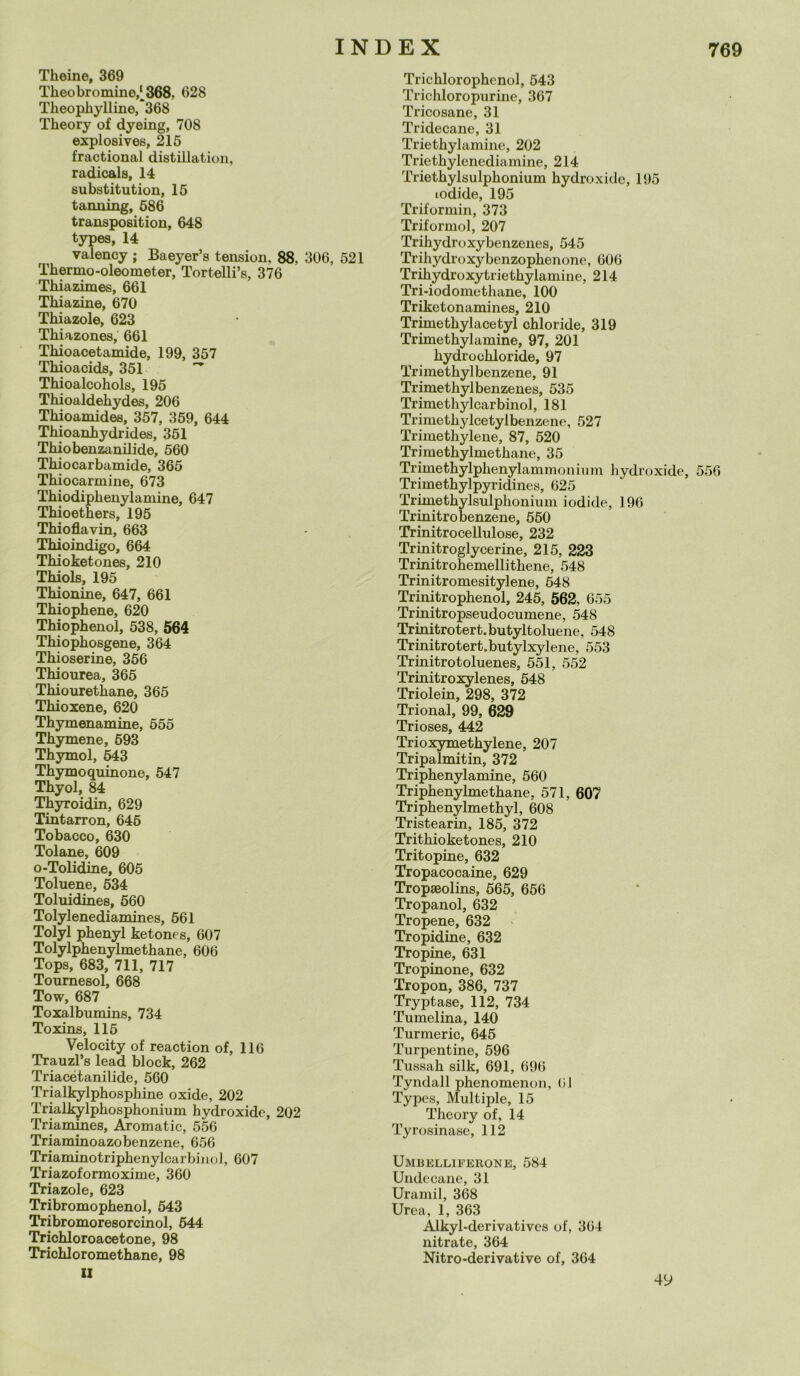 Theine, 369 Theo br ornine,^368. 628 Theopliylline, 368 Theory of dyeing, 708 explosives, 215 fractional distillation, radicala, 14 substitution, 15 tanning, 586 transposition, 648 types, 14 valency ; Baeyer’s tension, 88, 306, 521 Thermo-oleometer, Tortelli’s, 376 Thiazimes, 661 Tliiazine, 670 Thiazole, 623 Thiazones, 661 Thioacetamide, 199, 357 Thioacids, 351 ~ Thioalcoliols, 195 Thioaldehydes, 206 Thioamides, 357, 359, 644 Thioanhydrides, 351 Thiobenzanilide, 560 Thiocarbamide, 365 Thiocarmine, 673 Thiodiplienylamine, 647 Thioetkers, 195 Thioflavin, 663 Thioindigo, 664 Thioketones, 210 Thiols, 195 Thionine, 647, 661 Thiophene, 620 Thiophenol, 538, 564 Thiophosgene, 364 Thioserine, 356 Thiourea, 365 Thiouretkane, 365 Thioxene, 620 Thymenamine, 555 Thymene, 593 Thymol, 643 Thymoquinone, 547 Thyol, 84 Thyroidin, 629 Tintarron, 645 Tobacco, 630 Tolane, 609 o-Tolidine, 605 Toluene, 534 Toluidines, 560 Tolylenediamines, 561 Tolyl phenyl ketones, 607 Tolylphenylmethane, 606 Tops, 683, 711, 717 Tournesol, 668 Tow, 687 Toxalbumins, 734 Toxins, 115 Velo city of reaction of, 116 Trauzl’s lead block, 262 Triacétanilide, 560 Trialkylphosphine oxide, 202 Trialkylphosphonium hydroxidc, 202 Triamines, Aromatic, 556 Triaminoazobenzene, 656 Triaminotriphenylcarbinol, 607 Triazoformoxime, 360 Triazole, 623 Tribromophenol, 543 Tribromoresorcinol, 644 Trichloroacetone, 98 Trichloromethane, 98 II Trichlorophenol, 543 Trichloropurine, 367 Tricosane, 31 Tridecane, 31 Triethylamine, 202 Triethylenediamine, 214 Triethylsulphonium hydroxide, 195 lodide, 195 Triformin, 373 Triformol, 207 Trihydroxybenzenes, 545 Trihydroxybenzophenone, 606 Trihydroxytriethylamine, 214 Tri-iodomethane, 100 Triketonamines, 210 Trimetkylacetyl chloride, 319 Trimethylamine, 97, 201 hydrochloride, 97 Tri methyl benzene, 91 Trimethylbenzenes, 535 Trimethylcarbinol, 181 Trimethylcetylbenzene, 527 Trimethylene, 87, 520 Trimethylmetkane, 35 Trimethylphenylammonium hydroxide, 556 Trimethylpyridines, 625 Trimethylsulphonium iodide, 196 Trinitro benzene, 550 Trinitrocellulose, 232 Trinitroglycerine, 215, 223 Trinitrohemellitkene, 548 Trinitromesitylene, 548 Trinitrophenol, 245, 562, 655 Trinitropseudocumene, 548 Trinitrotert.butyltoluene, 548 Trinitrotert.butylxylene, 553 Trinitrotoluenes, 551, 552 Trinitroxylenes, 548 Triolein, 298, 372 Trional, 99, 629 Trioses, 442 Trioxymethylene, 207 Tripalmitin, 372 Triphenylamine, 560 Triphenylmethane, 571, 607 Triphenylmethyl, 608 Tristearin, 185, 372 Trithioketones, 210 Tritopine, 632 Tropacocaine, 629 Tropseolins, 565, 656 Tropanol, 632 Tropene, 632 Tropidine, 632 Tropine, 631 Tropinone, 632 Tropon, 386, 737 Tryptase, 112, 734 Tumelina, 140 Turmeric, 645 Turpentine, 596 Tussah silk, 691, 696 Tyndall phenomenon, (il Types, Multiple, 15 Theory of, 14 Tyrosinase, 112 Umbelliferone, 584 Undccane, 31 Uramil, 368 Urea, 1, 363 Alkyl-derivatives of, 364 nitrate, 364 Nitro-derivative of, 364 49