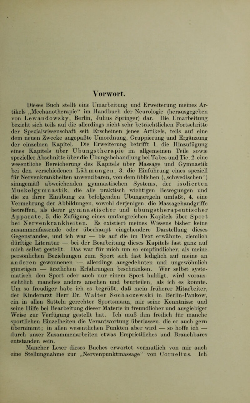 Vorwort. Dieses Buch stellt eine Umarbeitung und Erweiterung meines Ar- tikels „Mechanotherapie“ im Handbuch der Neurologie (herausgegeben von Lewandowsky, Berlin, Julius Springer) dar. Die Umarbeitung bezieht sich teils auf die allerdings nicht sehr beträchtlichen Fortschritte der Spezial Wissenschaft seit Erscheinen jenes Artikels, teils auf eine dem neuen Zwecke angepaßte Umordnung, Gruppierung und Ergänzung der einzelnen Kapitel. Die Erweiterung betrifft 1. die Hinzufügung eines Kapitels über Übungstherapie im allgemeinen Teile sowie spezieller Abschnitte über die Übungsbehandlung bei Tabes und Tic, 2. eine wesentliche Bereicherung des Kapitels über Massage und Gymnastik bei den verschiedenen Lähmungen, 3. die Einführung eines speziell für Nervenkrankheiten anwendbaren, von dem üblichen („schwedischen“) sinngemäß abweichenden gymnastischen Systems, der isolierten Muskelgymnastik, die alle praktisch wichtigen Bewegungen und die zu ihrer Einübung zu befolgenden Übungsregeln umfaßt, 4. eine Vermehrung der Abbildungen, sowohl derjenigen, die Massagehandgriffe betreffen, als derer gymnastischer und übungstherapeutischer Apparate, 5. die Zufügung eines umfangreichen Kapitels über Sport bei Nervenkrankheiten. Es existiert meines Wissens bisher keine zusammenfassende oder überhaupt eingehendere Darstellung dieses Gegenstandes, und ich war — bis auf die im Text erwähnte, ziemlich dürftige Literatur — bei der Bearbeitung dieses Kapitels fast ganz auf mich selbst gestellt. Das war für mich um so empfindlicher, als meine persönlichen Beziehungen zum Sport sich fast lediglich auf meine an anderen gewonnenen — allerdings ausgedehnten und ungewöhnlich günstigen — ärztlichen Erfahrungen beschränken. Wer selbst syste- matisch den Sport oder auch nur einem Sport huldigt, wird voraus- sichtlich manches anders ansehen und beurteilen, als ich es konnte. Um so freudiger habe ich es begrüßt, daß mein früherer Mitarbeiter, der Kinderarzt Herr Dr. Walter Sochaczewski in Berlin-Pankow, ein in allen Sätteln gerechter Sportsmann, mir seine Kenntnisse und seine Hilfe bei Bearbeitung dieser Materie in freundlicher und ausgiebiger Weise zur Verfügung gestellt hat. Ich muß ihm freilich für manche sportlichen Einzelheiten die Verantwortung überlassen, die er auch gern übernimmt; in allen wesentlichen Punkten aber wird — so hoffe ich — durch unser Zusammenarbeiten etwas Ersprießliches und Brauchbares entstanden sein. Mancher Leser dieses Buches erwartet vermutlich von mir auch eine Stellungnahme zur „Nervenpunktmassage“ von Cornelius. Ich