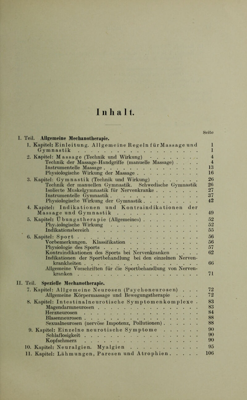 Inhal t. Seite I. Teil. Allgemeine Meclianotlierapie. 1. Kapitel: Einleitung. Allgemeine Regeln fürMassage und 1 Gymnastik I 2. Kapitel: Massage (Technik und Wirkung) - 4 Technik der Massage-Handgriffe (manuelle Massage) .... 4 Instrumentelle Massage 13 Physiologische Wirkung der Massage 16 3. Kapitel: Gymnastik (Technik und Wirkung) 26 Technik der manuellen Gymnastik. Schwedische Gymnastik 26 Isolierte Muskelgymnastik für Nervenkranke 27 Instrumentelle Gymnastik . 37 Physiologische Wirkung der Gymnastik 42 4. Kapitel: Indikationen und Kontraindikationen der Massage und Gymnastik 49 5. Kapitel: Übungstherapie (Allgemeines) . 52 Physiologische Wirkung 52 Indikationsbereich 55 6. Kapitel: Sport 56 Vorbemerkungen. Klassifikation 56 Physiologie des Sports 57 Kontra indikationen des Sports bei Nervenkranken .... 62 Indikationen der Sportbehandlung bei den einzelnen Nerven- krankheiten 66 Allgemeine Vorschriften für die Sportbehandlung von Nerven- kranken 71 II. Teil. Spezielle Mechanotherapie. 7. Kapitel: Allgemeine Neurosen (Psychoneurosen) ... 72 Allgemeine Körpermassage und Bewegungstherapie .... 72 8. Kapitel: Intestinalneurotische Symptomenkomplexe . 83 Magendarmneurosen 83 Herzneurosen 84 Blasenneurosen 88 Sexualneurosen (nervöse Impotenz, Pollutionen) 88 9. Kapitel: Einzelne neurotische Symptome 90 Schlaflosigkeit 90 Kopfschmerz 90 10. Kapitel: Neuralgien. Myalgien 95 11. Kapitel: Lähmungen, Paresen und Atrophien 106