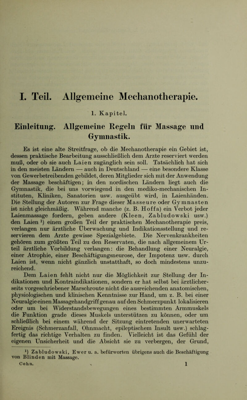 1. Kapitel. Einleitung. Allgemeine Regeln für Massage und Gymnastik. Es ist eine alte Streitfrage, ob die Meehanotherapie ein Gebiet ist, dessen praktische Bearbeitung ausschließlich dem Arzte reserviert werden muß, oder ob sie auch Laien zugänglich sein soll. Tatsächlich hat sich in den meisten Ländern — auch in Deutschland — eine besondere Klasse von Gewerbetreibenden gebildet, deren Mitglieder sich mit der Anwendung der Massage beschäftigen; in den nordischen Ländern liegt auch die Gymnastik, die bei uns vorwiegend in den mediko-mechanischen In- stituten, Kliniken, Sanatorien usw. ausgeübt wird, in Laienhänden. Die Stellung der Autoren zur Frage dieser Masseure oder Gymnasten ist nicht gleichmäßig. Während manche (z. B. Hoffa) ein Verbot jeder Laienmassage fordern, geben andere (Kleen, Zabludowski usw.) den Laien *) einen großen Teil der praktischen Meehanotherapie preis, verlangen nur ärztliche Überwachung und Indikationsstellung und re- servieren dem Arzte gewisse Spezialgebiete. Die Nervenkrankheiten gehören zum größten Teil zu den Reservaten, die nach allgemeinem Ur- teil ärztliche Vorbildung verlangen: die Behandlung einer Neuralgie, einer Atrophie, einer Beschäftigungsneurose, der Impotenz usw. durch Laien ist, wenn nicht gänzlich unstatthaft, so doch mindestens unzu- reichend. Dem Laien fehlt nicht nur die Möglichkeit zur Stellung der In- dikationen und Kontraindikationen, sondern er hat selbst bei ärztlicher- seits vorgeschriebener Marschroute nicht die ausreichenden anatomischen, physiologischen und klinischen Kenntnisse zur Hand, um z. B. bei einer Neuralgie einen Massagehandgriff genau auf den Schmerzpunkt lokalisieren oder um bei Widerstandsbewegungen eines bestimmten Armmuskels die Funktion grade dieses Muskels unterstützen zu können, oder um schließlich bei einem während der Sitzung eintretenden unerwarteten Ereignis (Schmerzanfall, Ohnmacht, epileptischem Insult usw.) schlag- fertig das richtige Verhalten zu finden. Vielleicht ist das Gefühl der eigenen Unsicherheit und die Absicht sie zu verbergen, der Grund, *) Zabludowski, Ewer u. a. befürworten übrigens auch die Beschäftigung von Blinden mit Massage. Cohn. 1