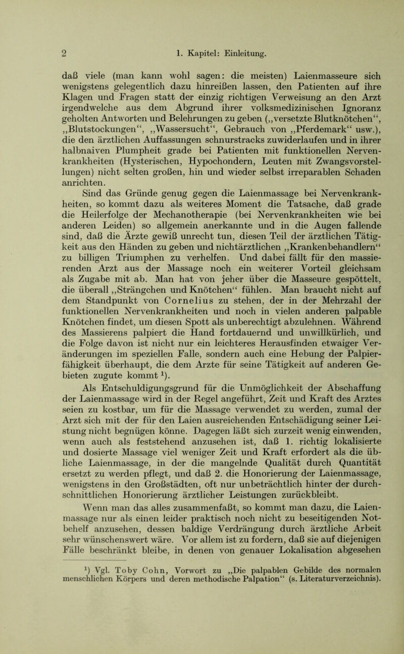daß viele (man kann wohl sagen: die meisten) Laienmasseure sich wenigstens gelegentlich dazu hinreißen lassen, den Patienten auf ihre Klagen und Fragen statt der einzig richtigen Verweisung an den Arzt irgendwelche aus dem Abgrund ihrer volksmedizinischen Ignoranz geholten Antworten und Belehrungen zu geben (,,versetzte Blutknötchen“, ,,Blutstockungen“, „Wassersucht“, Gebrauch von „Pferdemark“ usw.), die den ärztlichen Auffassungen schnurstracks zuwiderlaufen und in ihrer halbnaiven Plumpheit grade bei Patienten mit funktionellen Nerven- krankheiten (Hysterischen, Hypochondern, Leuten mit Zwangsvorstel- lungen) nicht selten großen, hin und wieder selbst irreparablen Schaden anrichten. Sind das Gründe genug gegen die Laienmassage bei Nervenkrank- heiten, so kommt dazu als weiteres Moment die Tatsache, daß grade die Heilerfolge der Mechanotherapie (bei Nervenkrankheiten wie bei anderen Leiden) so allgemein anerkannte und in die Augen fallende sind, daß die Ärzte gewiß unrecht tun, diesen Teil der ärztlichen Tätig- keit aus den Händen zu geben und nichtärztlichen „Krankenbehandlern“ zu billigen Triumphen zu verhelfen. Und dabei fällt für den massie- renden Arzt aus der Massage noch ein weiterer Vorteil gleichsam als Zugabe mit ab. Man hat von jeher über die Masseure gespöttelt, die überall „Strängchen und Knötchen“ fühlen. Man braucht nicht auf dem Standpunkt von Cornelius zu stehen, der in der Mehrzahl der funktionellen Nervenkrankheiten und noch in vielen anderen palpable Knötchen findet, um diesen Spott als unberechtigt abzulehnen. Während des Massierens palpiert die Hand fortdauernd und unwillkürlich, und die Folge davon ist nicht nur ein leichteres Herausfinden etwaiger Ver- änderungen im speziellen Falle, sondern auch eine Hebung der Palpier- fähigkeit überhaupt, die dem Arzte für seine Tätigkeit auf anderen Ge- bieten zugute kommt x). Als Entschuldigungsgrund für die Unmöglichkeit der Abschaffung der Laienmassage wird in der Regel angeführt, Zeit und Kraft des Arztes seien zu kostbar, um für die Massage verwendet zu werden, zumal der Arzt sich mit der für den Laien ausreichenden Entschädigung seiner Lei- stung nicht begnügen könne. Dagegen läßt sich zurzeit wenig ein wenden, wenn auch als feststehend anzusehen ist, daß 1. richtig lokalisierte und dosierte Massage viel weniger Zeit und Kraft erfordert als die üb- liche Laienmassage, in der die mangelnde Qualität durch Quantität ersetzt zu werden pflegt, und daß 2. die Honorierung der Laienmassage, wenigstens in den Großstädten, oft nur unbeträchtlich hinter der durch- schnittlichen Honorierung ärztlicher Leistungen zurückbleibt. Wenn man das alles zusammenfaßt, so kommt man dazu, die Laien- massage nur als einen leider praktisch noch nicht zu beseitigenden Not- behelf anzusehen, dessen baldige Verdrängung durch ärztliche Arbeit sehr wünschenswert wäre. Vor allem ist zu fordern, daß sie auf diejenigen Fälle beschränkt bleibe, in denen von genauer Lokalisation abgesehen 1) Vgl. Toby Cohn, Vorwort zu „Die palpablen Gebilde des normalen menschlichen Körpers und deren methodische Palpation“ (s. Literaturverzeichnis).